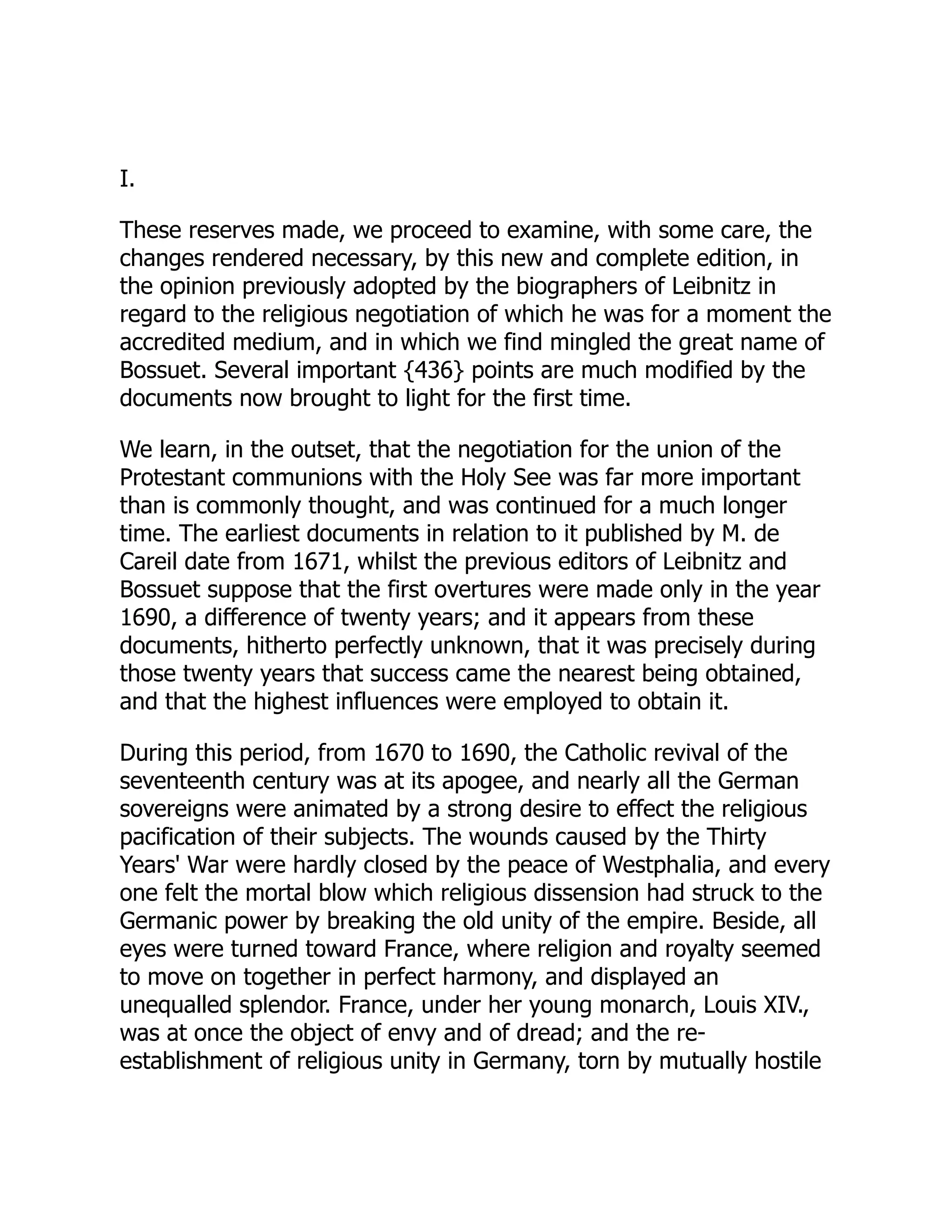 I.
These reserves made, we proceed to examine, with some care, the
changes rendered necessary, by this new and complete edition, in
the opinion previously adopted by the biographers of Leibnitz in
regard to the religious negotiation of which he was for a moment the
accredited medium, and in which we find mingled the great name of
Bossuet. Several important {436} points are much modified by the
documents now brought to light for the first time.
We learn, in the outset, that the negotiation for the union of the
Protestant communions with the Holy See was far more important
than is commonly thought, and was continued for a much longer
time. The earliest documents in relation to it published by M. de
Careil date from 1671, whilst the previous editors of Leibnitz and
Bossuet suppose that the first overtures were made only in the year
1690, a difference of twenty years; and it appears from these
documents, hitherto perfectly unknown, that it was precisely during
those twenty years that success came the nearest being obtained,
and that the highest influences were employed to obtain it.
During this period, from 1670 to 1690, the Catholic revival of the
seventeenth century was at its apogee, and nearly all the German
sovereigns were animated by a strong desire to effect the religious
pacification of their subjects. The wounds caused by the Thirty
Years' War were hardly closed by the peace of Westphalia, and every
one felt the mortal blow which religious dissension had struck to the
Germanic power by breaking the old unity of the empire. Beside, all
eyes were turned toward France, where religion and royalty seemed
to move on together in perfect harmony, and displayed an
unequalled splendor. France, under her young monarch, Louis XIV.,
was at once the object of envy and of dread; and the re-
establishment of religious unity in Germany, torn by mutually hostile
 