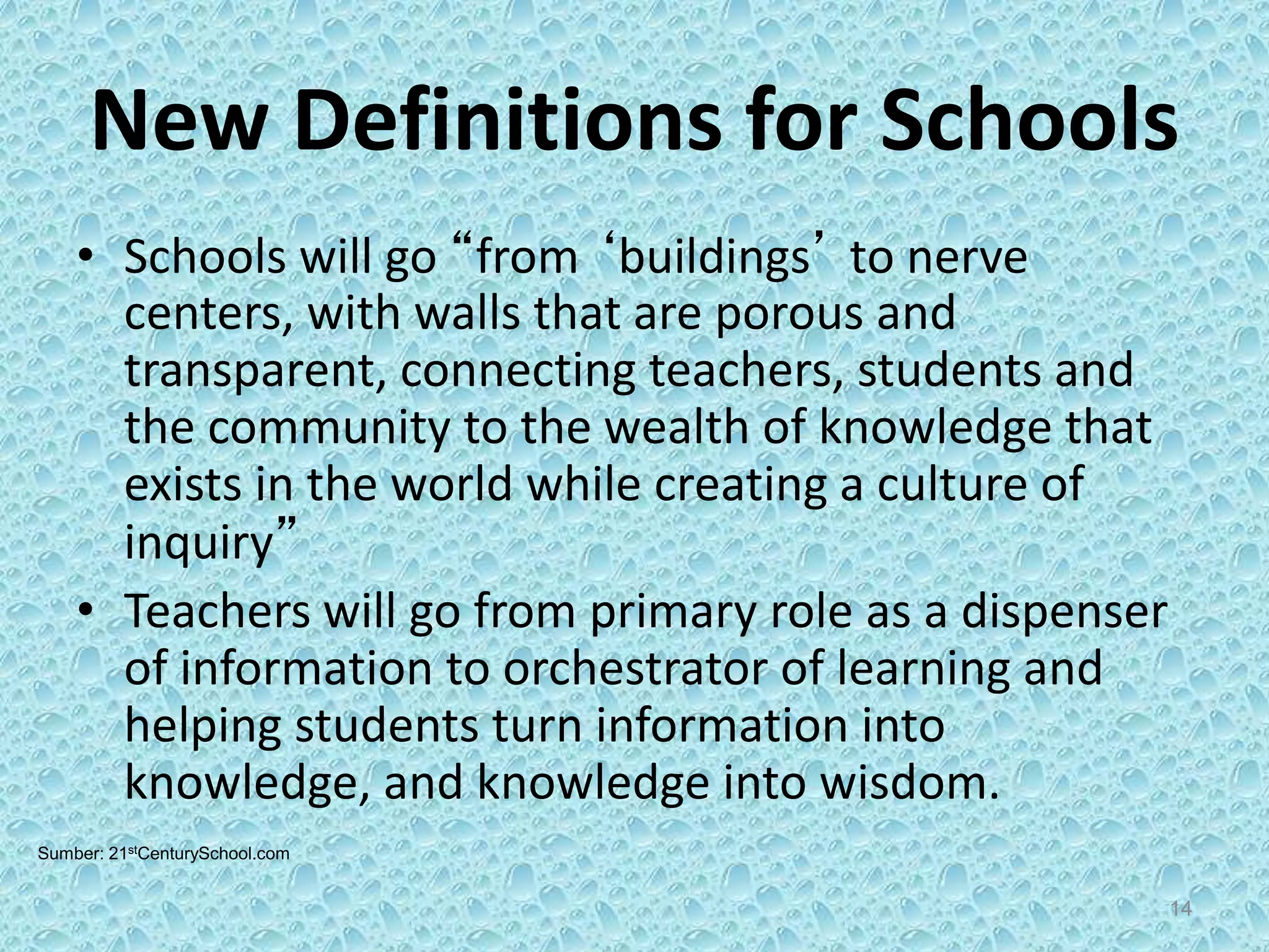 New Definitions for Schools
• Schools will go “from ‘buildings’ to nerve
centers, with walls that are porous and
transparent, connecting teachers, students and
the community to the wealth of knowledge that
exists in the world while creating a culture of
inquiry”
• Teachers will go from primary role as a dispenser
of information to orchestrator of learning and
helping students turn information into
knowledge, and knowledge into wisdom.
Sumber: 21stCenturySchool.com
14
 