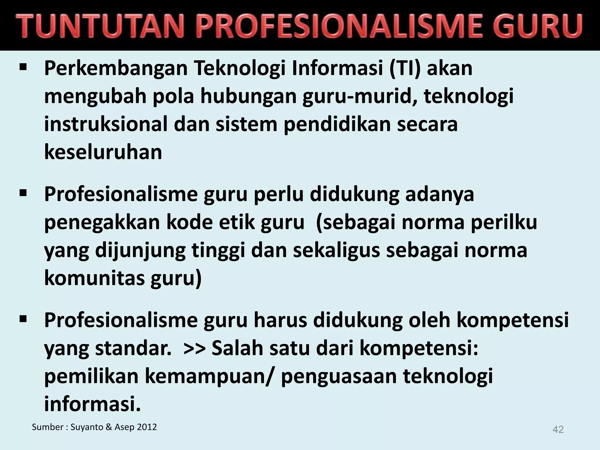  Perkembangan Teknologi Informasi (TI) akan
mengubah pola hubungan guru-murid, teknologi
instruksional dan sistem pendidikan secara
keseluruhan
 Profesionalisme guru perlu didukung adanya
penegakkan kode etik guru (sebagai norma perilku
yang dijunjung tinggi dan sekaligus sebagai norma
komunitas guru)
 Profesionalisme guru harus didukung oleh kompetensi
yang standar. >> Salah satu dari kompetensi:
pemilikan kemampuan/ penguasaan teknologi
informasi.
Sumber : Suyanto & Asep 2012 42
 