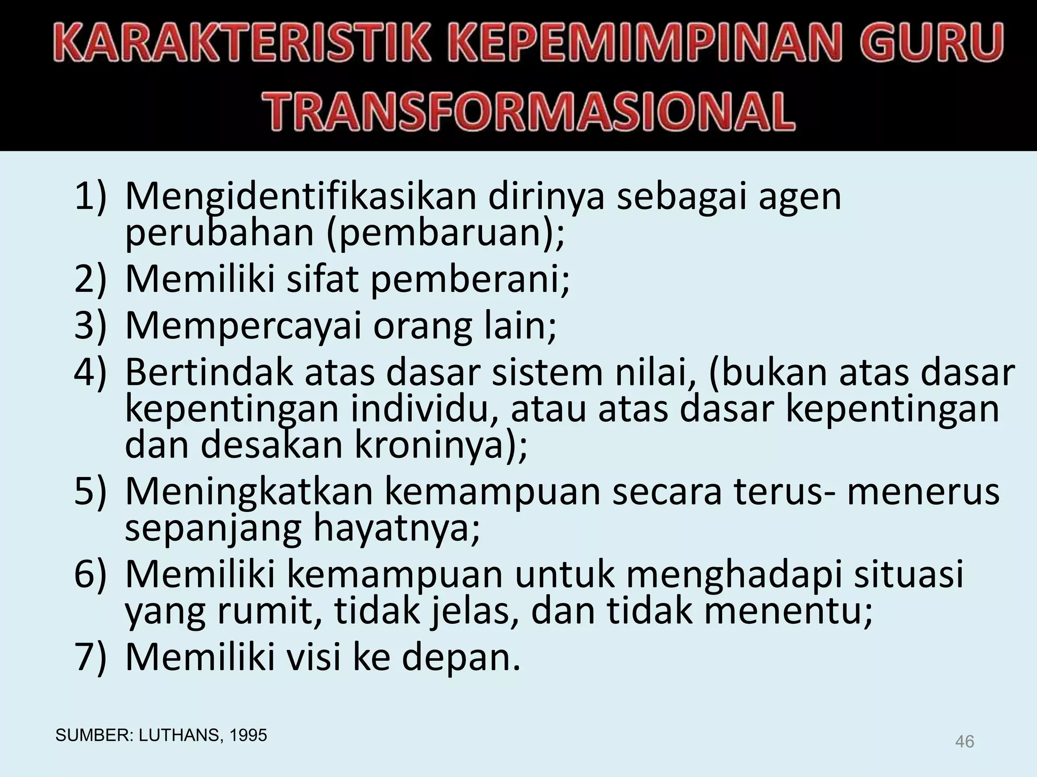 1) Mengidentifikasikan dirinya sebagai agen
perubahan (pembaruan);
2) Memiliki sifat pemberani;
3) Mempercayai orang lain;
4) Bertindak atas dasar sistem nilai, (bukan atas dasar
kepentingan individu, atau atas dasar kepentingan
dan desakan kroninya);
5) Meningkatkan kemampuan secara terus- menerus
sepanjang hayatnya;
6) Memiliki kemampuan untuk menghadapi situasi
yang rumit, tidak jelas, dan tidak menentu;
7) Memiliki visi ke depan.
SUMBER: LUTHANS, 1995 46
 