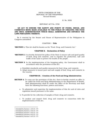 FIFTH CONGRESS OF THE
REPUBLIC OF THE PHILIPPINES
Second Session
H. No. 3052
REPUBLIC ACT No. 3720
1AN ACT TO ENSURE THE SAFETY AND PURITY OF FOODS, DRUGS, AND
COSMETICS BEING MADE AVAILABLE TO THE PUBLIC BY CREATING THE FOOD
AND DRUG ADMINISTRATION WHICH SHALL ADMINISTER AND ENFORCE THE
LAWS PERTAINING THERETO.
Be it enacted by the Senate and House of Representative of the Philippines in
Congress assembled:
CHAPTER I - Title
2SECTION 1. This Act shall be known as the "Food, Drug, and Cosmetic Act."
3CHAPTER II. - Declaration of Policy
4SECTION 2. It is hereby declared the policy of the State to insure safe and good quality
of food, drug and cosmetic, and to regulate the production, sale and
traffic of the same to protect the health of the people.
5SECTION 3. In the implementation of the foregoing policy, the Government shall in
accordance with the provisions of this Act:
a. Establish standards and quality measures for food, drug, and cosmetic.
b. Adopt measures to insure pure and safe supply of food, drug, and cosmetic in
the country.
CHAPTER III. - Creation of the Food and Drug Administration
SECTION 4. To carry out the provisions of this Act, there is hereby created an office to
be called the Food and Drug Administration in the Department of Health.
Said Administration shall be under the Office of the Secretary and shall
have the following functions, powers and duties;
a. To administer and supervise the implementation of this Act and of rules and
regulation issued pursuant to the same.
b. To provide for the collection of samples of food, drug and cosmetic.
c. To analyze and inspect food, drug and cosmetic in connection with the
implementation of this Act.
1
Amended by Section 1 of E.O. 175
2
Amended by Section 2 of E.O. 175
3
Amended by Section 3 of E.O. 175
4
Amended by Section 4 of E.O. 175
5
Amended by Section 5 of E.O. 175
 
