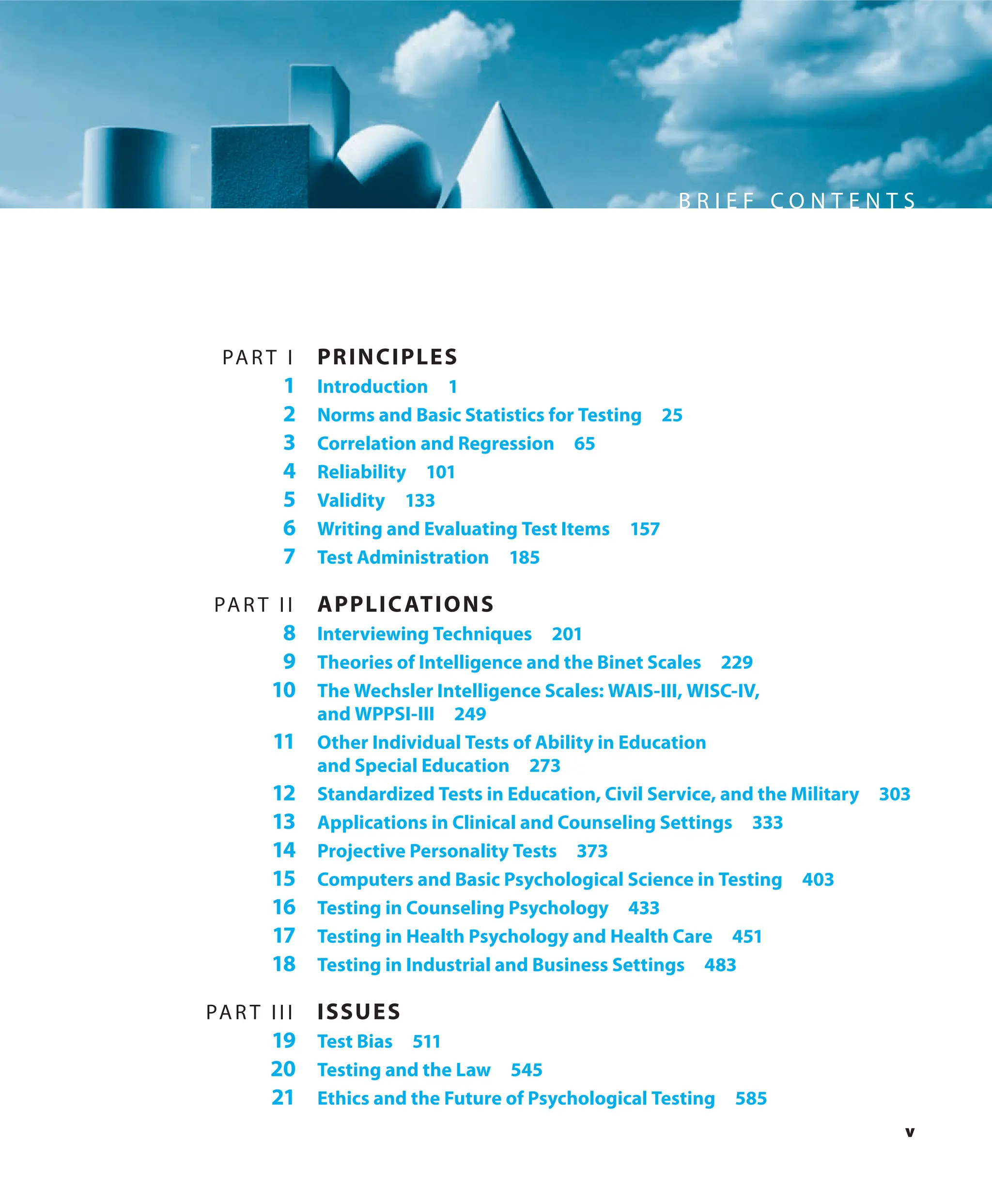 v
B R I E F C O N T E N T S
PAR T I PRINCIPLES
1 Introduction 1
2 Norms and Basic Statistics for Testing 25
3 Correlation and Regression 65
4 Reliability 101
5 Validity 133
6 Writing and Evaluating Test Items 157
7 Test Administration 185
PAR T II APPLICATIONS
8 Interviewing Techniques 201
9 Theories of Intelligence and the Binet Scales 229
10 The Wechsler Intelligence Scales: WAIS-III, WISC-IV,
and WPPSI-III 249
11 Other Individual Tests of Ability in Education
and Special Education 273
12 Standardized Tests in Education, Civil Service, and the Military 303
13 Applications in Clinical and Counseling Settings 333
14 Projective Personality Tests 373
15 Computers and Basic Psychological Science in Testing 403
16 Testing in Counseling Psychology 433
17 Testing in Health Psychology and Health Care 451
18 Testing in Industrial and Business Settings 483
PAR T III ISSUES
19 Test Bias 511
20 Testing and the Law 545
21 Ethics and the Future of Psychological Testing 585
 