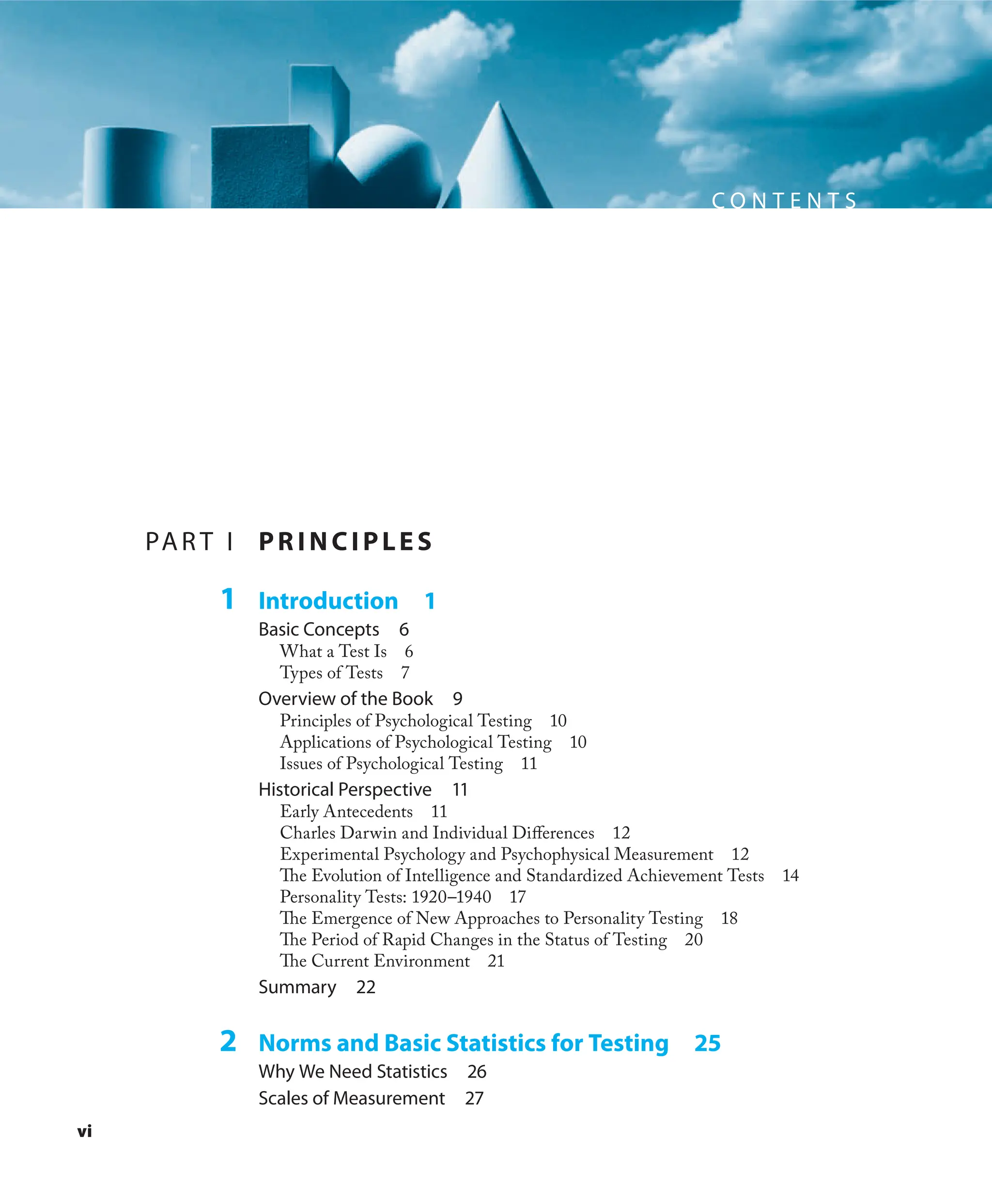 vi
C O N T E N T S
PAR T I PR I NCI PLES
1 Introduction 1
Basic Concepts 6
What a Test Is 6
Types of Tests 7
Overview of the Book 9
Principles of Psychological Testing 10
Applications of Psychological Testing 10
Issues of Psychological Testing 11
Historical Perspective 11
Early Antecedents 11
Charles Darwin and Individual Diﬀerences 12
Experimental Psychology and Psychophysical Measurement 12
The Evolution of Intelligence and Standardized Achievement Tests 14
Personality Tests: 1920–1940 17
The Emergence of New Approaches to Personality Testing 18
The Period of Rapid Changes in the Status of Testing 20
The Current Environment 21
Summary 22
2 Norms and Basic Statistics for Testing 25
Why We Need Statistics 26
Scales of Measurement 27
 