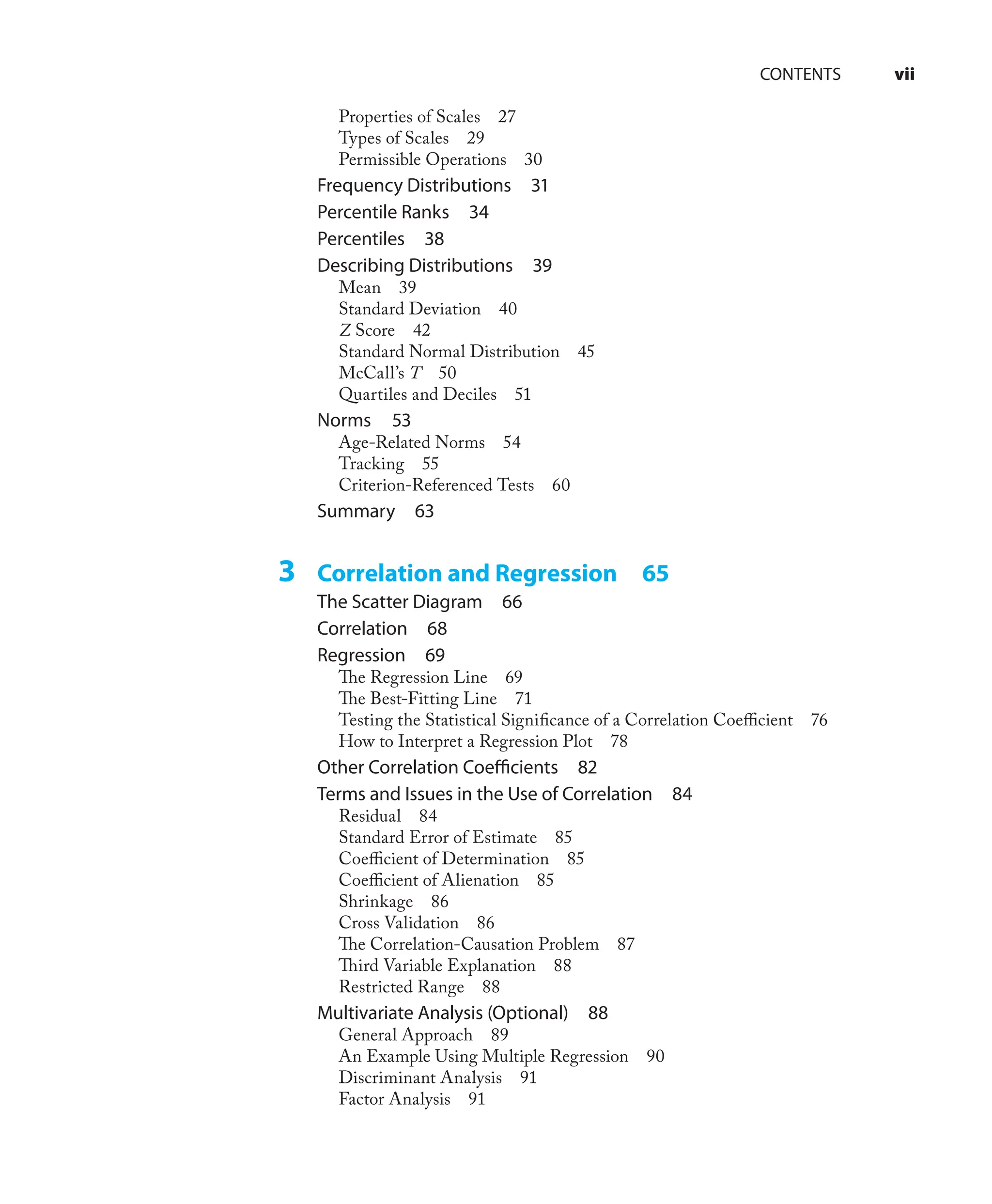 Properties of Scales 27
Types of Scales 29
Permissible Operations 30
Frequency Distributions 31
Percentile Ranks 34
Percentiles 38
Describing Distributions 39
Mean 39
Standard Deviation 40
Z Score 42
Standard Normal Distribution 45
McCall’s T 50
Quartiles and Deciles 51
Norms 53
Age-Related Norms 54
Tracking 55
Criterion-Referenced Tests 60
Summary 63
3 Correlation and Regression 65
The Scatter Diagram 66
Correlation 68
Regression 69
The Regression Line 69
The Best-Fitting Line 71
Testing the Statistical Signiﬁcance of a Correlation Coeﬃcient 76
How to Interpret a Regression Plot 78
Other Correlation Coeﬃcients 82
Terms and Issues in the Use of Correlation 84
Residual 84
Standard Error of Estimate 85
Coeﬃcient of Determination 85
Coeﬃcient of Alienation 85
Shrinkage 86
Cross Validation 86
The Correlation-Causation Problem 87
Third Variable Explanation 88
Restricted Range 88
Multivariate Analysis (Optional) 88
General Approach 89
An Example Using Multiple Regression 90
Discriminant Analysis 91
Factor Analysis 91
CONTENTS vii
 