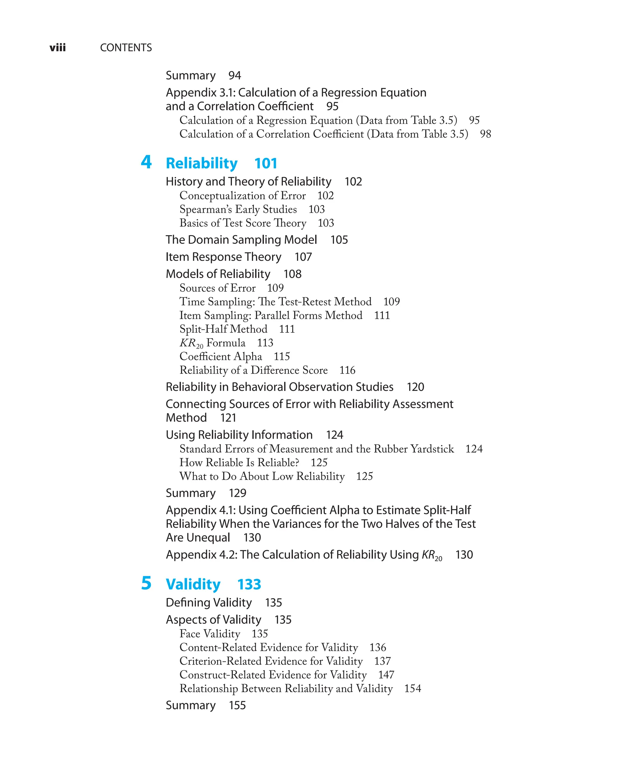 Summary 94
Appendix 3.1: Calculation of a Regression Equation
and a Correlation Coeﬃcient 95
Calculation of a Regression Equation (Data from Table 3.5) 95
Calculation of a Correlation Coeﬃcient (Data from Table 3.5) 98
4 Reliability 101
History and Theory of Reliability 102
Conceptualization of Error 102
Spearman’s Early Studies 103
Basics of Test Score Theory 103
The Domain Sampling Model 105
Item Response Theory 107
Models of Reliability 108
Sources of Error 109
Time Sampling: The Test-Retest Method 109
Item Sampling: Parallel Forms Method 111
Split-Half Method 111
KR20 Formula 113
Coeﬃcient Alpha 115
Reliability of a Diﬀerence Score 116
Reliability in Behavioral Observation Studies 120
Connecting Sources of Error with Reliability Assessment
Method 121
Using Reliability Information 124
Standard Errors of Measurement and the Rubber Yardstick 124
How Reliable Is Reliable? 125
What to Do About Low Reliability 125
Summary 129
Appendix 4.1: Using Coeﬃcient Alpha to Estimate Split-Half
Reliability When the Variances for the Two Halves of the Test
Are Unequal 130
Appendix 4.2: The Calculation of Reliability Using KR20 130
5 Validity 133
Deﬁning Validity 135
Aspects of Validity 135
Face Validity 135
Content-Related Evidence for Validity 136
Criterion-Related Evidence for Validity 137
Construct-Related Evidence for Validity 147
Relationship Between Reliability and Validity 154
Summary 155
viii CONTENTS
 
