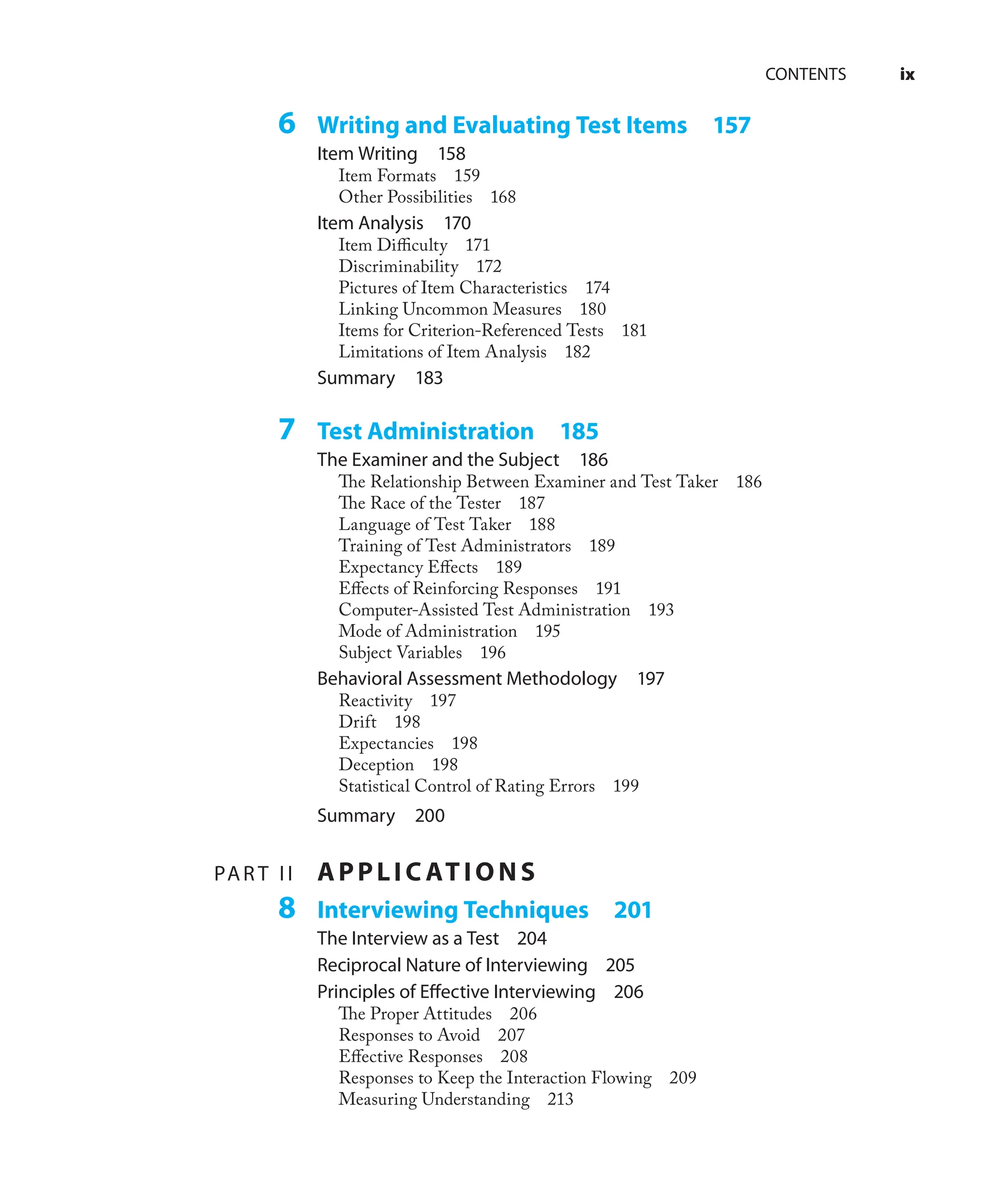 CONTENTS ix
6 Writing and Evaluating Test Items 157
Item Writing 158
Item Formats 159
Other Possibilities 168
Item Analysis 170
Item Diﬃculty 171
Discriminability 172
Pictures of Item Characteristics 174
Linking Uncommon Measures 180
Items for Criterion-Referenced Tests 181
Limitations of Item Analysis 182
Summary 183
7 Test Administration 185
The Examiner and the Subject 186
The Relationship Between Examiner and Test Taker 186
The Race of the Tester 187
Language of Test Taker 188
Training of Test Administrators 189
Expectancy Eﬀects 189
Eﬀects of Reinforcing Responses 191
Computer-Assisted Test Administration 193
Mode of Administration 195
Subject Variables 196
Behavioral Assessment Methodology 197
Reactivity 197
Drift 198
Expectancies 198
Deception 198
Statistical Control of Rating Errors 199
Summary 200
PAR T II APPLIC ATIONS
8 Interviewing Techniques 201
The Interview as a Test 204
Reciprocal Nature of Interviewing 205
Principles of Eﬀective Interviewing 206
The Proper Attitudes 206
Responses to Avoid 207
Eﬀective Responses 208
Responses to Keep the Interaction Flowing 209
Measuring Understanding 213
 