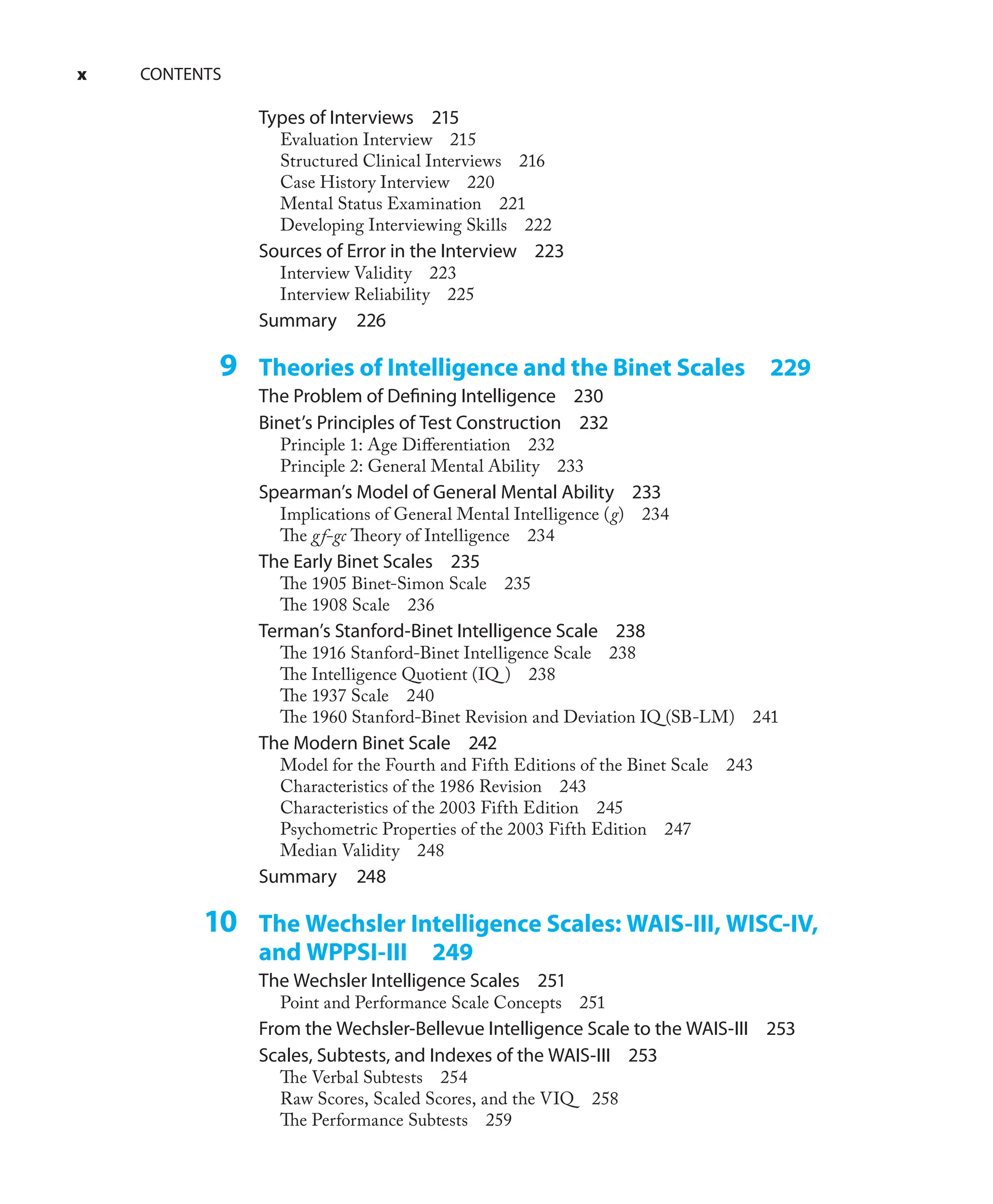 x CONTENTS
Types of Interviews 215
Evaluation Interview 215
Structured Clinical Interviews 216
Case History Interview 220
Mental Status Examination 221
Developing Interviewing Skills 222
Sources of Error in the Interview 223
Interview Validity 223
Interview Reliability 225
Summary 226
9 Theories of Intelligence and the Binet Scales 229
The Problem of Deﬁning Intelligence 230
Binet’s Principles of Test Construction 232
Principle 1: Age Diﬀerentiation 232
Principle 2: General Mental Ability 233
Spearman’s Model of General Mental Ability 233
Implications of General Mental Intelligence (g) 234
The gf-gc Theory of Intelligence 234
The Early Binet Scales 235
The 1905 Binet-Simon Scale 235
The 1908 Scale 236
Terman’s Stanford-Binet Intelligence Scale 238
The 1916 Stanford-Binet Intelligence Scale 238
The Intelligence Quotient (IQ ) 238
The 1937 Scale 240
The 1960 Stanford-Binet Revision and Deviation IQ (SB-LM) 241
The Modern Binet Scale 242
Model for the Fourth and Fifth Editions of the Binet Scale 243
Characteristics of the 1986 Revision 243
Characteristics of the 2003 Fifth Edition 245
Psychometric Properties of the 2003 Fifth Edition 247
Median Validity 248
Summary 248
10 The Wechsler Intelligence Scales: WAIS-III, WISC-IV,
and WPPSI-III 249
The Wechsler Intelligence Scales 251
Point and Performance Scale Concepts 251
From the Wechsler-Bellevue Intelligence Scale to the WAIS-III 253
Scales, Subtests, and Indexes of the WAIS-III 253
The Verbal Subtests 254
Raw Scores, Scaled Scores, and the VIQ 258
The Performance Subtests 259
 