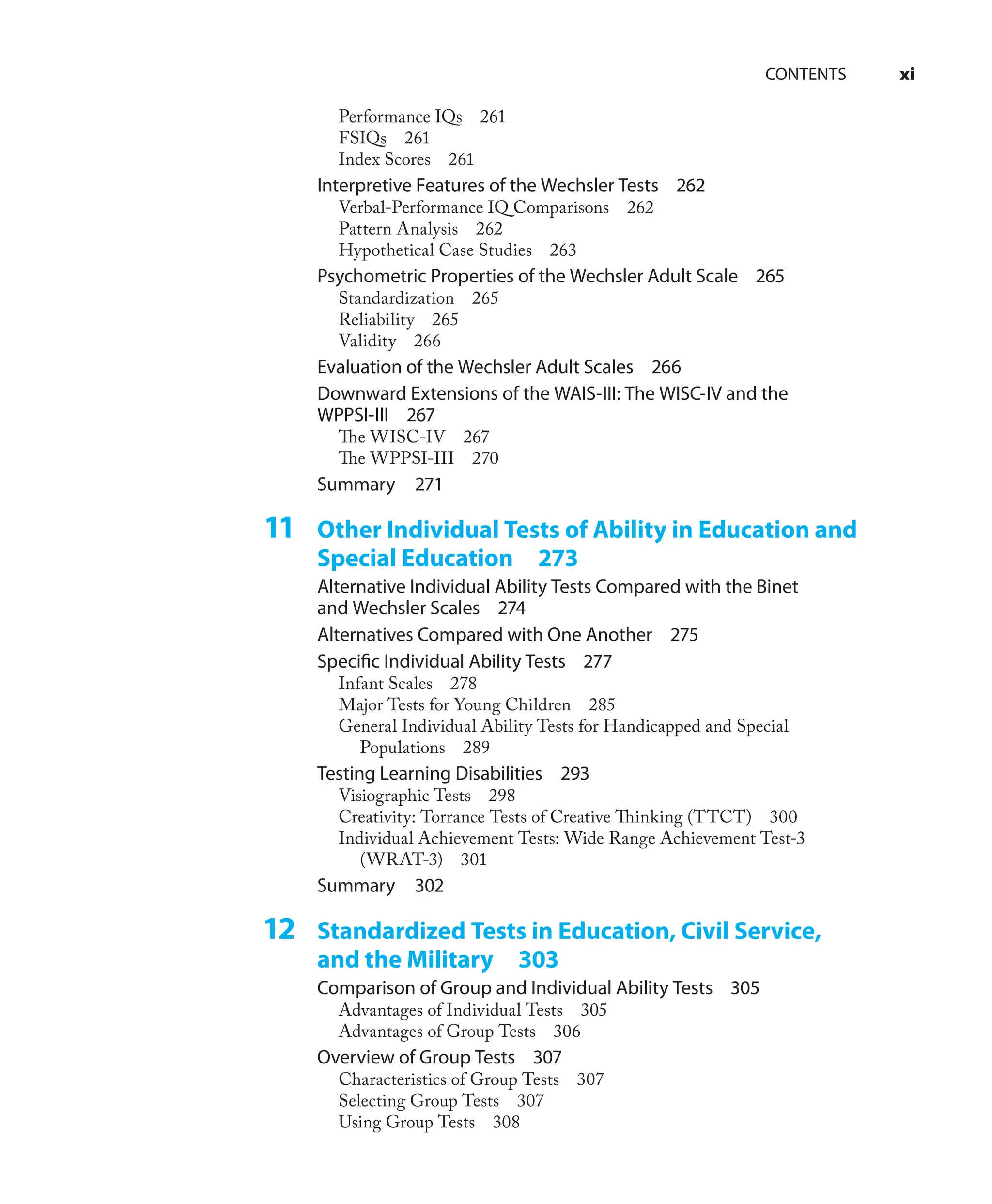 CONTENTS xi
Performance IQs 261
FSIQs 261
Index Scores 261
Interpretive Features of the Wechsler Tests 262
Verbal-Performance IQ Comparisons 262
Pattern Analysis 262
Hypothetical Case Studies 263
Psychometric Properties of the Wechsler Adult Scale 265
Standardization 265
Reliability 265
Validity 266
Evaluation of the Wechsler Adult Scales 266
Downward Extensions of the WAIS-III: The WISC-IV and the
WPPSI-III 267
The WISC-IV 267
The WPPSI-III 270
Summary 271
11 Other Individual Tests of Ability in Education and
Special Education 273
Alternative Individual Ability Tests Compared with the Binet
and Wechsler Scales 274
Alternatives Compared with One Another 275
Speciﬁc Individual Ability Tests 277
Infant Scales 278
Major Tests for Young Children 285
General Individual Ability Tests for Handicapped and Special
Populations 289
Testing Learning Disabilities 293
Visiographic Tests 298
Creativity: Torrance Tests of Creative Thinking (TTCT) 300
Individual Achievement Tests: Wide Range Achievement Test-3
(WRAT-3) 301
Summary 302
12 Standardized Tests in Education, Civil Service,
and the Military 303
Comparison of Group and Individual Ability Tests 305
Advantages of Individual Tests 305
Advantages of Group Tests 306
Overview of Group Tests 307
Characteristics of Group Tests 307
Selecting Group Tests 307
Using Group Tests 308
 