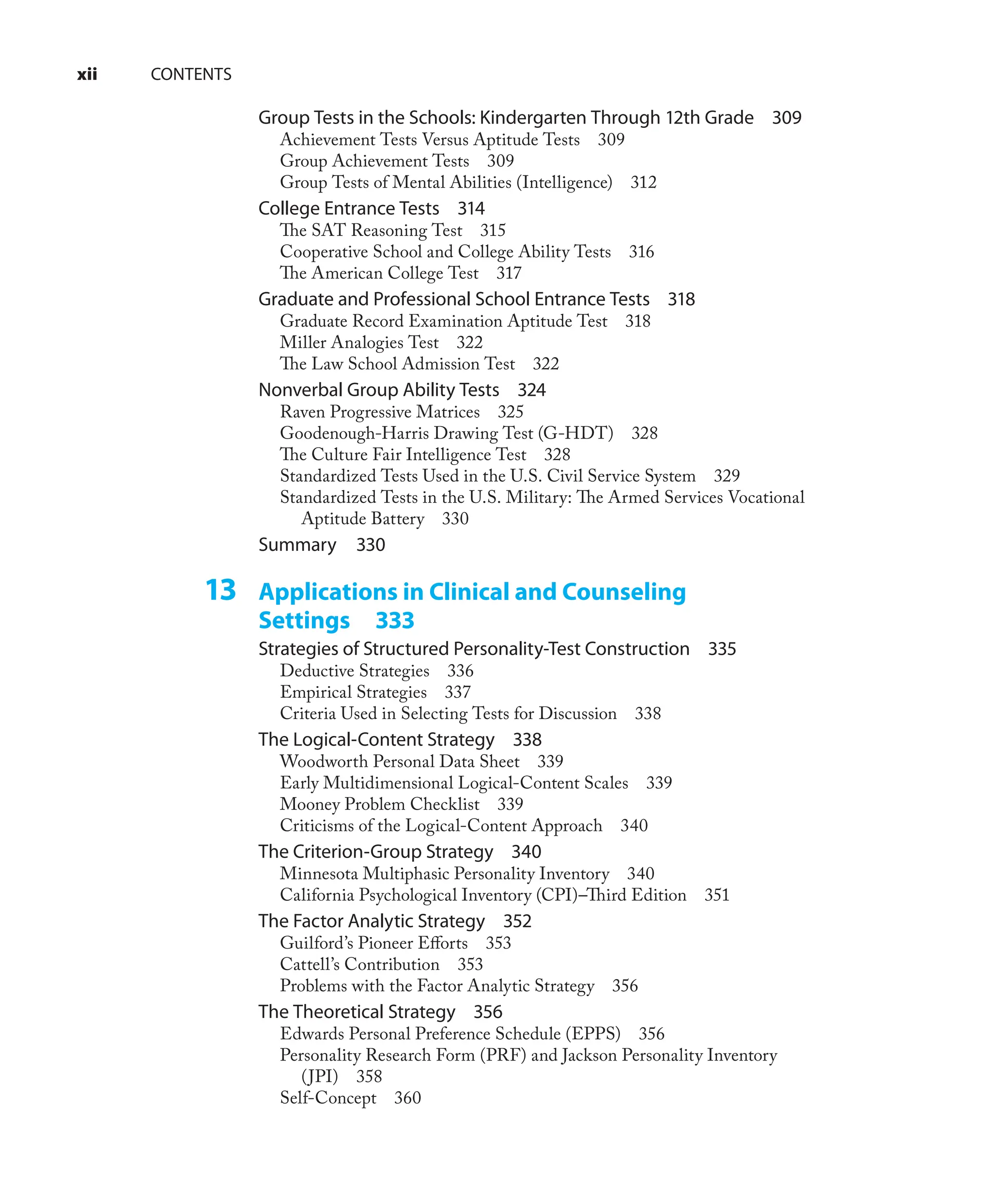 xii CONTENTS
Group Tests in the Schools: Kindergarten Through 12th Grade 309
Achievement Tests Versus Aptitude Tests 309
Group Achievement Tests 309
Group Tests of Mental Abilities (Intelligence) 312
College Entrance Tests 314
The SAT Reasoning Test 315
Cooperative School and College Ability Tests 316
The American College Test 317
Graduate and Professional School Entrance Tests 318
Graduate Record Examination Aptitude Test 318
Miller Analogies Test 322
The Law School Admission Test 322
Nonverbal Group Ability Tests 324
Raven Progressive Matrices 325
Goodenough-Harris Drawing Test (G-HDT) 328
The Culture Fair Intelligence Test 328
Standardized Tests Used in the U.S. Civil Service System 329
Standardized Tests in the U.S. Military: The Armed Services Vocational
Aptitude Battery 330
Summary 330
13 Applications in Clinical and Counseling
Settings 333
Strategies of Structured Personality-Test Construction 335
Deductive Strategies 336
Empirical Strategies 337
Criteria Used in Selecting Tests for Discussion 338
The Logical-Content Strategy 338
Woodworth Personal Data Sheet 339
Early Multidimensional Logical-Content Scales 339
Mooney Problem Checklist 339
Criticisms of the Logical-Content Approach 340
The Criterion-Group Strategy 340
Minnesota Multiphasic Personality Inventory 340
California Psychological Inventory (CPI)–Third Edition 351
The Factor Analytic Strategy 352
Guilford’s Pioneer Eﬀorts 353
Cattell’s Contribution 353
Problems with the Factor Analytic Strategy 356
The Theoretical Strategy 356
Edwards Personal Preference Schedule (EPPS) 356
Personality Research Form (PRF) and Jackson Personality Inventory
(JPI) 358
Self-Concept 360
 