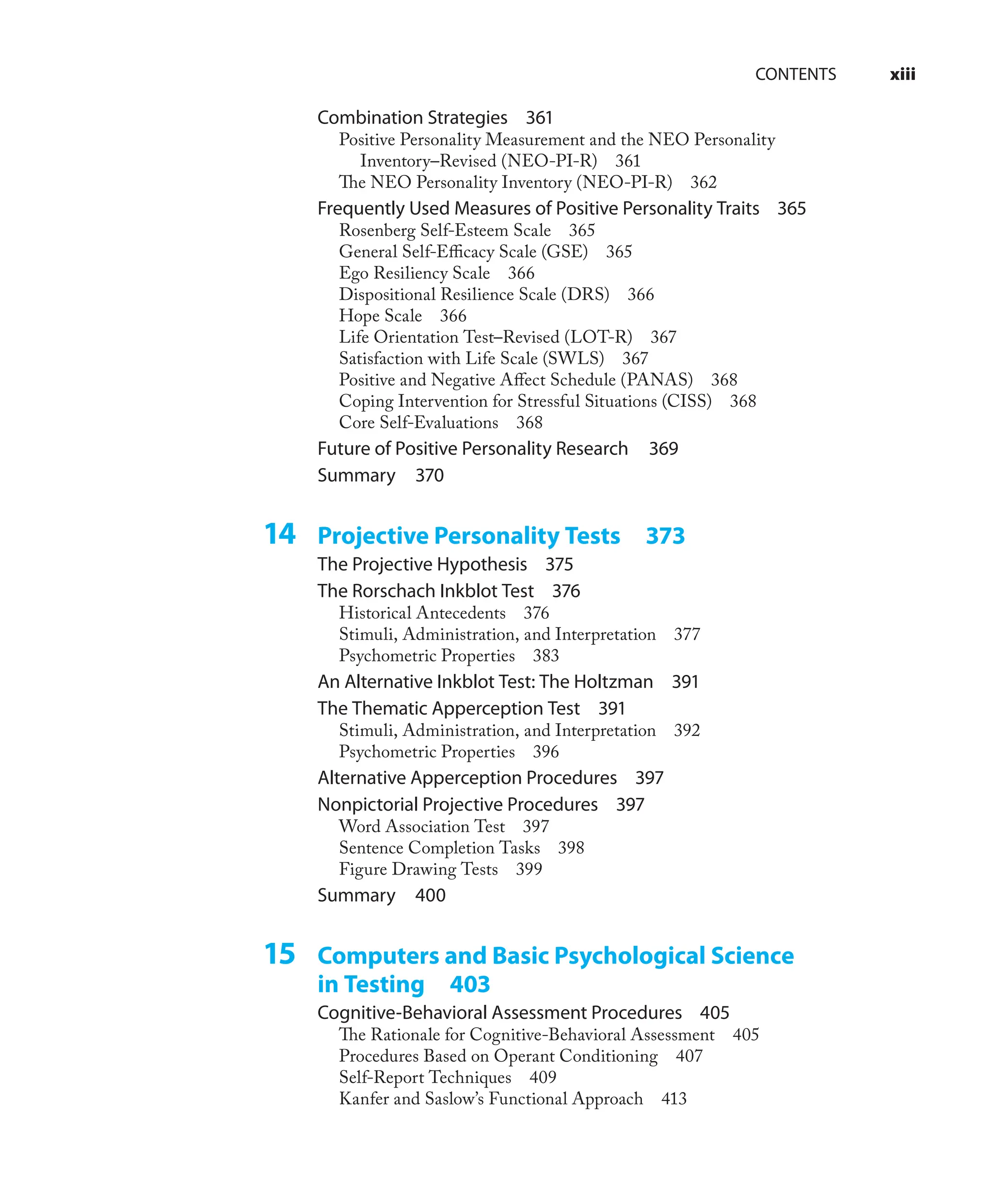 CONTENTS xiii
Combination Strategies 361
Positive Personality Measurement and the NEO Personality
Inventory–Revised (NEO-PI-R) 361
The NEO Personality Inventory (NEO-PI-R) 362
Frequently Used Measures of Positive Personality Traits 365
Rosenberg Self-Esteem Scale 365
General Self-Eﬃcacy Scale (GSE) 365
Ego Resiliency Scale 366
Dispositional Resilience Scale (DRS) 366
Hope Scale 366
Life Orientation Test–Revised (LOT-R) 367
Satisfaction with Life Scale (SWLS) 367
Positive and Negative Aﬀect Schedule (PANAS) 368
Coping Intervention for Stressful Situations (CISS) 368
Core Self-Evaluations 368
Future of Positive Personality Research 369
Summary 370
14 Projective Personality Tests 373
The Projective Hypothesis 375
The Rorschach Inkblot Test 376
Historical Antecedents 376
Stimuli, Administration, and Interpretation 377
Psychometric Properties 383
An Alternative Inkblot Test: The Holtzman 391
The Thematic Apperception Test 391
Stimuli, Administration, and Interpretation 392
Psychometric Properties 396
Alternative Apperception Procedures 397
Nonpictorial Projective Procedures 397
Word Association Test 397
Sentence Completion Tasks 398
Figure Drawing Tests 399
Summary 400
15 Computers and Basic Psychological Science
in Testing 403
Cognitive-Behavioral Assessment Procedures 405
The Rationale for Cognitive-Behavioral Assessment 405
Procedures Based on Operant Conditioning 407
Self-Report Techniques 409
Kanfer and Saslow’s Functional Approach 413
 