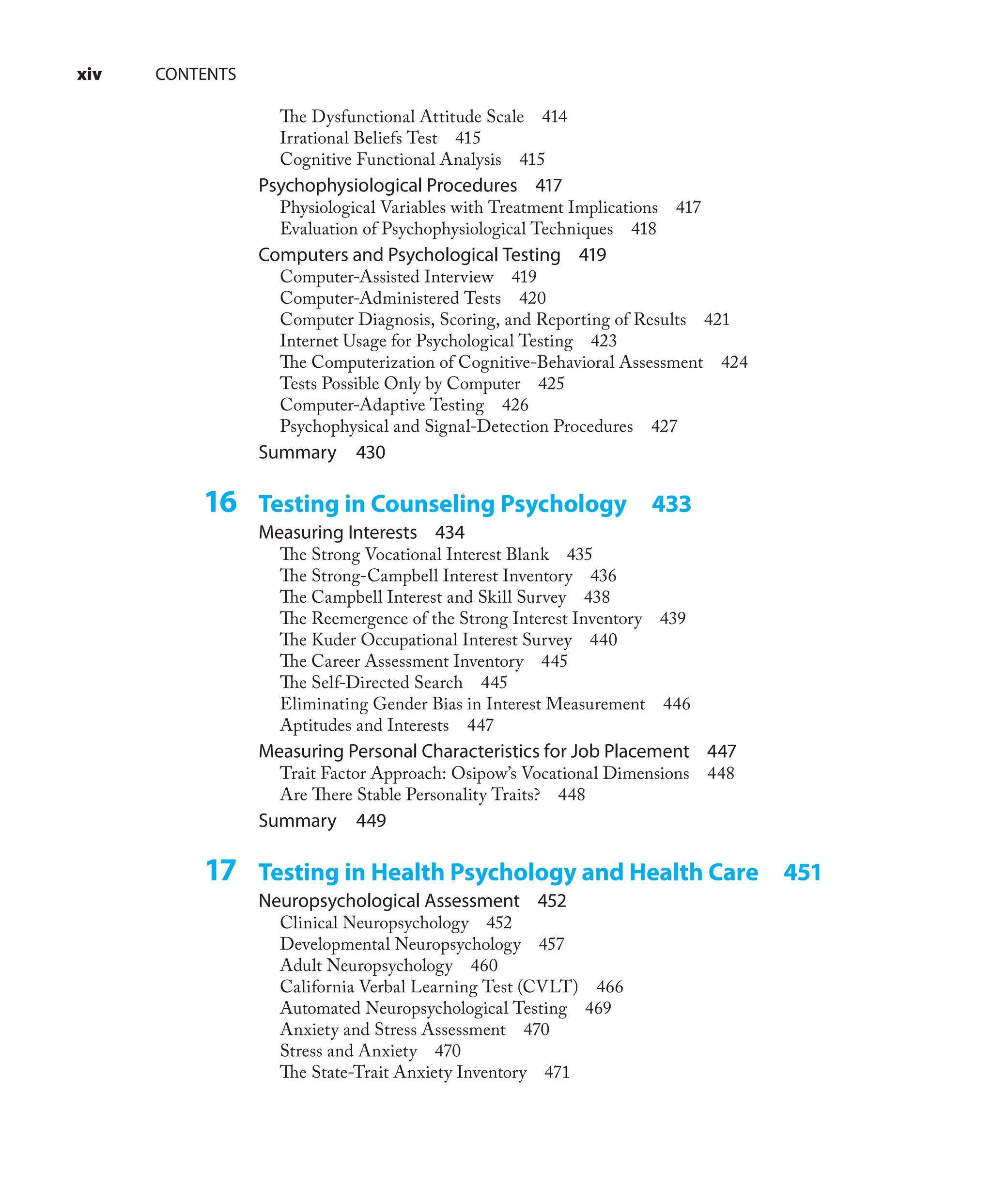 xiv CONTENTS
The Dysfunctional Attitude Scale 414
Irrational Beliefs Test 415
Cognitive Functional Analysis 415
Psychophysiological Procedures 417
Physiological Variables with Treatment Implications 417
Evaluation of Psychophysiological Techniques 418
Computers and Psychological Testing 419
Computer-Assisted Interview 419
Computer-Administered Tests 420
Computer Diagnosis, Scoring, and Reporting of Results 421
Internet Usage for Psychological Testing 423
The Computerization of Cognitive-Behavioral Assessment 424
Tests Possible Only by Computer 425
Computer-Adaptive Testing 426
Psychophysical and Signal-Detection Procedures 427
Summary 430
16 Testing in Counseling Psychology 433
Measuring Interests 434
The Strong Vocational Interest Blank 435
The Strong-Campbell Interest Inventory 436
The Campbell Interest and Skill Survey 438
The Reemergence of the Strong Interest Inventory 439
The Kuder Occupational Interest Survey 440
The Career Assessment Inventory 445
The Self-Directed Search 445
Eliminating Gender Bias in Interest Measurement 446
Aptitudes and Interests 447
Measuring Personal Characteristics for Job Placement 447
Trait Factor Approach: Osipow’s Vocational Dimensions 448
Are There Stable Personality Traits? 448
Summary 449
17 Testing in Health Psychology and Health Care 451
Neuropsychological Assessment 452
Clinical Neuropsychology 452
Developmental Neuropsychology 457
Adult Neuropsychology 460
California Verbal Learning Test (CVLT) 466
Automated Neuropsychological Testing 469
Anxiety and Stress Assessment 470
Stress and Anxiety 470
The State-Trait Anxiety Inventory 471
 