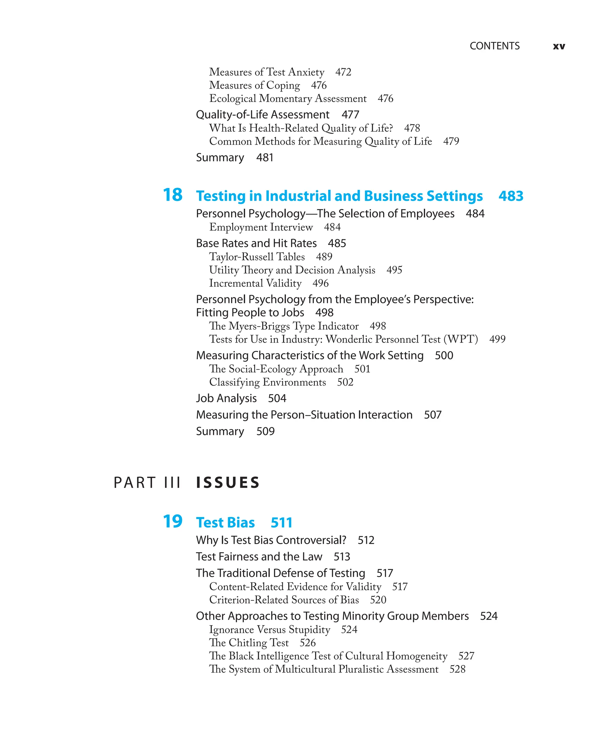 CONTENTS xv
Measures of Test Anxiety 472
Measures of Coping 476
Ecological Momentary Assessment 476
Quality-of-Life Assessment 477
What Is Health-Related Quality of Life? 478
Common Methods for Measuring Quality of Life 479
Summary 481
18 Testing in Industrial and Business Settings 483
Personnel Psychology—The Selection of Employees 484
Employment Interview 484
Base Rates and Hit Rates 485
Taylor-Russell Tables 489
Utility Theory and Decision Analysis 495
Incremental Validity 496
Personnel Psychology from the Employee’s Perspective:
Fitting People to Jobs 498
The Myers-Briggs Type Indicator 498
Tests for Use in Industry: Wonderlic Personnel Test (WPT) 499
Measuring Characteristics of the Work Setting 500
The Social-Ecology Approach 501
Classifying Environments 502
Job Analysis 504
Measuring the Person–Situation Interaction 507
Summary 509
PAR T III ISSUES
19 Test Bias 511
Why Is Test Bias Controversial? 512
Test Fairness and the Law 513
The Traditional Defense of Testing 517
Content-Related Evidence for Validity 517
Criterion-Related Sources of Bias 520
Other Approaches to Testing Minority Group Members 524
Ignorance Versus Stupidity 524
The Chitling Test 526
The Black Intelligence Test of Cultural Homogeneity 527
The System of Multicultural Pluralistic Assessment 528
 