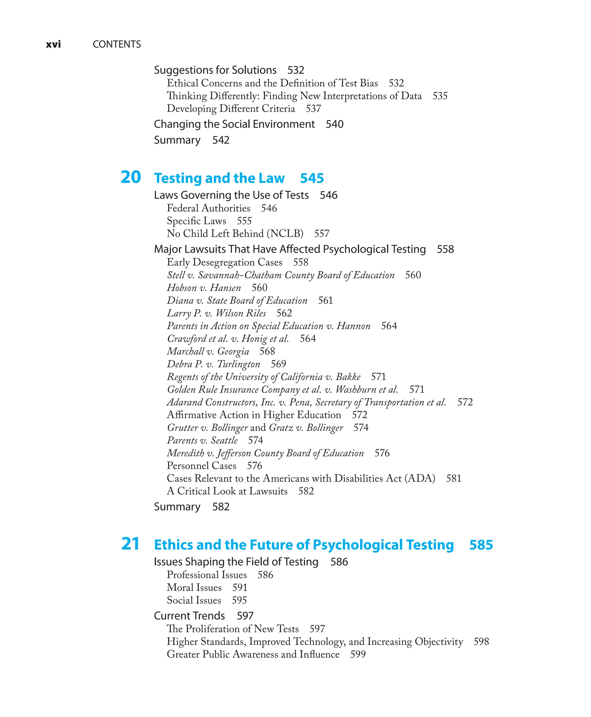 xvi CONTENTS
Suggestions for Solutions 532
Ethical Concerns and the Deﬁnition of Test Bias 532
Thinking Diﬀerently: Finding New Interpretations of Data 535
Developing Diﬀerent Criteria 537
Changing the Social Environment 540
Summary 542
20 Testing and the Law 545
Laws Governing the Use of Tests 546
Federal Authorities 546
Speciﬁc Laws 555
No Child Left Behind (NCLB) 557
Major Lawsuits That Have Aﬀected Psychological Testing 558
Early Desegregation Cases 558
Stell v. Savannah-Chatham County Board of Education 560
Hobson v. Hansen 560
Diana v. State Board of Education 561
Larry P. v. Wilson Riles 562
Parents in Action on Special Education v. Hannon 564
Crawford et al. v. Honig et al. 564
Marchall v. Georgia 568
Debra P. v. Turlington 569
Regents of the University of California v. Bakke 571
Golden Rule Insurance Company et al. v. Washburn et al. 571
Adarand Constructors, Inc. v. Pena, Secretary of Transportation et al. 572
Aﬃrmative Action in Higher Education 572
Grutter v. Bollinger and Gratz v. Bollinger 574
Parents v. Seattle 574
Meredith v. Jeﬀerson County Board of Education 576
Personnel Cases 576
Cases Relevant to the Americans with Disabilities Act (ADA) 581
A Critical Look at Lawsuits 582
Summary 582
21 Ethics and the Future of Psychological Testing 585
Issues Shaping the Field of Testing 586
Professional Issues 586
Moral Issues 591
Social Issues 595
Current Trends 597
The Proliferation of New Tests 597
Higher Standards, Improved Technology, and Increasing Objectivity 598
Greater Public Awareness and Inﬂuence 599
 