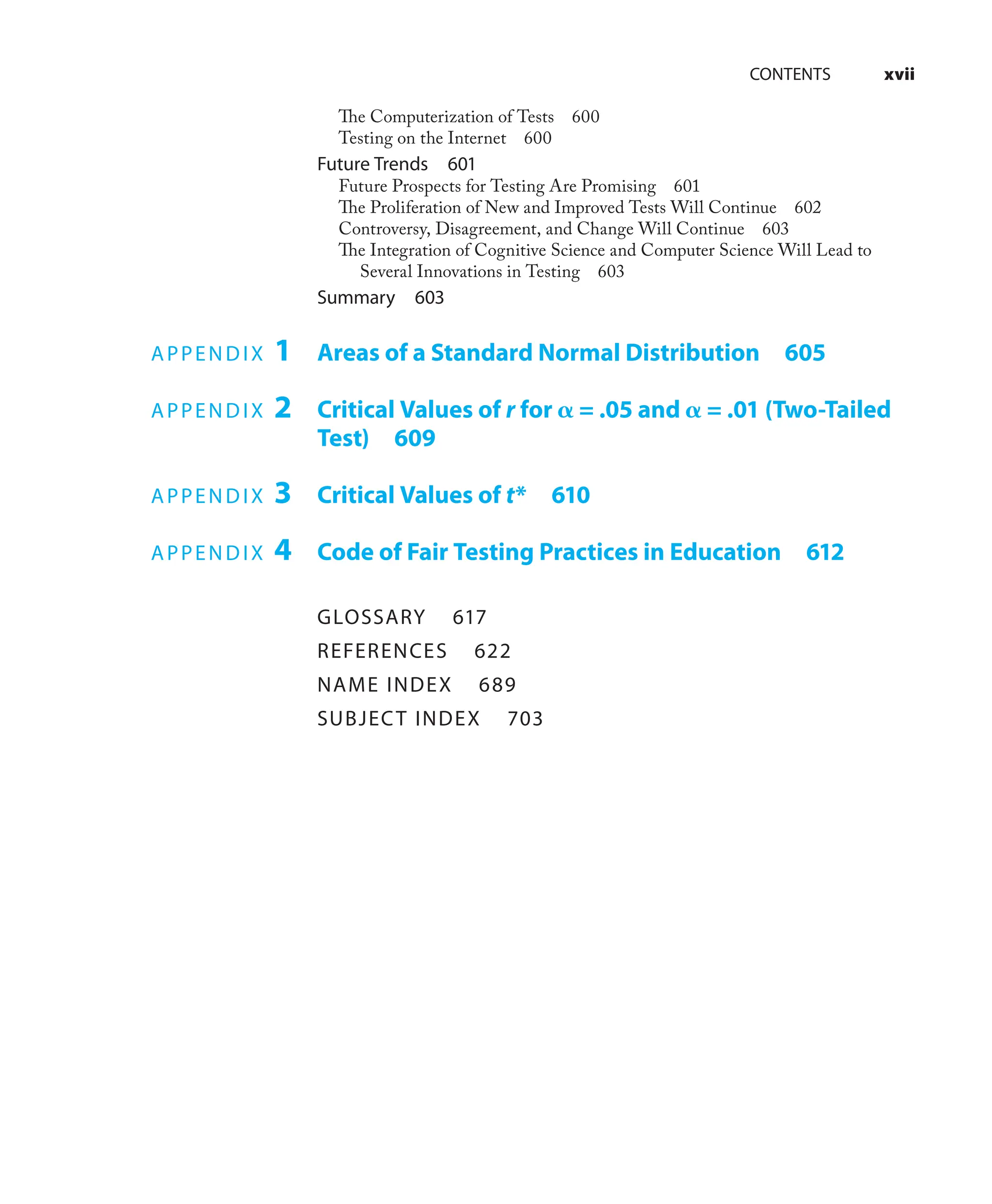 CONTENTS xvii
The Computerization of Tests 600
Testing on the Internet 600
Future Trends 601
Future Prospects for Testing Are Promising 601
The Proliferation of New and Improved Tests Will Continue 602
Controversy, Disagreement, and Change Will Continue 603
The Integration of Cognitive Science and Computer Science Will Lead to
Several Innovations in Testing 603
Summary 603
APPENDIX 1 Areas of a Standard Normal Distribution 605
APPENDIX 2 Critical Values of r for 𝛂 = .05 and 𝛂 = .01 (Two-Tailed
Test) 609
APPENDIX 3 Critical Values of t* 610
APPENDIX 4 Code of Fair Testing Practices in Education 612
GLOSSARY 617
REFERENCES 622
NAME INDEX 689
SUBJECT INDEX 703
 