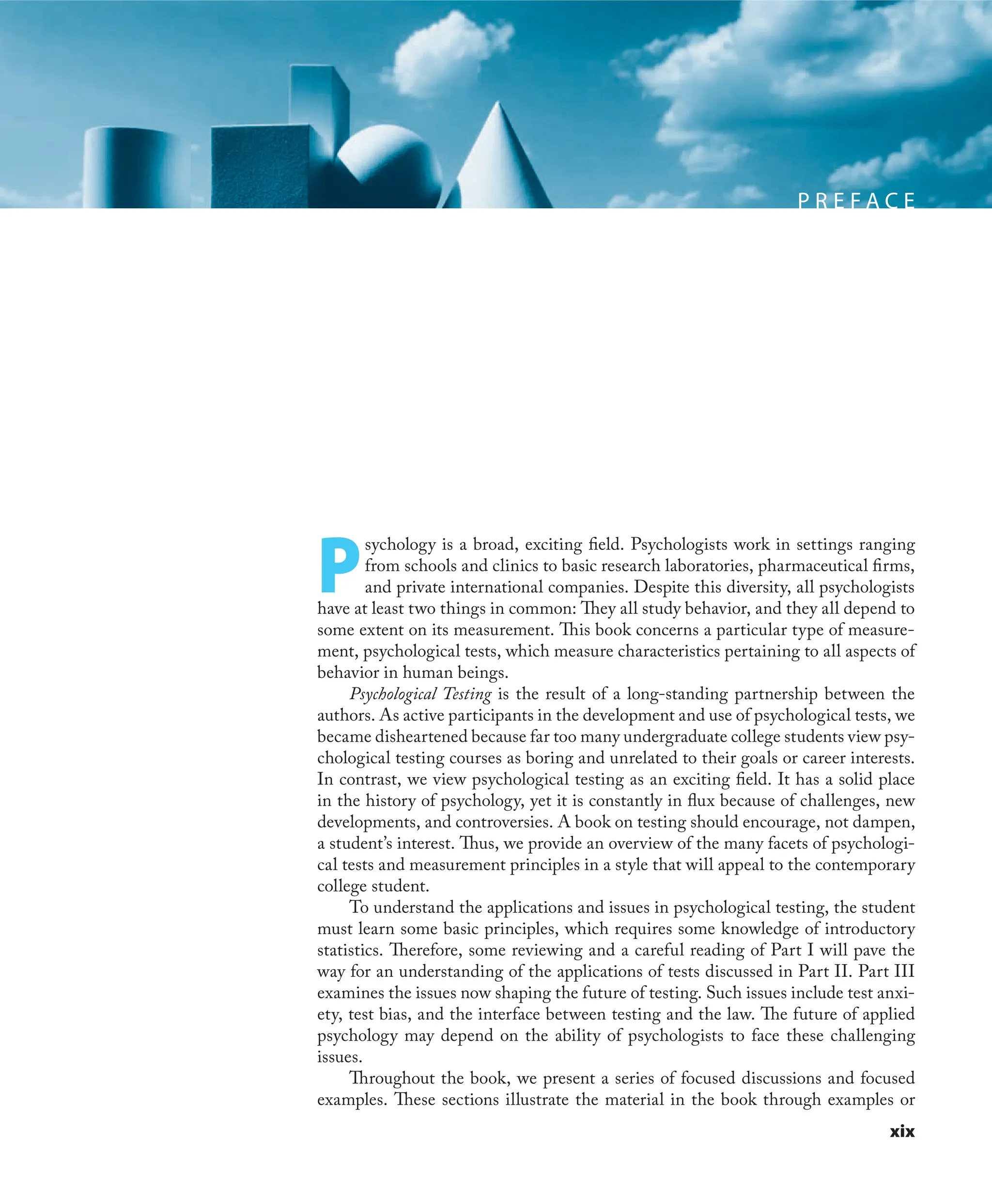 xix
P R E F A C E
P
sychology is a broad, exciting ﬁeld. Psychologists work in settings ranging
from schools and clinics to basic research laboratories, pharmaceutical ﬁrms,
and private international companies. Despite this diversity, all psychologists
have at least two things in common: They all study behavior, and they all depend to
some extent on its measurement. This book concerns a particular type of measure-
ment, psychological tests, which measure characteristics pertaining to all aspects of
behavior in human beings.
Psychological Testing is the result of a long-standing partnership between the
authors. As active participants in the development and use of psychological tests, we
became disheartened because far too many undergraduate college students view psy-
chological testing courses as boring and unrelated to their goals or career interests.
In contrast, we view psychological testing as an exciting ﬁeld. It has a solid place
in the history of psychology, yet it is constantly in ﬂux because of challenges, new
developments, and controversies. A book on testing should encourage, not dampen,
a student’s interest. Thus, we provide an overview of the many facets of psychologi-
cal tests and measurement principles in a style that will appeal to the contemporary
college student.
To understand the applications and issues in psychological testing, the student
must learn some basic principles, which requires some knowledge of introductory
statistics. Therefore, some reviewing and a careful reading of Part I will pave the
way for an understanding of the applications of tests discussed in Part II. Part III
examines the issues now shaping the future of testing. Such issues include test anxi-
ety, test bias, and the interface between testing and the law. The future of applied
psychology may depend on the ability of psychologists to face these challenging
issues.
Throughout the book, we present a series of focused discussions and focused
examples. These sections illustrate the material in the book through examples or
 
