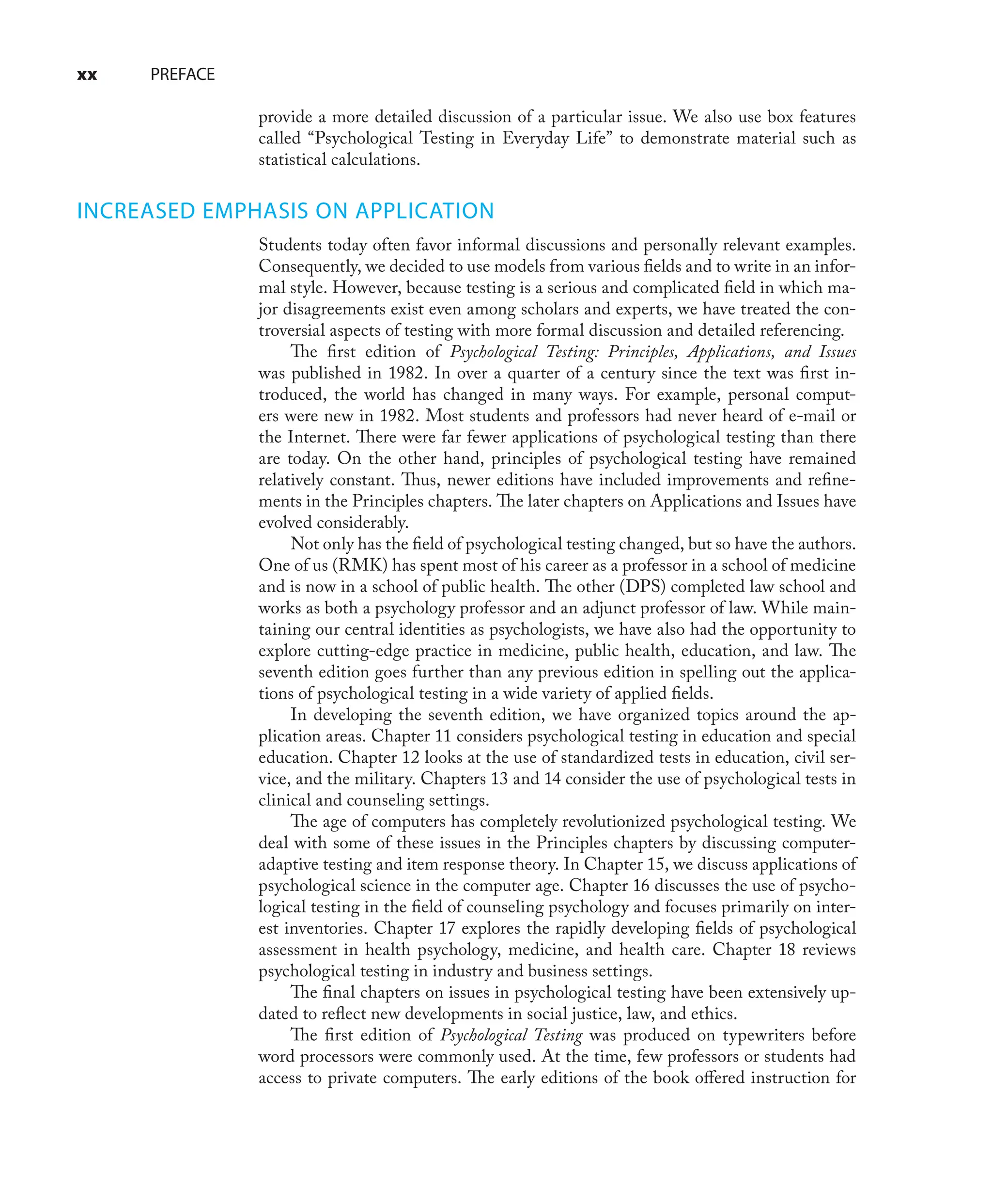 xx PREFACE
provide a more detailed discussion of a particular issue. We also use box features
called “Psychological Testing in Everyday Life” to demonstrate material such as
statistical calculations.
INCREASED EMPHASIS ON APPLICATION
Students today often favor informal discussions and personally relevant examples.
Consequently, we decided to use models from various ﬁelds and to write in an infor-
mal style. However, because testing is a serious and complicated ﬁeld in which ma-
jor disagreements exist even among scholars and experts, we have treated the con-
troversial aspects of testing with more formal discussion and detailed referencing.
The ﬁrst edition of Psychological Testing: Principles, Applications, and Issues
was published in 1982. In over a quarter of a century since the text was ﬁrst in-
troduced, the world has changed in many ways. For example, personal comput-
ers were new in 1982. Most students and professors had never heard of e-mail or
the Internet. There were far fewer applications of psychological testing than there
are today. On the other hand, principles of psychological testing have remained
relatively constant. Thus, newer editions have included improvements and reﬁne-
ments in the Principles chapters. The later chapters on Applications and Issues have
evolved considerably.
Not only has the ﬁeld of psychological testing changed, but so have the authors.
One of us (RMK) has spent most of his career as a professor in a school of medicine
and is now in a school of public health. The other (DPS) completed law school and
works as both a psychology professor and an adjunct professor of law. While main-
taining our central identities as psychologists, we have also had the opportunity to
explore cutting-edge practice in medicine, public health, education, and law. The
seventh edition goes further than any previous edition in spelling out the applica-
tions of psychological testing in a wide variety of applied ﬁelds.
In developing the seventh edition, we have organized topics around the ap-
plication areas. Chapter 11 considers psychological testing in education and special
education. Chapter 12 looks at the use of standardized tests in education, civil ser-
vice, and the military. Chapters 13 and 14 consider the use of psychological tests in
clinical and counseling settings.
The age of computers has completely revolutionized psychological testing. We
deal with some of these issues in the Principles chapters by discussing computer-
adaptive testing and item response theory. In Chapter 15, we discuss applications of
psychological science in the computer age. Chapter 16 discusses the use of psycho-
logical testing in the ﬁeld of counseling psychology and focuses primarily on inter-
est inventories. Chapter 17 explores the rapidly developing ﬁelds of psychological
assessment in health psychology, medicine, and health care. Chapter 18 reviews
psychological testing in industry and business settings.
The ﬁnal chapters on issues in psychological testing have been extensively up-
dated to reﬂect new developments in social justice, law, and ethics.
The ﬁrst edition of Psychological Testing was produced on typewriters before
word processors were commonly used. At the time, few professors or students had
access to private computers. The early editions of the book oﬀered instruction for
 