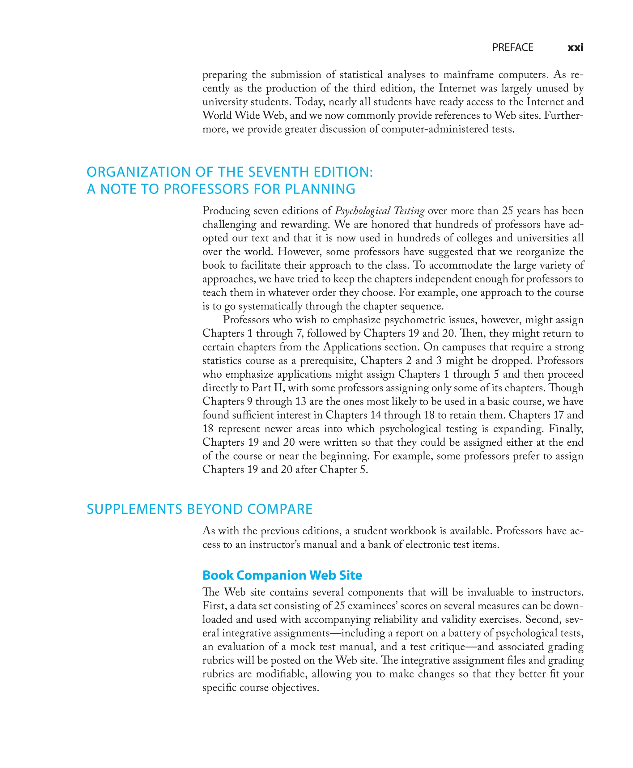 PREFACE xxi
preparing the submission of statistical analyses to mainframe computers. As re-
cently as the production of the third edition, the Internet was largely unused by
university students. Today, nearly all students have ready access to the Internet and
World Wide Web, and we now commonly provide references to Web sites. Further-
more, we provide greater discussion of computer-administered tests.
ORGANIZATION OF THE SEVENTH EDITION:
A NOTE TO PROFESSORS FOR PLANNING
Producing seven editions of Psychological Testing over more than 25 years has been
challenging and rewarding. We are honored that hundreds of professors have ad-
opted our text and that it is now used in hundreds of colleges and universities all
over the world. However, some professors have suggested that we reorganize the
book to facilitate their approach to the class. To accommodate the large variety of
approaches, we have tried to keep the chapters independent enough for professors to
teach them in whatever order they choose. For example, one approach to the course
is to go systematically through the chapter sequence.
Professors who wish to emphasize psychometric issues, however, might assign
Chapters 1 through 7, followed by Chapters 19 and 20. Then, they might return to
certain chapters from the Applications section. On campuses that require a strong
statistics course as a prerequisite, Chapters 2 and 3 might be dropped. Professors
who emphasize applications might assign Chapters 1 through 5 and then proceed
directly to Part II, with some professors assigning only some of its chapters. Though
Chapters 9 through 13 are the ones most likely to be used in a basic course, we have
found suﬃcient interest in Chapters 14 through 18 to retain them. Chapters 17 and
18 represent newer areas into which psychological testing is expanding. Finally,
Chapters 19 and 20 were written so that they could be assigned either at the end
of the course or near the beginning. For example, some professors prefer to assign
Chapters 19 and 20 after Chapter 5.
SUPPLEMENTS BEYOND COMPARE
As with the previous editions, a student workbook is available. Professors have ac-
cess to an instructor’s manual and a bank of electronic test items.
Book Companion Web Site
The Web site contains several components that will be invaluable to instructors.
First, a data set consisting of 25 examinees’ scores on several measures can be down-
loaded and used with accompanying reliability and validity exercises. Second, sev-
eral integrative assignments—including a report on a battery of psychological tests,
an evaluation of a mock test manual, and a test critique—and associated grading
rubrics will be posted on the Web site. The integrative assignment ﬁles and grading
rubrics are modiﬁable, allowing you to make changes so that they better ﬁt your
speciﬁc course objectives.
 