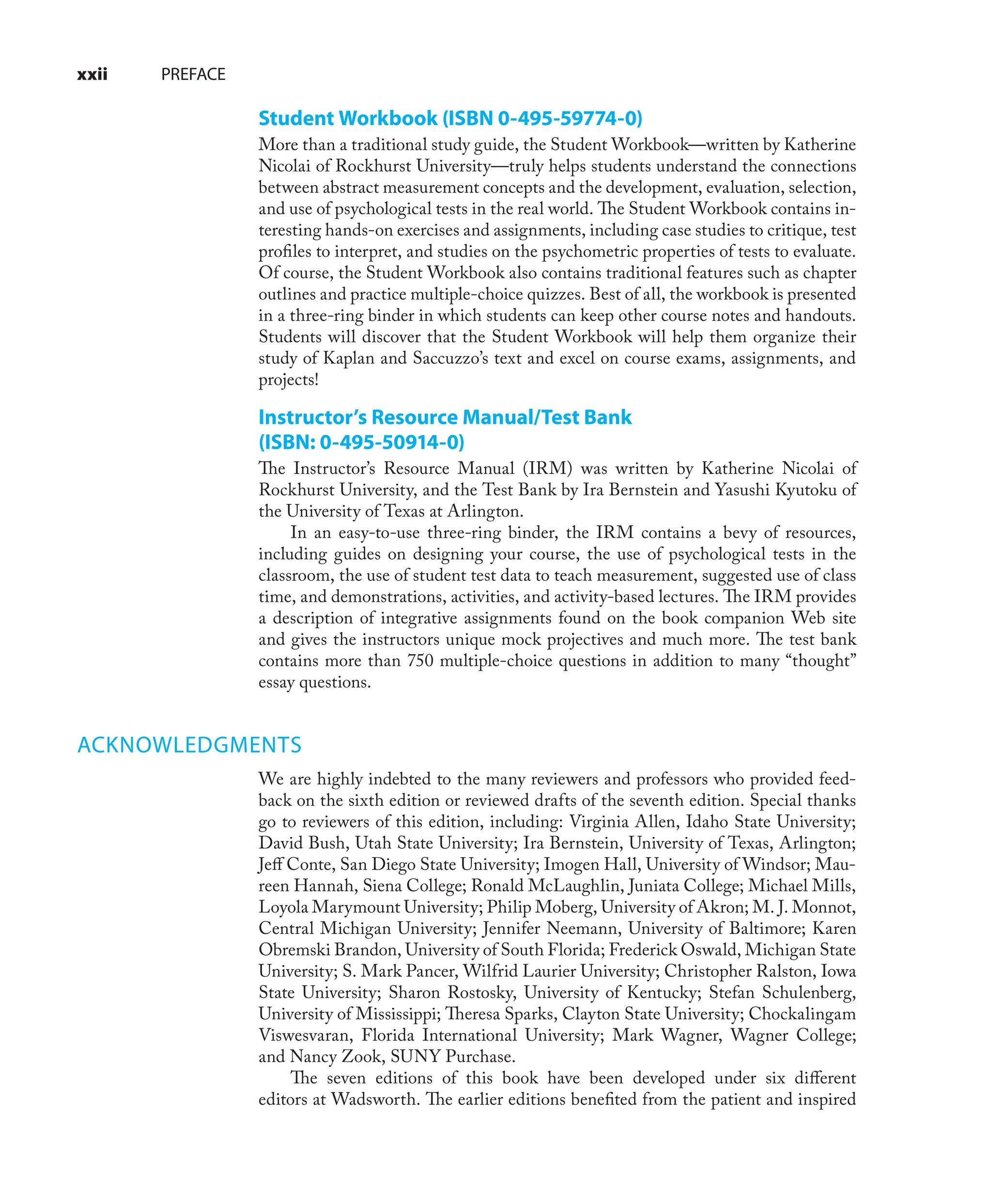 Student Workbook (ISBN 0-495-59774-0)
More than a traditional study guide, the Student Workbook—written by Katherine
Nicolai of Rockhurst University—truly helps students understand the connections
between abstract measurement concepts and the development, evaluation, selection,
and use of psychological tests in the real world. The Student Workbook contains in-
teresting hands-on exercises and assignments, including case studies to critique, test
proﬁles to interpret, and studies on the psychometric properties of tests to evaluate.
Of course, the Student Workbook also contains traditional features such as chapter
outlines and practice multiple-choice quizzes. Best of all, the workbook is presented
in a three-ring binder in which students can keep other course notes and handouts.
Students will discover that the Student Workbook will help them organize their
study of Kaplan and Saccuzzo’s text and excel on course exams, assignments, and
projects!
Instructor’s Resource Manual/Test Bank
(ISBN: 0-495-50914-0)
The Instructor’s Resource Manual (IRM) was written by Katherine Nicolai of
Rockhurst University, and the Test Bank by Ira Bernstein and Yasushi Kyutoku of
the University of Texas at Arlington.
In an easy-to-use three-ring binder, the IRM contains a bevy of resources,
including guides on designing your course, the use of psychological tests in the
classroom, the use of student test data to teach measurement, suggested use of class
time, and demonstrations, activities, and activity-based lectures. The IRM provides
a description of integrative assignments found on the book companion Web site
and gives the instructors unique mock projectives and much more. The test bank
contains more than 750 multiple-choice questions in addition to many “thought”
essay questions.
ACKNOWLEDGMENTS
We are highly indebted to the many reviewers and professors who provided feed-
back on the sixth edition or reviewed drafts of the seventh edition. Special thanks
go to reviewers of this edition, including: Virginia Allen, Idaho State University;
David Bush, Utah State University; Ira Bernstein, University of Texas, Arlington;
Jeﬀ Conte, San Diego State University; Imogen Hall, University of Windsor; Mau-
reen Hannah, Siena College; Ronald McLaughlin, Juniata College; Michael Mills,
Loyola Marymount University; Philip Moberg, University of Akron; M. J. Monnot,
Central Michigan University; Jennifer Neemann, University of Baltimore; Karen
Obremski Brandon, University of South Florida; Frederick Oswald, Michigan State
University; S. Mark Pancer, Wilfrid Laurier University; Christopher Ralston, Iowa
State University; Sharon Rostosky, University of Kentucky; Stefan Schulenberg,
University of Mississippi; Theresa Sparks, Clayton State University; Chockalingam
Viswesvaran, Florida International University; Mark Wagner, Wagner College;
and Nancy Zook, SUNY Purchase.
The seven editions of this book have been developed under six diﬀerent
editors at Wadsworth. The earlier editions beneﬁted from the patient and inspired
xxii PREFACE
 