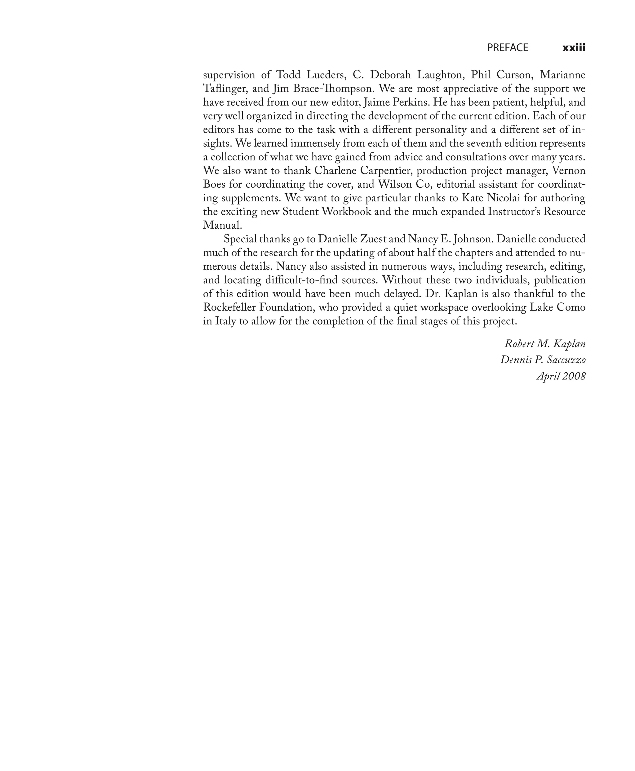 PREFACE xxiii
supervision of Todd Lueders, C. Deborah Laughton, Phil Curson, Marianne
Taﬂinger, and Jim Brace-Thompson. We are most appreciative of the support we
have received from our new editor, Jaime Perkins. He has been patient, helpful, and
very well organized in directing the development of the current edition. Each of our
editors has come to the task with a diﬀerent personality and a diﬀerent set of in-
sights. We learned immensely from each of them and the seventh edition represents
a collection of what we have gained from advice and consultations over many years.
We also want to thank Charlene Carpentier, production project manager, Vernon
Boes for coordinating the cover, and Wilson Co, editorial assistant for coordinat-
ing supplements. We want to give particular thanks to Kate Nicolai for authoring
the exciting new Student Workbook and the much expanded Instructor’s Resource
Manual.
Special thanks go to Danielle Zuest and Nancy E. Johnson. Danielle conducted
much of the research for the updating of about half the chapters and attended to nu-
merous details. Nancy also assisted in numerous ways, including research, editing,
and locating diﬃcult-to-ﬁnd sources. Without these two individuals, publication
of this edition would have been much delayed. Dr. Kaplan is also thankful to the
Rockefeller Foundation, who provided a quiet workspace overlooking Lake Como
in Italy to allow for the completion of the ﬁnal stages of this project.
Robert M. Kaplan
Dennis P. Saccuzzo
April 2008
 