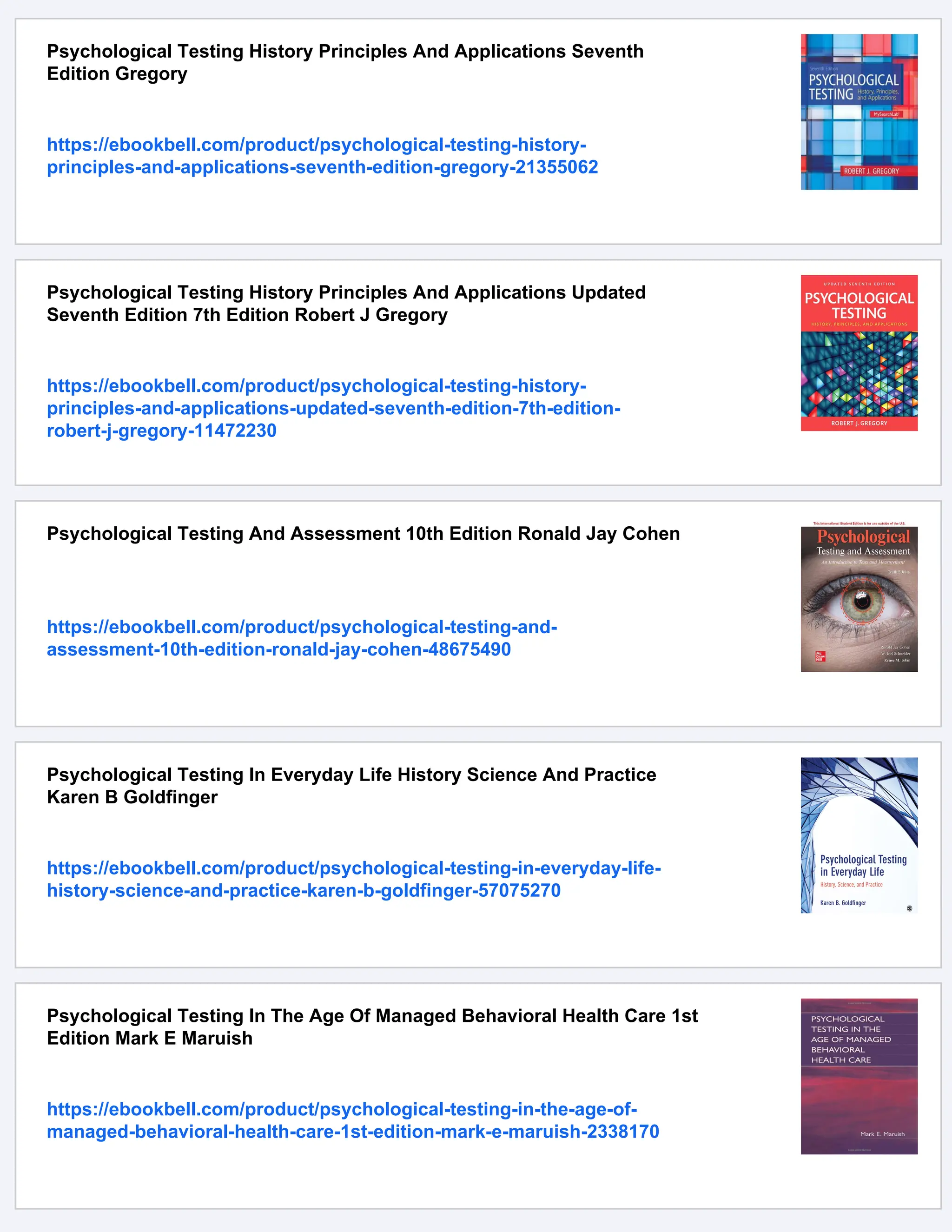 Psychological Testing History Principles And Applications Seventh
Edition Gregory
https://ebookbell.com/product/psychological-testing-history-
principles-and-applications-seventh-edition-gregory-21355062
Psychological Testing History Principles And Applications Updated
Seventh Edition 7th Edition Robert J Gregory
https://ebookbell.com/product/psychological-testing-history-
principles-and-applications-updated-seventh-edition-7th-edition-
robert-j-gregory-11472230
Psychological Testing And Assessment 10th Edition Ronald Jay Cohen
https://ebookbell.com/product/psychological-testing-and-
assessment-10th-edition-ronald-jay-cohen-48675490
Psychological Testing In Everyday Life History Science And Practice
Karen B Goldfinger
https://ebookbell.com/product/psychological-testing-in-everyday-life-
history-science-and-practice-karen-b-goldfinger-57075270
Psychological Testing In The Age Of Managed Behavioral Health Care 1st
Edition Mark E Maruish
https://ebookbell.com/product/psychological-testing-in-the-age-of-
managed-behavioral-health-care-1st-edition-mark-e-maruish-2338170
 