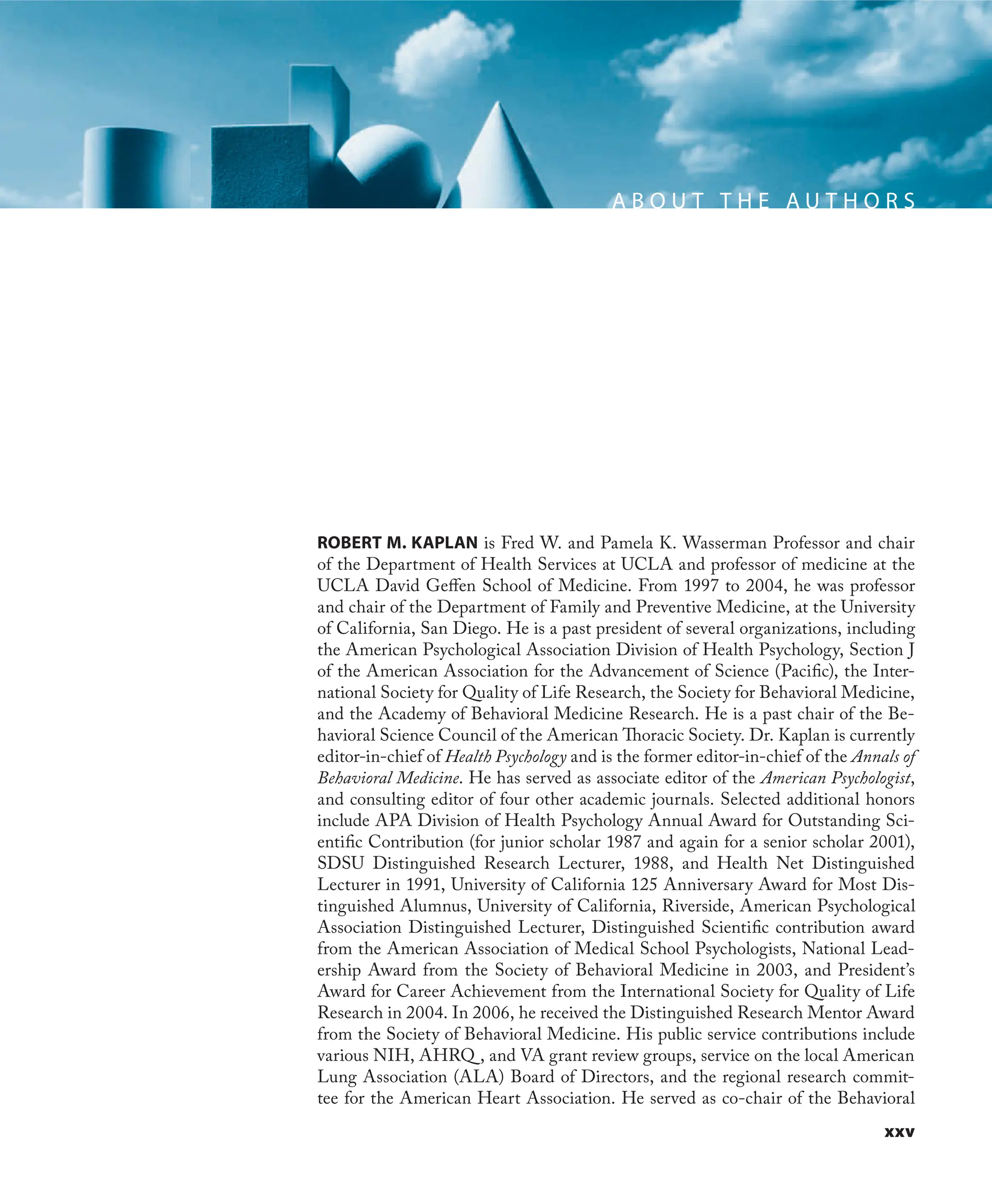 xxv
A B O U T T H E A U T H O R S
ROBERT M. KAPLAN is Fred W. and Pamela K. Wasserman Professor and chair
of the Department of Health Services at UCLA and professor of medicine at the
UCLA David Geﬀen School of Medicine. From 1997 to 2004, he was professor
and chair of the Department of Family and Preventive Medicine, at the University
of California, San Diego. He is a past president of several organizations, including
the American Psychological Association Division of Health Psychology, Section J
of the American Association for the Advancement of Science (Paciﬁc), the Inter-
national Society for Quality of Life Research, the Society for Behavioral Medicine,
and the Academy of Behavioral Medicine Research. He is a past chair of the Be-
havioral Science Council of the American Thoracic Society. Dr. Kaplan is currently
editor-in-chief of Health Psychology and is the former editor-in-chief of the Annals of
Behavioral Medicine. He has served as associate editor of the American Psychologist,
and consulting editor of four other academic journals. Selected additional honors
include APA Division of Health Psychology Annual Award for Outstanding Sci-
entiﬁc Contribution (for junior scholar 1987 and again for a senior scholar 2001),
SDSU Distinguished Research Lecturer, 1988, and Health Net Distinguished
Lecturer in 1991, University of California 125 Anniversary Award for Most Dis-
tinguished Alumnus, University of California, Riverside, American Psychological
Association Distinguished Lecturer, Distinguished Scientiﬁc contribution award
from the American Association of Medical School Psychologists, National Lead-
ership Award from the Society of Behavioral Medicine in 2003, and President’s
Award for Career Achievement from the International Society for Quality of Life
Research in 2004. In 2006, he received the Distinguished Research Mentor Award
from the Society of Behavioral Medicine. His public service contributions include
various NIH, AHRQ , and VA grant review groups, service on the local American
Lung Association (ALA) Board of Directors, and the regional research commit-
tee for the American Heart Association. He served as co-chair of the Behavioral
 