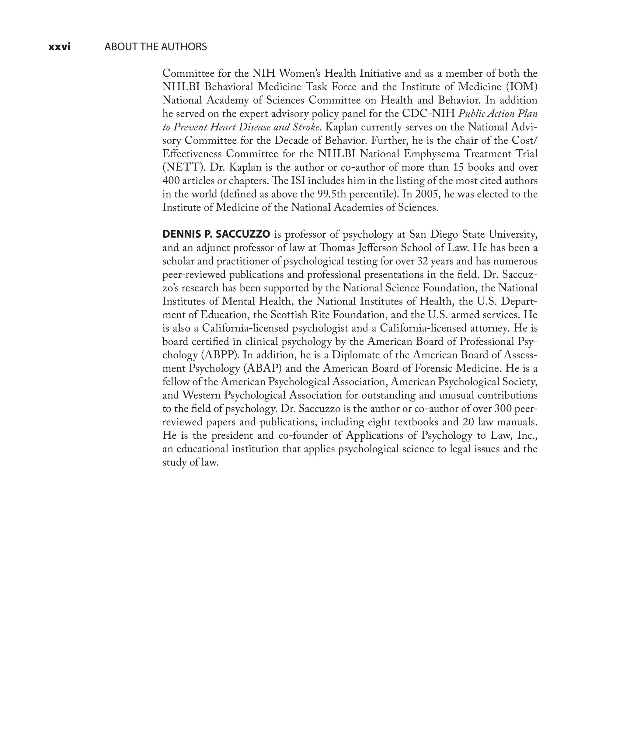 xxvi ABOUT THE AUTHORS
Committee for the NIH Women’s Health Initiative and as a member of both the
NHLBI Behavioral Medicine Task Force and the Institute of Medicine (IOM)
National Academy of Sciences Committee on Health and Behavior. In addition
he served on the expert advisory policy panel for the CDC-NIH Public Action Plan
to Prevent Heart Disease and Stroke. Kaplan currently serves on the National Advi-
sory Committee for the Decade of Behavior. Further, he is the chair of the Cost/
Eﬀectiveness Committee for the NHLBI National Emphysema Treatment Trial
(NETT). Dr. Kaplan is the author or co-author of more than 15 books and over
400 articles or chapters. The ISI includes him in the listing of the most cited authors
in the world (deﬁned as above the 99.5th percentile). In 2005, he was elected to the
Institute of Medicine of the National Academies of Sciences.
DENNIS P. SACCUZZO is professor of psychology at San Diego State University,
and an adjunct professor of law at Thomas Jeﬀerson School of Law. He has been a
scholar and practitioner of psychological testing for over 32 years and has numerous
peer-reviewed publications and professional presentations in the ﬁeld. Dr. Saccuz-
zo’s research has been supported by the National Science Foundation, the National
Institutes of Mental Health, the National Institutes of Health, the U.S. Depart-
ment of Education, the Scottish Rite Foundation, and the U.S. armed services. He
is also a California-licensed psychologist and a California-licensed attorney. He is
board certiﬁed in clinical psychology by the American Board of Professional Psy-
chology (ABPP). In addition, he is a Diplomate of the American Board of Assess-
ment Psychology (ABAP) and the American Board of Forensic Medicine. He is a
fellow of the American Psychological Association, American Psychological Society,
and Western Psychological Association for outstanding and unusual contributions
to the ﬁeld of psychology. Dr. Saccuzzo is the author or co-author of over 300 peer-
reviewed papers and publications, including eight textbooks and 20 law manuals.
He is the president and co-founder of Applications of Psychology to Law, Inc.,
an educational institution that applies psychological science to legal issues and the
study of law.
 