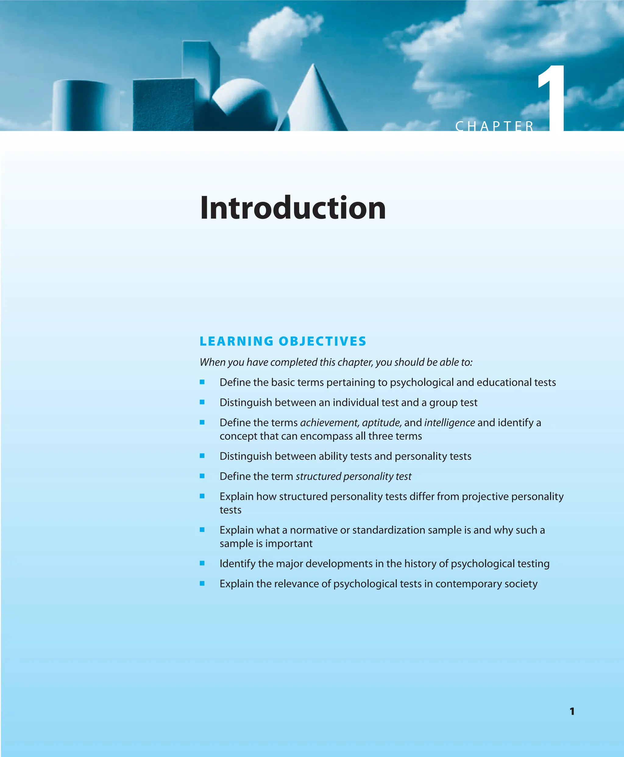 1
C H A P T E R1
1
Introduction
LEARNING OBJECTIVES
When you have completed this chapter, you should be able to:
■ Define the basic terms pertaining to psychological and educational tests
■ Distinguish between an individual test and a group test
■ Define the terms achievement, aptitude, and intelligence and identify a
concept that can encompass all three terms
■ Distinguish between ability tests and personality tests
■ Define the term structured personality test
■ Explain how structured personality tests differ from projective personality
tests
■ Explain what a normative or standardization sample is and why such a
sample is important
■ Identify the major developments in the history of psychological testing
■ Explain the relevance of psychological tests in contemporary society
 