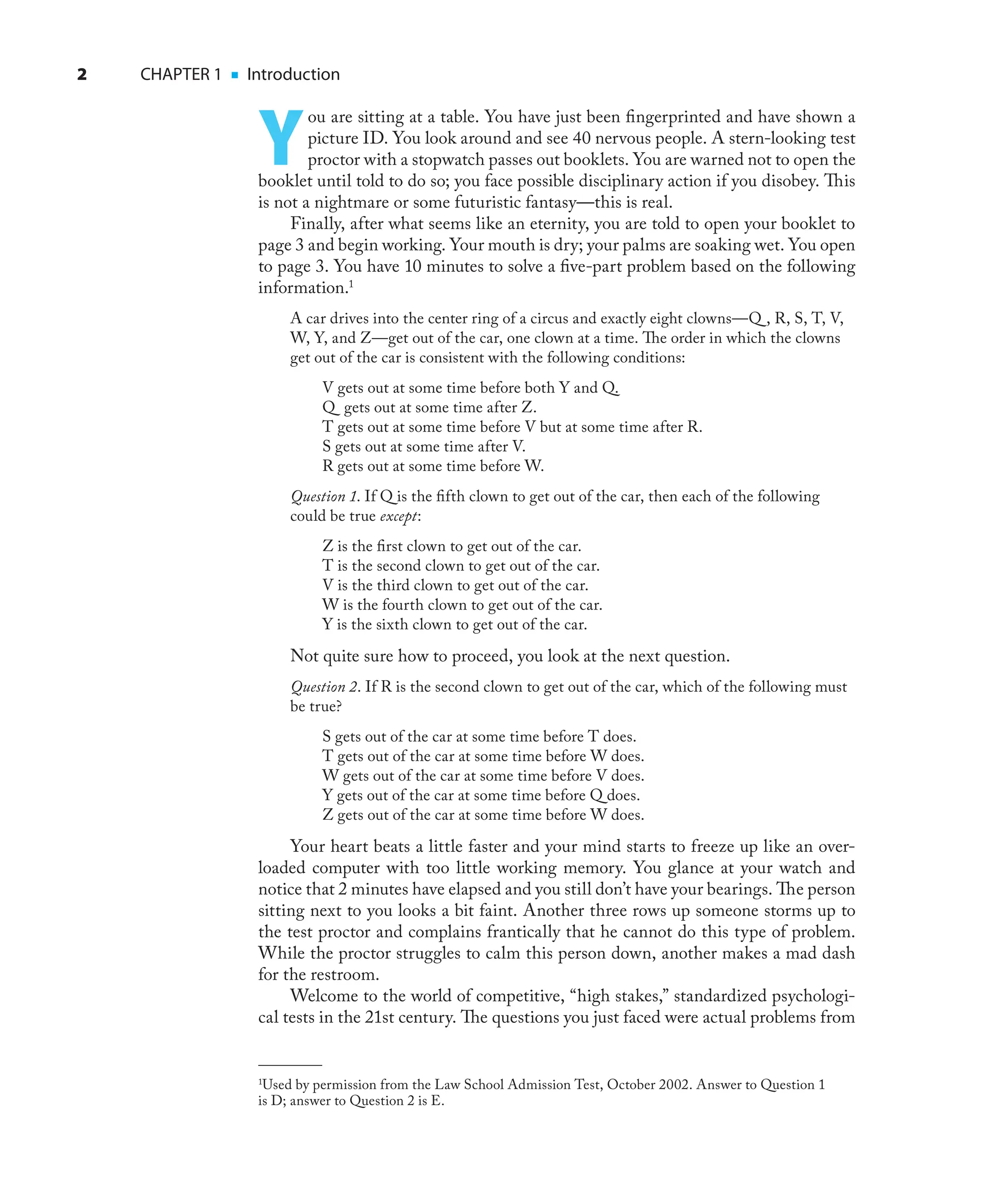 2 CHAPTER 1 ■ Introduction
Y
ou are sitting at a table. You have just been ﬁngerprinted and have shown a
picture ID. You look around and see 40 nervous people. A stern-looking test
proctor with a stopwatch passes out booklets. You are warned not to open the
booklet until told to do so; you face possible disciplinary action if you disobey. This
is not a nightmare or some futuristic fantasy—this is real.
Finally, after what seems like an eternity, you are told to open your booklet to
page 3 and begin working. Your mouth is dry; your palms are soaking wet. You open
to page 3. You have 10 minutes to solve a ﬁve-part problem based on the following
information.1
A car drives into the center ring of a circus and exactly eight clowns—Q , R, S, T, V,
W, Y, and Z—get out of the car, one clown at a time. The order in which the clowns
get out of the car is consistent with the following conditions:
V gets out at some time before both Y and Q.
Q gets out at some time after Z.
T gets out at some time before V but at some time after R.
S gets out at some time after V.
R gets out at some time before W.
Question 1. If Q is the ﬁfth clown to get out of the car, then each of the following
could be true except:
Z is the ﬁrst clown to get out of the car.
T is the second clown to get out of the car.
V is the third clown to get out of the car.
W is the fourth clown to get out of the car.
Y is the sixth clown to get out of the car.
Not quite sure how to proceed, you look at the next question.
Question 2. If R is the second clown to get out of the car, which of the following must
be true?
S gets out of the car at some time before T does.
T gets out of the car at some time before W does.
W gets out of the car at some time before V does.
Y gets out of the car at some time before Q does.
Z gets out of the car at some time before W does.
Your heart beats a little faster and your mind starts to freeze up like an over-
loaded computer with too little working memory. You glance at your watch and
notice that 2 minutes have elapsed and you still don’t have your bearings. The person
sitting next to you looks a bit faint. Another three rows up someone storms up to
the test proctor and complains frantically that he cannot do this type of problem.
While the proctor struggles to calm this person down, another makes a mad dash
for the restroom.
Welcome to the world of competitive, “high stakes,” standardized psychologi-
cal tests in the 21st century. The questions you just faced were actual problems from
1
Used by permission from the Law School Admission Test, October 2002. Answer to Question 1
is D; answer to Question 2 is E.
 