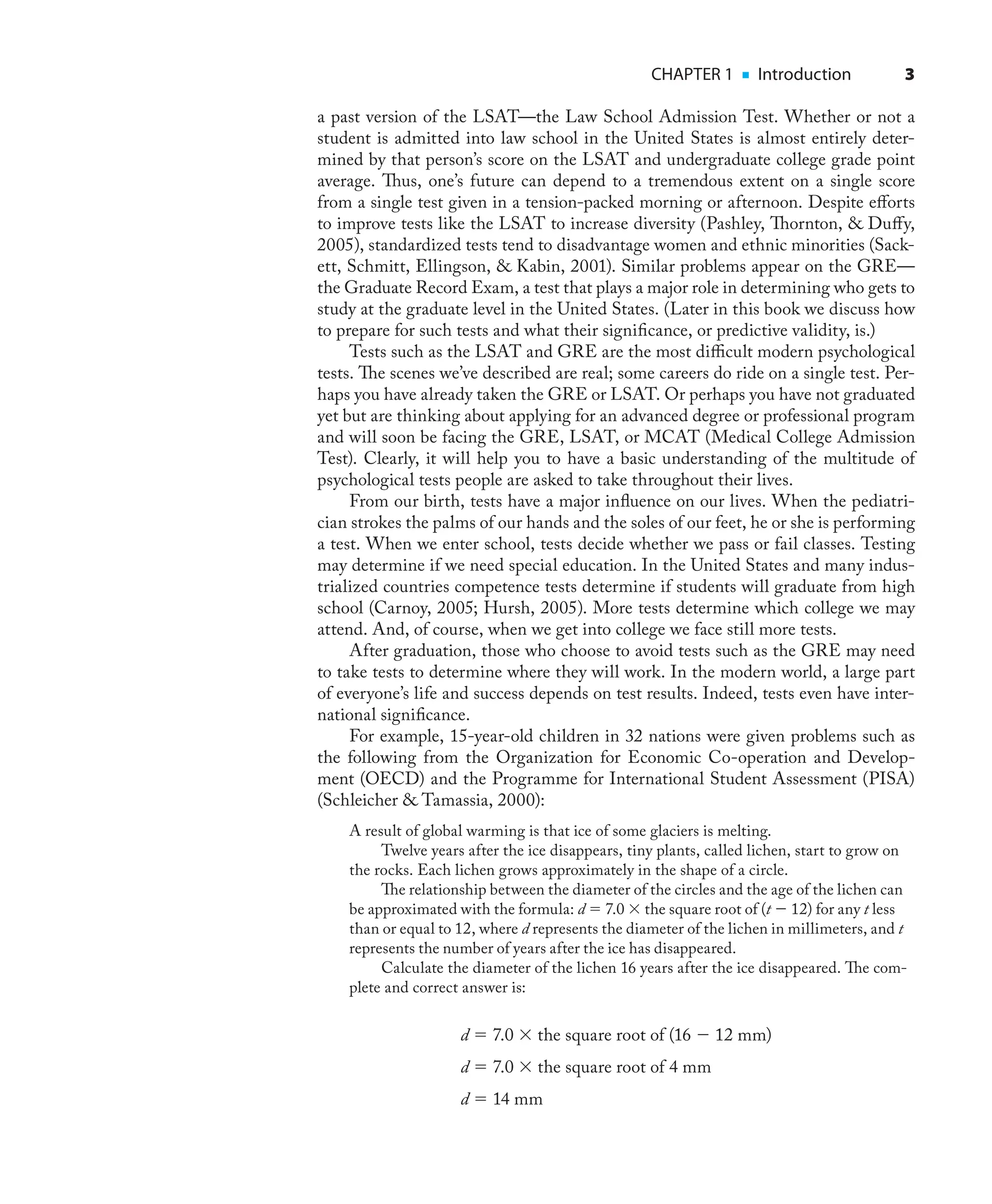 CHAPTER 1 ■ Introduction 3
a past version of the LSAT—the Law School Admission Test. Whether or not a
student is admitted into law school in the United States is almost entirely deter-
mined by that person’s score on the LSAT and undergraduate college grade point
average. Thus, one’s future can depend to a tremendous extent on a single score
from a single test given in a tension-packed morning or afternoon. Despite eﬀorts
to improve tests like the LSAT to increase diversity (Pashley, Thornton, & Duﬀy,
2005), standardized tests tend to disadvantage women and ethnic minorities (Sack-
ett, Schmitt, Ellingson, & Kabin, 2001). Similar problems appear on the GRE—
the Graduate Record Exam, a test that plays a major role in determining who gets to
study at the graduate level in the United States. (Later in this book we discuss how
to prepare for such tests and what their signiﬁcance, or predictive validity, is.)
Tests such as the LSAT and GRE are the most diﬃcult modern psychological
tests. The scenes we’ve described are real; some careers do ride on a single test. Per-
haps you have already taken the GRE or LSAT. Or perhaps you have not graduated
yet but are thinking about applying for an advanced degree or professional program
and will soon be facing the GRE, LSAT, or MCAT (Medical College Admission
Test). Clearly, it will help you to have a basic understanding of the multitude of
psychological tests people are asked to take throughout their lives.
From our birth, tests have a major inﬂuence on our lives. When the pediatri-
cian strokes the palms of our hands and the soles of our feet, he or she is performing
a test. When we enter school, tests decide whether we pass or fail classes. Testing
may determine if we need special education. In the United States and many indus-
trialized countries competence tests determine if students will graduate from high
school (Carnoy, 2005; Hursh, 2005). More tests determine which college we may
attend. And, of course, when we get into college we face still more tests.
After graduation, those who choose to avoid tests such as the GRE may need
to take tests to determine where they will work. In the modern world, a large part
of everyone’s life and success depends on test results. Indeed, tests even have inter-
national signiﬁcance.
For example, 15-year-old children in 32 nations were given problems such as
the following from the Organization for Economic Co-operation and Develop-
ment (OECD) and the Programme for International Student Assessment (PISA)
(Schleicher & Tamassia, 2000):
A result of global warming is that ice of some glaciers is melting.
Twelve years after the ice disappears, tiny plants, called lichen, start to grow on
the rocks. Each lichen grows approximately in the shape of a circle.
The relationship between the diameter of the circles and the age of the lichen can
be approximated with the formula: d = 7.0 × the square root of (t − 12) for any t less
than or equal to 12, where d represents the diameter of the lichen in millimeters, and t
represents the number of years after the ice has disappeared.
Calculate the diameter of the lichen 16 years after the ice disappeared. The com-
plete and correct answer is:
d = 7.0 × the square root of (16 − 12 mm)
d = 7.0 × the square root of 4 mm
d = 14 mm
 