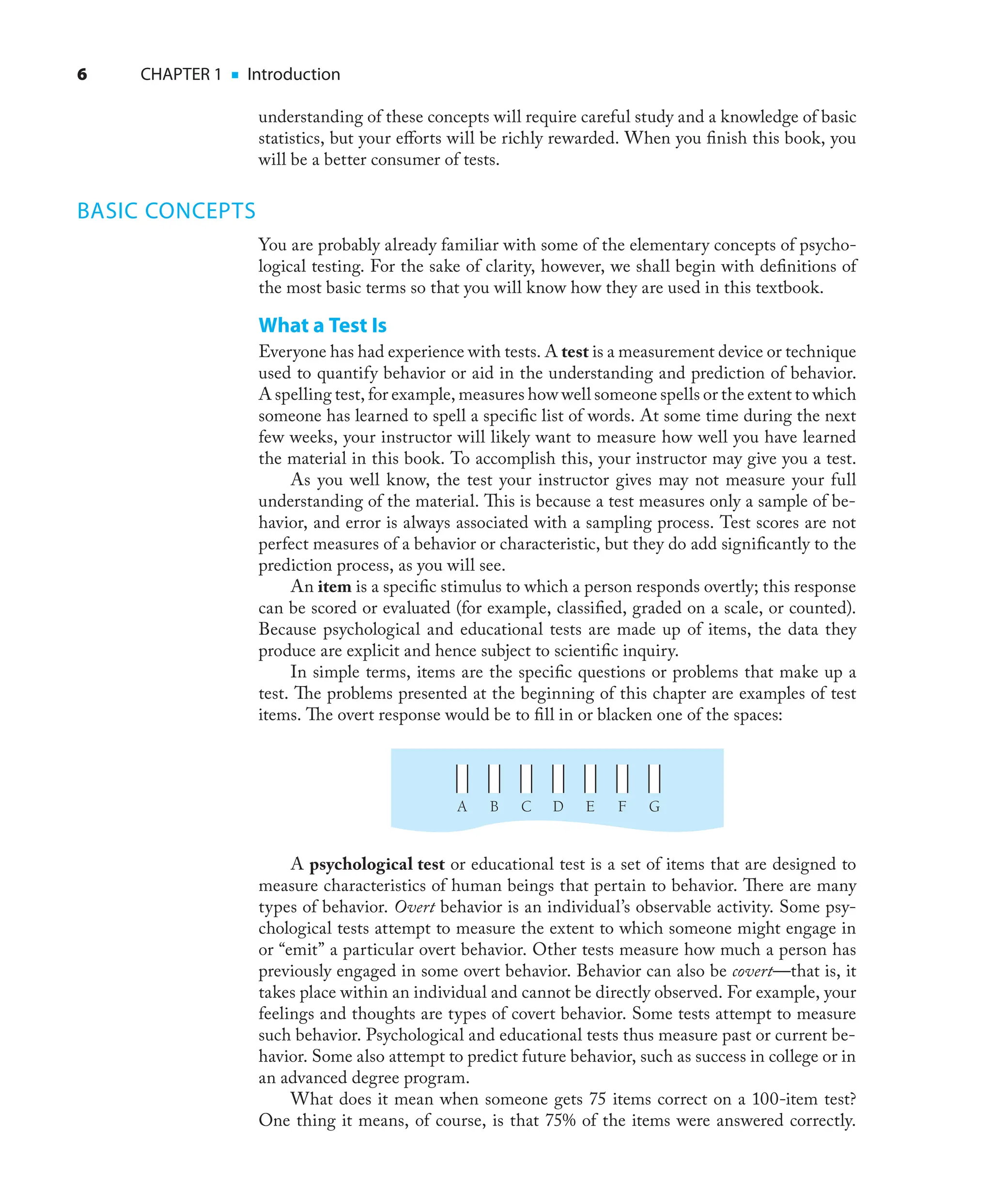 6 CHAPTER 1 ■ Introduction
understanding of these concepts will require careful study and a knowledge of basic
statistics, but your eﬀorts will be richly rewarded. When you ﬁnish this book, you
will be a better consumer of tests.
BASIC CONCEPTS
You are probably already familiar with some of the elementary concepts of psycho-
logical testing. For the sake of clarity, however, we shall begin with deﬁnitions of
the most basic terms so that you will know how they are used in this textbook.
What a Test Is
Everyone has had experience with tests. A test is a measurement device or technique
used to quantify behavior or aid in the understanding and prediction of behavior.
A spelling test, for example, measures how well someone spells or the extent to which
someone has learned to spell a speciﬁc list of words. At some time during the next
few weeks, your instructor will likely want to measure how well you have learned
the material in this book. To accomplish this, your instructor may give you a test.
As you well know, the test your instructor gives may not measure your full
understanding of the material. This is because a test measures only a sample of be-
havior, and error is always associated with a sampling process. Test scores are not
perfect measures of a behavior or characteristic, but they do add signiﬁcantly to the
prediction process, as you will see.
An item is a speciﬁc stimulus to which a person responds overtly; this response
can be scored or evaluated (for example, classiﬁed, graded on a scale, or counted).
Because psychological and educational tests are made up of items, the data they
produce are explicit and hence subject to scientiﬁc inquiry.
In simple terms, items are the speciﬁc questions or problems that make up a
test. The problems presented at the beginning of this chapter are examples of test
items. The overt response would be to ﬁll in or blacken one of the spaces:
D
C
B
A G
F
E
A psychological test or educational test is a set of items that are designed to
measure characteristics of human beings that pertain to behavior. There are many
types of behavior. Overt behavior is an individual’s observable activity. Some psy-
chological tests attempt to measure the extent to which someone might engage in
or “emit” a particular overt behavior. Other tests measure how much a person has
previously engaged in some overt behavior. Behavior can also be covert—that is, it
takes place within an individual and cannot be directly observed. For example, your
feelings and thoughts are types of covert behavior. Some tests attempt to measure
such behavior. Psychological and educational tests thus measure past or current be-
havior. Some also attempt to predict future behavior, such as success in college or in
an advanced degree program.
What does it mean when someone gets 75 items correct on a 100-item test?
One thing it means, of course, is that 75% of the items were answered correctly.
 