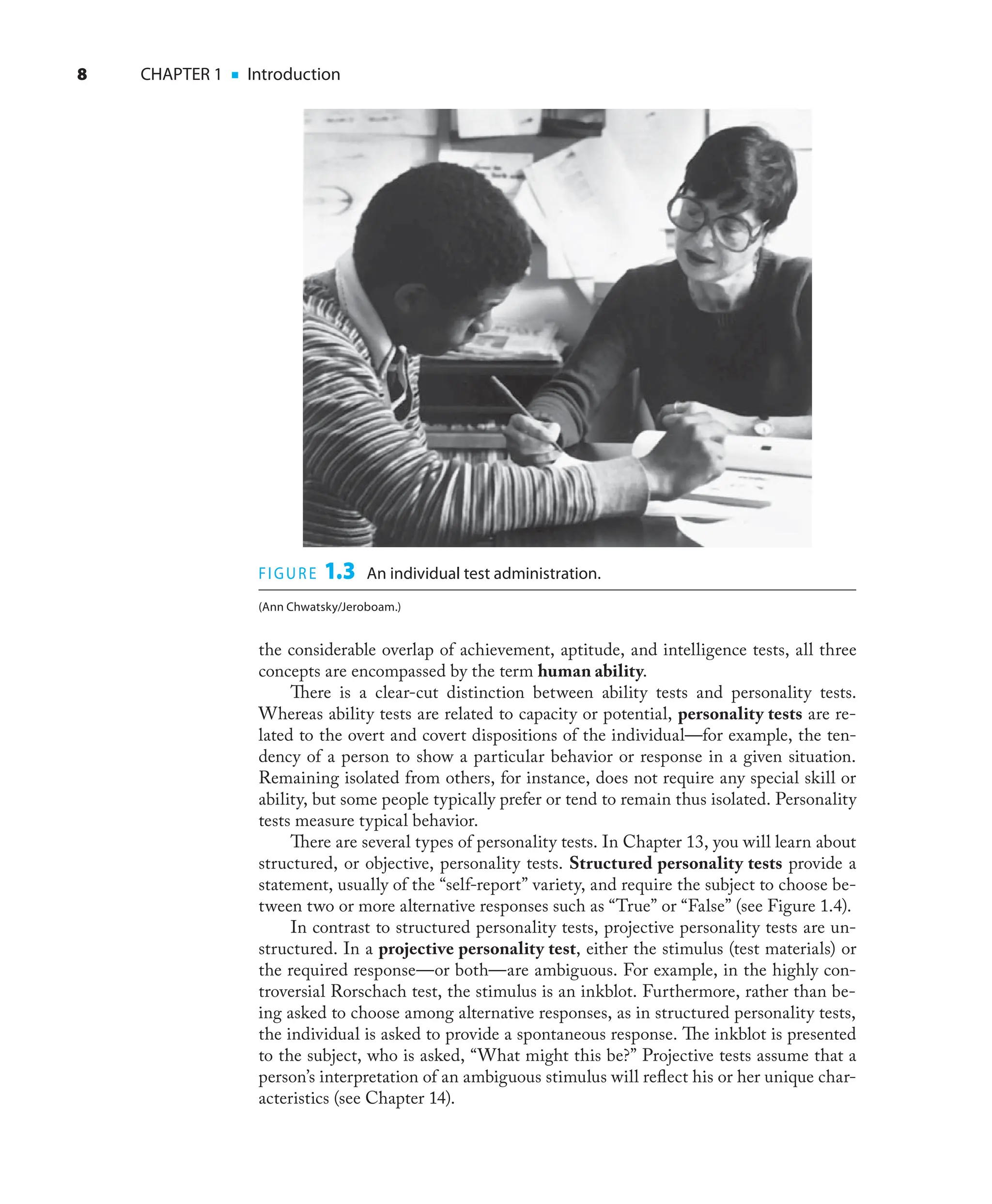8 CHAPTER 1 ■ Introduction
the considerable overlap of achievement, aptitude, and intelligence tests, all three
concepts are encompassed by the term human ability.
There is a clear-cut distinction between ability tests and personality tests.
Whereas ability tests are related to capacity or potential, personality tests are re-
lated to the overt and covert dispositions of the individual—for example, the ten-
dency of a person to show a particular behavior or response in a given situation.
Remaining isolated from others, for instance, does not require any special skill or
ability, but some people typically prefer or tend to remain thus isolated. Personality
tests measure typical behavior.
There are several types of personality tests. In Chapter 13, you will learn about
structured, or objective, personality tests. Structured personality tests provide a
statement, usually of the “self-report” variety, and require the subject to choose be-
tween two or more alternative responses such as “True” or “False” (see Figure 1.4).
In contrast to structured personality tests, projective personality tests are un-
structured. In a projective personality test, either the stimulus (test materials) or
the required response—or both—are ambiguous. For example, in the highly con-
troversial Rorschach test, the stimulus is an inkblot. Furthermore, rather than be-
ing asked to choose among alternative responses, as in structured personality tests,
the individual is asked to provide a spontaneous response. The inkblot is presented
to the subject, who is asked, “What might this be?” Projective tests assume that a
person’s interpretation of an ambiguous stimulus will reﬂect his or her unique char-
acteristics (see Chapter 14).
FIGURE 1.3 An individual test administration.
(Ann Chwatsky/Jeroboam.)
 