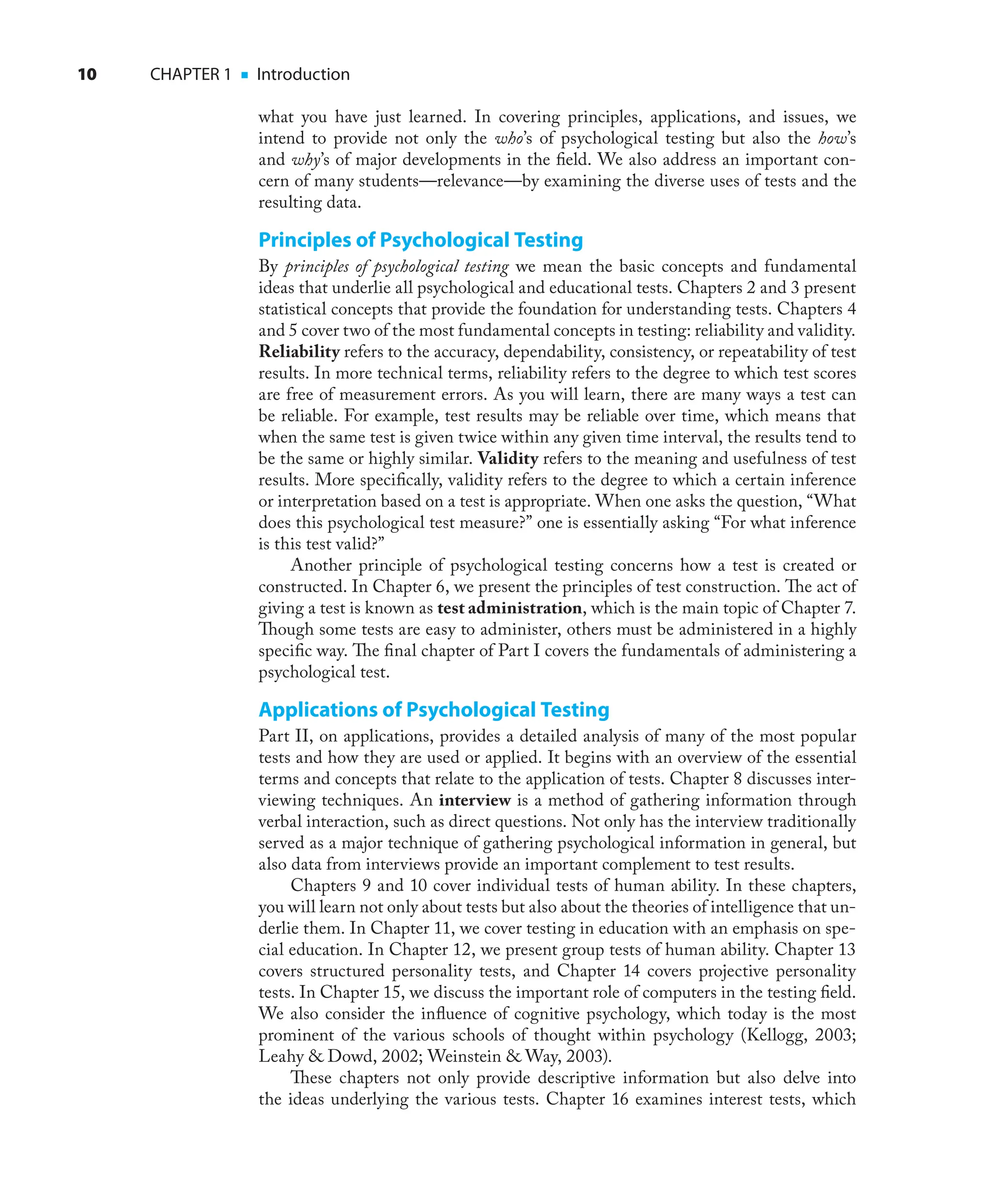 10 CHAPTER 1 ■ Introduction
what you have just learned. In covering principles, applications, and issues, we
intend to provide not only the who’s of psychological testing but also the how’s
and why’s of major developments in the ﬁeld. We also address an important con-
cern of many students—relevance—by examining the diverse uses of tests and the
resulting data.
Principles of Psychological Testing
By principles of psychological testing we mean the basic concepts and fundamental
ideas that underlie all psychological and educational tests. Chapters 2 and 3 present
statistical concepts that provide the foundation for understanding tests. Chapters 4
and 5 cover two of the most fundamental concepts in testing: reliability and validity.
Reliability refers to the accuracy, dependability, consistency, or repeatability of test
results. In more technical terms, reliability refers to the degree to which test scores
are free of measurement errors. As you will learn, there are many ways a test can
be reliable. For example, test results may be reliable over time, which means that
when the same test is given twice within any given time interval, the results tend to
be the same or highly similar. Validity refers to the meaning and usefulness of test
results. More speciﬁcally, validity refers to the degree to which a certain inference
or interpretation based on a test is appropriate. When one asks the question, “What
does this psychological test measure?” one is essentially asking “For what inference
is this test valid?”
Another principle of psychological testing concerns how a test is created or
constructed. In Chapter 6, we present the principles of test construction. The act of
giving a test is known as test administration, which is the main topic of Chapter 7.
Though some tests are easy to administer, others must be administered in a highly
speciﬁc way. The ﬁnal chapter of Part I covers the fundamentals of administering a
psychological test.
Applications of Psychological Testing
Part II, on applications, provides a detailed analysis of many of the most popular
tests and how they are used or applied. It begins with an overview of the essential
terms and concepts that relate to the application of tests. Chapter 8 discusses inter-
viewing techniques. An interview is a method of gathering information through
verbal interaction, such as direct questions. Not only has the interview traditionally
served as a major technique of gathering psychological information in general, but
also data from interviews provide an important complement to test results.
Chapters 9 and 10 cover individual tests of human ability. In these chapters,
you will learn not only about tests but also about the theories of intelligence that un-
derlie them. In Chapter 11, we cover testing in education with an emphasis on spe-
cial education. In Chapter 12, we present group tests of human ability. Chapter 13
covers structured personality tests, and Chapter 14 covers projective personality
tests. In Chapter 15, we discuss the important role of computers in the testing ﬁeld.
We also consider the inﬂuence of cognitive psychology, which today is the most
prominent of the various schools of thought within psychology (Kellogg, 2003;
Leahy & Dowd, 2002; Weinstein & Way, 2003).
These chapters not only provide descriptive information but also delve into
the ideas underlying the various tests. Chapter 16 examines interest tests, which
 