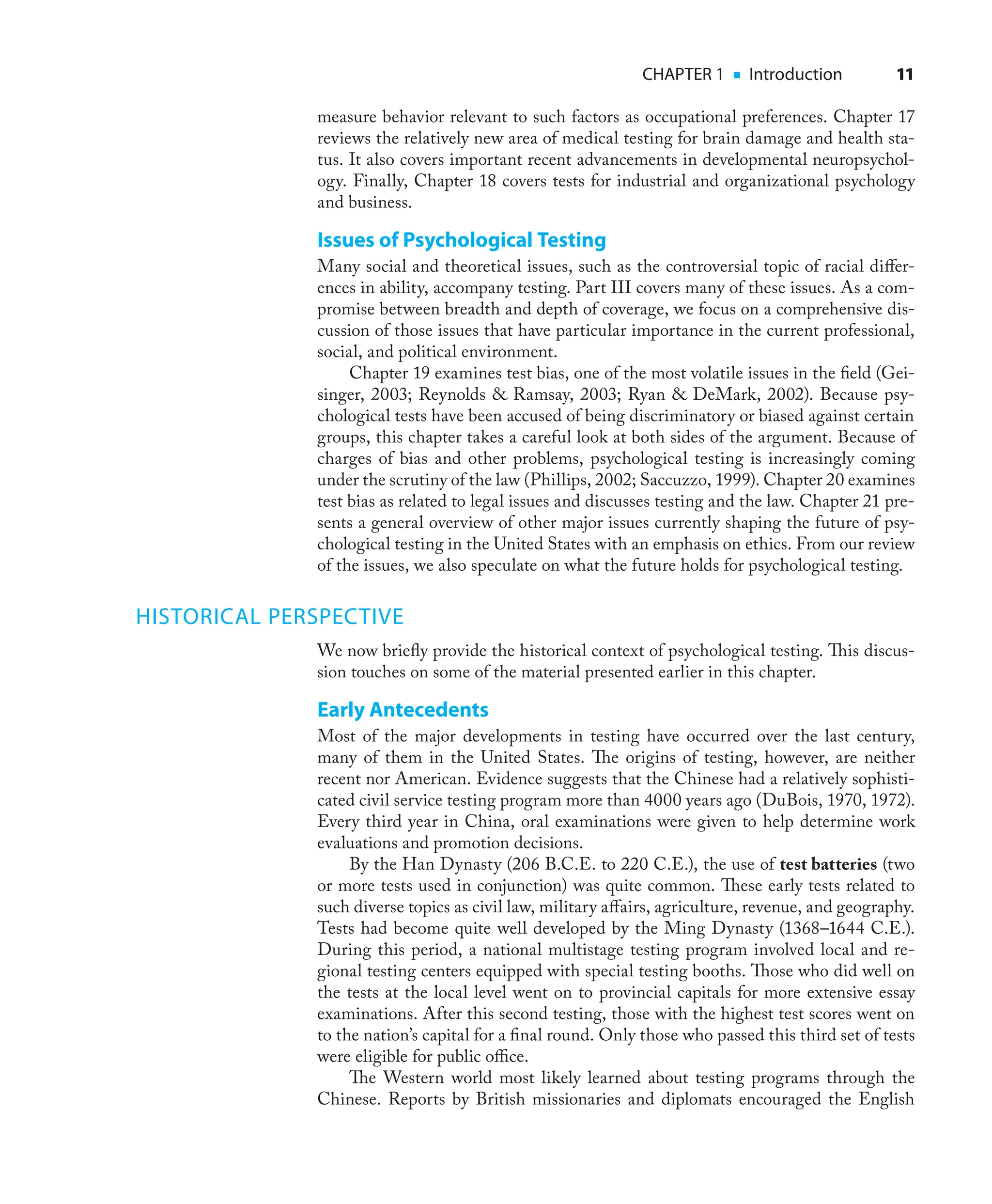 CHAPTER 1 ■ Introduction 11
measure behavior relevant to such factors as occupational preferences. Chapter 17
reviews the relatively new area of medical testing for brain damage and health sta-
tus. It also covers important recent advancements in developmental neuropsychol-
ogy. Finally, Chapter 18 covers tests for industrial and organizational psychology
and business.
Issues of Psychological Testing
Many social and theoretical issues, such as the controversial topic of racial diﬀer-
ences in ability, accompany testing. Part III covers many of these issues. As a com-
promise between breadth and depth of coverage, we focus on a comprehensive dis-
cussion of those issues that have particular importance in the current professional,
social, and political environment.
Chapter 19 examines test bias, one of the most volatile issues in the ﬁeld (Gei-
singer, 2003; Reynolds & Ramsay, 2003; Ryan & DeMark, 2002). Because psy-
chological tests have been accused of being discriminatory or biased against certain
groups, this chapter takes a careful look at both sides of the argument. Because of
charges of bias and other problems, psychological testing is increasingly coming
under the scrutiny of the law (Phillips, 2002; Saccuzzo, 1999). Chapter 20 examines
test bias as related to legal issues and discusses testing and the law. Chapter 21 pre-
sents a general overview of other major issues currently shaping the future of psy-
chological testing in the United States with an emphasis on ethics. From our review
of the issues, we also speculate on what the future holds for psychological testing.
HISTORICAL PERSPECTIVE
We now brieﬂy provide the historical context of psychological testing. This discus-
sion touches on some of the material presented earlier in this chapter.
Early Antecedents
Most of the major developments in testing have occurred over the last century,
many of them in the United States. The origins of testing, however, are neither
recent nor American. Evidence suggests that the Chinese had a relatively sophisti-
cated civil service testing program more than 4000 years ago (DuBois, 1970, 1972).
Every third year in China, oral examinations were given to help determine work
evaluations and promotion decisions.
By the Han Dynasty (206 B.C.E. to 220 C.E.), the use of test batteries (two
or more tests used in conjunction) was quite common. These early tests related to
such diverse topics as civil law, military aﬀairs, agriculture, revenue, and geography.
Tests had become quite well developed by the Ming Dynasty (1368–1644 C.E.).
During this period, a national multistage testing program involved local and re-
gional testing centers equipped with special testing booths. Those who did well on
the tests at the local level went on to provincial capitals for more extensive essay
examinations. After this second testing, those with the highest test scores went on
to the nation’s capital for a ﬁnal round. Only those who passed this third set of tests
were eligible for public oﬃce.
The Western world most likely learned about testing programs through the
Chinese. Reports by British missionaries and diplomats encouraged the English
 