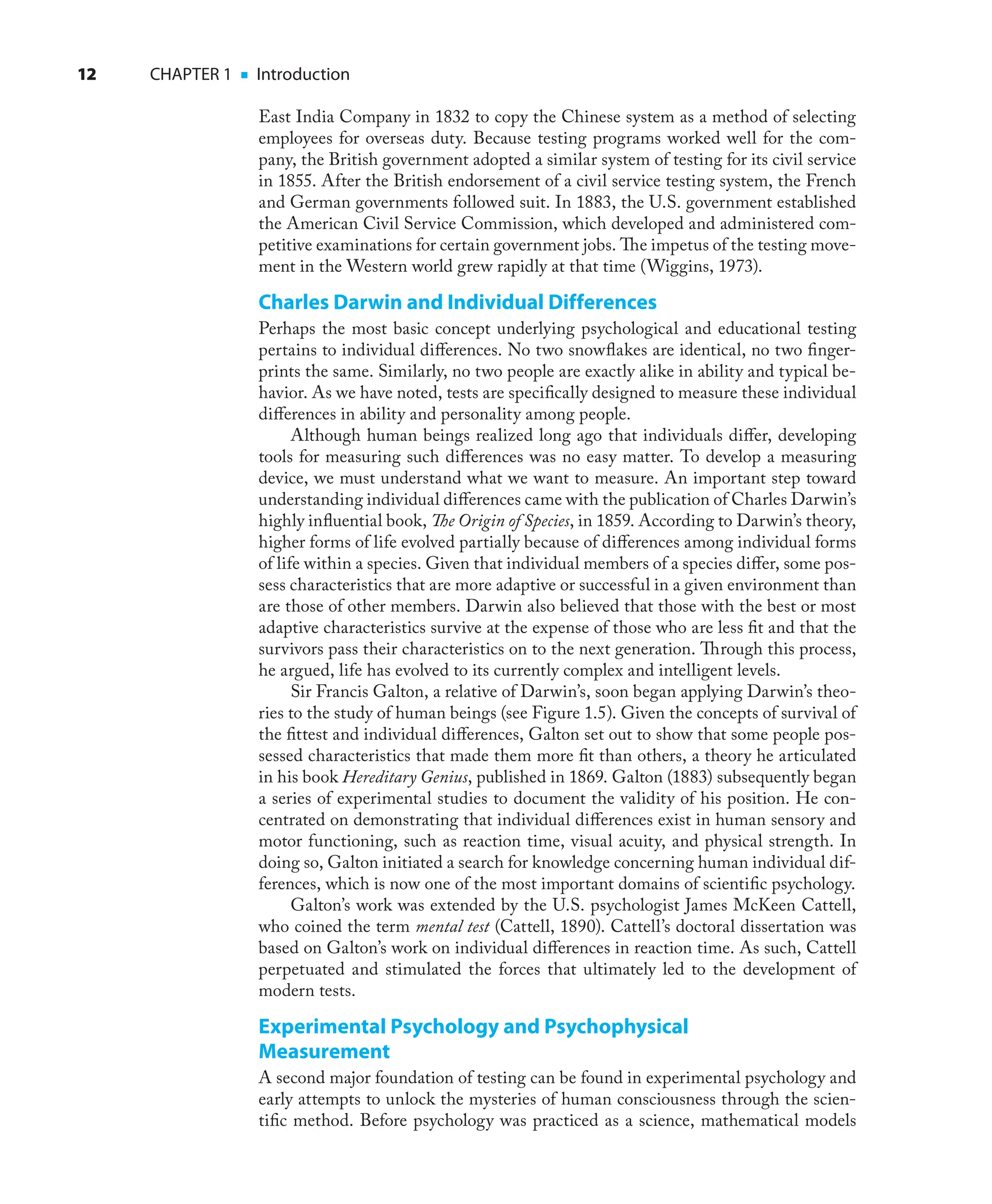 12 CHAPTER 1 ■ Introduction
East India Company in 1832 to copy the Chinese system as a method of selecting
employees for overseas duty. Because testing programs worked well for the com-
pany, the British government adopted a similar system of testing for its civil service
in 1855. After the British endorsement of a civil service testing system, the French
and German governments followed suit. In 1883, the U.S. government established
the American Civil Service Commission, which developed and administered com-
petitive examinations for certain government jobs. The impetus of the testing move-
ment in the Western world grew rapidly at that time (Wiggins, 1973).
Charles Darwin and Individual Differences
Perhaps the most basic concept underlying psychological and educational testing
pertains to individual diﬀerences. No two snowﬂakes are identical, no two ﬁnger-
prints the same. Similarly, no two people are exactly alike in ability and typical be-
havior. As we have noted, tests are speciﬁcally designed to measure these individual
diﬀerences in ability and personality among people.
Although human beings realized long ago that individuals diﬀer, developing
tools for measuring such diﬀerences was no easy matter. To develop a measuring
device, we must understand what we want to measure. An important step toward
understanding individual diﬀerences came with the publication of Charles Darwin’s
highly inﬂuential book, The Origin of Species, in 1859. According to Darwin’s theory,
higher forms of life evolved partially because of diﬀerences among individual forms
of life within a species. Given that individual members of a species diﬀer, some pos-
sess characteristics that are more adaptive or successful in a given environment than
are those of other members. Darwin also believed that those with the best or most
adaptive characteristics survive at the expense of those who are less ﬁt and that the
survivors pass their characteristics on to the next generation. Through this process,
he argued, life has evolved to its currently complex and intelligent levels.
Sir Francis Galton, a relative of Darwin’s, soon began applying Darwin’s theo-
ries to the study of human beings (see Figure 1.5). Given the concepts of survival of
the ﬁttest and individual diﬀerences, Galton set out to show that some people pos-
sessed characteristics that made them more ﬁt than others, a theory he articulated
in his book Hereditary Genius, published in 1869. Galton (1883) subsequently began
a series of experimental studies to document the validity of his position. He con-
centrated on demonstrating that individual diﬀerences exist in human sensory and
motor functioning, such as reaction time, visual acuity, and physical strength. In
doing so, Galton initiated a search for knowledge concerning human individual dif-
ferences, which is now one of the most important domains of scientiﬁc psychology.
Galton’s work was extended by the U.S. psychologist James McKeen Cattell,
who coined the term mental test (Cattell, 1890). Cattell’s doctoral dissertation was
based on Galton’s work on individual diﬀerences in reaction time. As such, Cattell
perpetuated and stimulated the forces that ultimately led to the development of
modern tests.
Experimental Psychology and Psychophysical
Measurement
A second major foundation of testing can be found in experimental psychology and
early attempts to unlock the mysteries of human consciousness through the scien-
tiﬁc method. Before psychology was practiced as a science, mathematical models
 