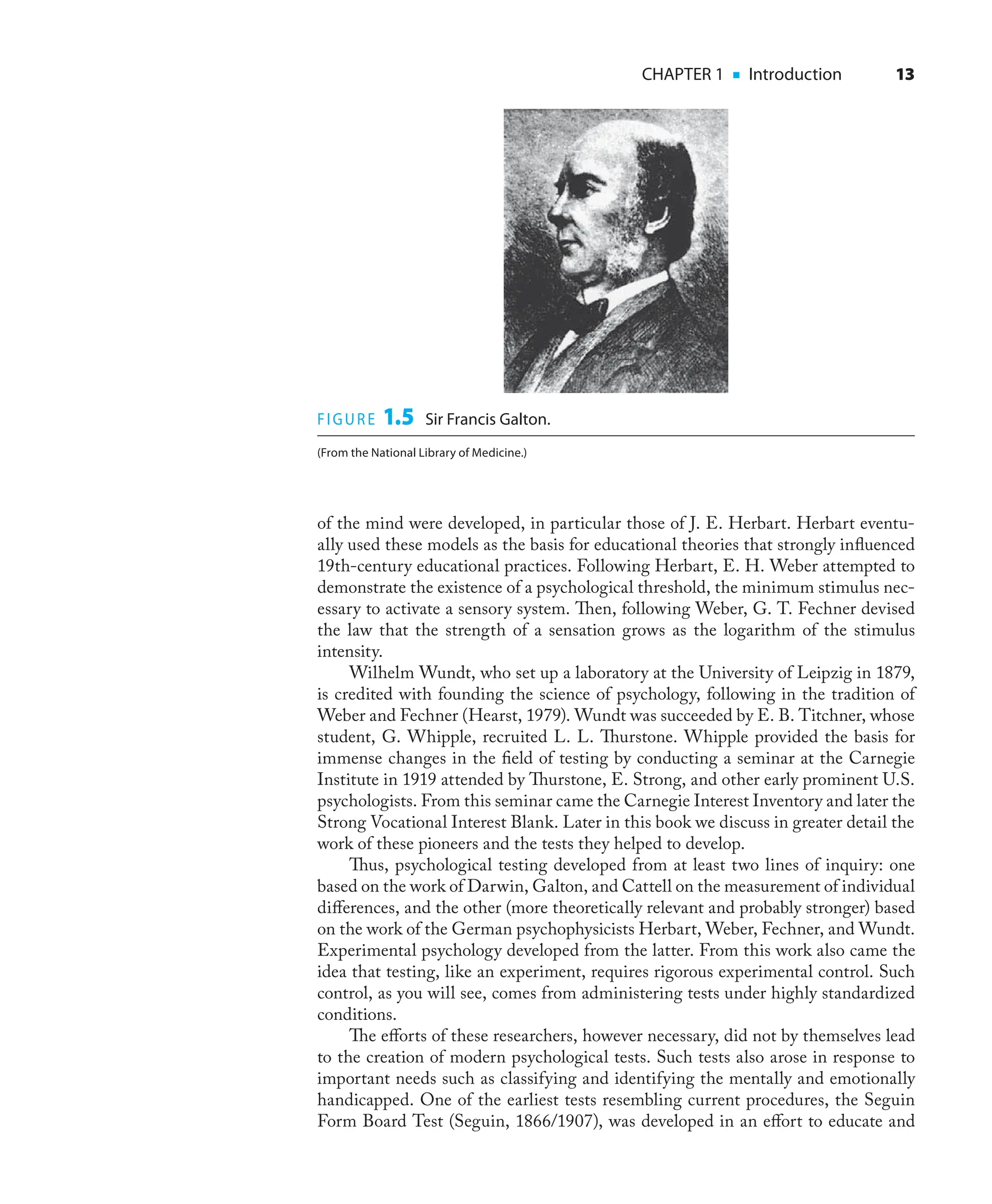 CHAPTER 1 ■ Introduction 13
of the mind were developed, in particular those of J. E. Herbart. Herbart eventu-
ally used these models as the basis for educational theories that strongly inﬂuenced
19th-century educational practices. Following Herbart, E. H. Weber attempted to
demonstrate the existence of a psychological threshold, the minimum stimulus nec-
essary to activate a sensory system. Then, following Weber, G. T. Fechner devised
the law that the strength of a sensation grows as the logarithm of the stimulus
intensity.
Wilhelm Wundt, who set up a laboratory at the University of Leipzig in 1879,
is credited with founding the science of psychology, following in the tradition of
Weber and Fechner (Hearst, 1979). Wundt was succeeded by E. B. Titchner, whose
student, G. Whipple, recruited L. L. Thurstone. Whipple provided the basis for
immense changes in the ﬁeld of testing by conducting a seminar at the Carnegie
Institute in 1919 attended by Thurstone, E. Strong, and other early prominent U.S.
psychologists. From this seminar came the Carnegie Interest Inventory and later the
Strong Vocational Interest Blank. Later in this book we discuss in greater detail the
work of these pioneers and the tests they helped to develop.
Thus, psychological testing developed from at least two lines of inquiry: one
based on the work of Darwin, Galton, and Cattell on the measurement of individual
diﬀerences, and the other (more theoretically relevant and probably stronger) based
on the work of the German psychophysicists Herbart, Weber, Fechner, and Wundt.
Experimental psychology developed from the latter. From this work also came the
idea that testing, like an experiment, requires rigorous experimental control. Such
control, as you will see, comes from administering tests under highly standardized
conditions.
The eﬀorts of these researchers, however necessary, did not by themselves lead
to the creation of modern psychological tests. Such tests also arose in response to
important needs such as classifying and identifying the mentally and emotionally
handicapped. One of the earliest tests resembling current procedures, the Seguin
Form Board Test (Seguin, 1866/1907), was developed in an eﬀort to educate and
FIGURE 1.5 Sir Francis Galton.
(From the National Library of Medicine.)
 