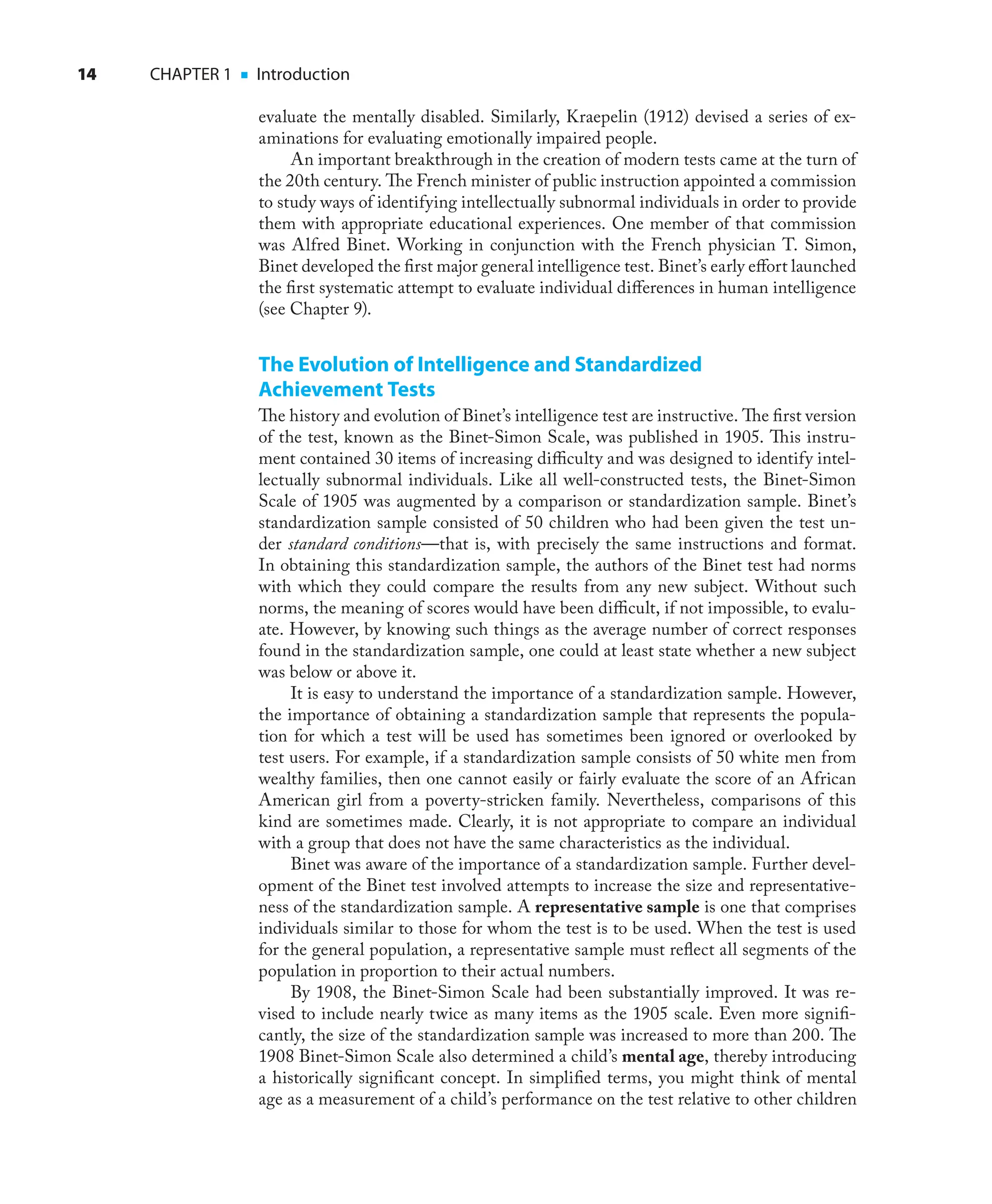 14 CHAPTER 1 ■ Introduction
evaluate the mentally disabled. Similarly, Kraepelin (1912) devised a series of ex-
aminations for evaluating emotionally impaired people.
An important breakthrough in the creation of modern tests came at the turn of
the 20th century. The French minister of public instruction appointed a commission
to study ways of identifying intellectually subnormal individuals in order to provide
them with appropriate educational experiences. One member of that commission
was Alfred Binet. Working in conjunction with the French physician T. Simon,
Binet developed the ﬁrst major general intelligence test. Binet’s early eﬀort launched
the ﬁrst systematic attempt to evaluate individual diﬀerences in human intelligence
(see Chapter 9).
The Evolution of Intelligence and Standardized
Achievement Tests
The history and evolution of Binet’s intelligence test are instructive. The ﬁrst version
of the test, known as the Binet-Simon Scale, was published in 1905. This instru-
ment contained 30 items of increasing diﬃculty and was designed to identify intel-
lectually subnormal individuals. Like all well-constructed tests, the Binet-Simon
Scale of 1905 was augmented by a comparison or standardization sample. Binet’s
standardization sample consisted of 50 children who had been given the test un-
der standard conditions—that is, with precisely the same instructions and format.
In obtaining this standardization sample, the authors of the Binet test had norms
with which they could compare the results from any new subject. Without such
norms, the meaning of scores would have been diﬃcult, if not impossible, to evalu-
ate. However, by knowing such things as the average number of correct responses
found in the standardization sample, one could at least state whether a new subject
was below or above it.
It is easy to understand the importance of a standardization sample. However,
the importance of obtaining a standardization sample that represents the popula-
tion for which a test will be used has sometimes been ignored or overlooked by
test users. For example, if a standardization sample consists of 50 white men from
wealthy families, then one cannot easily or fairly evaluate the score of an African
American girl from a poverty-stricken family. Nevertheless, comparisons of this
kind are sometimes made. Clearly, it is not appropriate to compare an individual
with a group that does not have the same characteristics as the individual.
Binet was aware of the importance of a standardization sample. Further devel-
opment of the Binet test involved attempts to increase the size and representative-
ness of the standardization sample. A representative sample is one that comprises
individuals similar to those for whom the test is to be used. When the test is used
for the general population, a representative sample must reﬂect all segments of the
population in proportion to their actual numbers.
By 1908, the Binet-Simon Scale had been substantially improved. It was re-
vised to include nearly twice as many items as the 1905 scale. Even more signiﬁ-
cantly, the size of the standardization sample was increased to more than 200. The
1908 Binet-Simon Scale also determined a child’s mental age, thereby introducing
a historically signiﬁcant concept. In simpliﬁed terms, you might think of mental
age as a measurement of a child’s performance on the test relative to other children
 