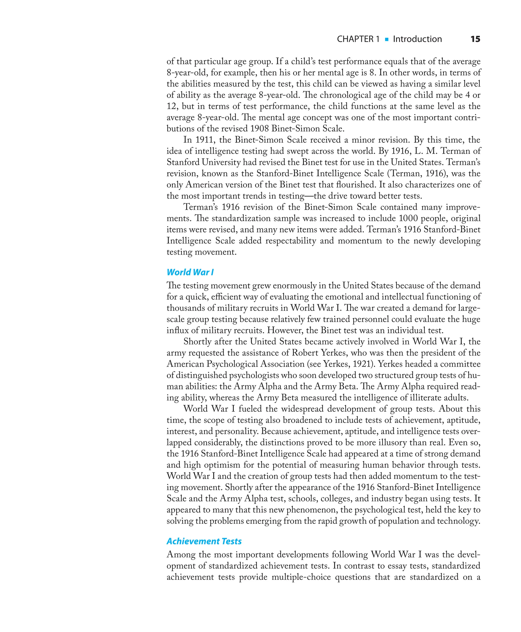 CHAPTER 1 ■ Introduction 15
of that particular age group. If a child’s test performance equals that of the average
8-year-old, for example, then his or her mental age is 8. In other words, in terms of
the abilities measured by the test, this child can be viewed as having a similar level
of ability as the average 8-year-old. The chronological age of the child may be 4 or
12, but in terms of test performance, the child functions at the same level as the
average 8-year-old. The mental age concept was one of the most important contri-
butions of the revised 1908 Binet-Simon Scale.
In 1911, the Binet-Simon Scale received a minor revision. By this time, the
idea of intelligence testing had swept across the world. By 1916, L. M. Terman of
Stanford University had revised the Binet test for use in the United States. Terman’s
revision, known as the Stanford-Binet Intelligence Scale (Terman, 1916), was the
only American version of the Binet test that ﬂourished. It also characterizes one of
the most important trends in testing—the drive toward better tests.
Terman’s 1916 revision of the Binet-Simon Scale contained many improve-
ments. The standardization sample was increased to include 1000 people, original
items were revised, and many new items were added. Terman’s 1916 Stanford-Binet
Intelligence Scale added respectability and momentum to the newly developing
testing movement.
World War I
The testing movement grew enormously in the United States because of the demand
for a quick, eﬃcient way of evaluating the emotional and intellectual functioning of
thousands of military recruits in World War I. The war created a demand for large-
scale group testing because relatively few trained personnel could evaluate the huge
inﬂux of military recruits. However, the Binet test was an individual test.
Shortly after the United States became actively involved in World War I, the
army requested the assistance of Robert Yerkes, who was then the president of the
American Psychological Association (see Yerkes, 1921). Yerkes headed a committee
of distinguished psychologists who soon developed two structured group tests of hu-
man abilities: the Army Alpha and the Army Beta. The Army Alpha required read-
ing ability, whereas the Army Beta measured the intelligence of illiterate adults.
World War I fueled the widespread development of group tests. About this
time, the scope of testing also broadened to include tests of achievement, aptitude,
interest, and personality. Because achievement, aptitude, and intelligence tests over-
lapped considerably, the distinctions proved to be more illusory than real. Even so,
the 1916 Stanford-Binet Intelligence Scale had appeared at a time of strong demand
and high optimism for the potential of measuring human behavior through tests.
World War I and the creation of group tests had then added momentum to the test-
ing movement. Shortly after the appearance of the 1916 Stanford-Binet Intelligence
Scale and the Army Alpha test, schools, colleges, and industry began using tests. It
appeared to many that this new phenomenon, the psychological test, held the key to
solving the problems emerging from the rapid growth of population and technology.
Achievement Tests
Among the most important developments following World War I was the devel-
opment of standardized achievement tests. In contrast to essay tests, standardized
achievement tests provide multiple-choice questions that are standardized on a
 