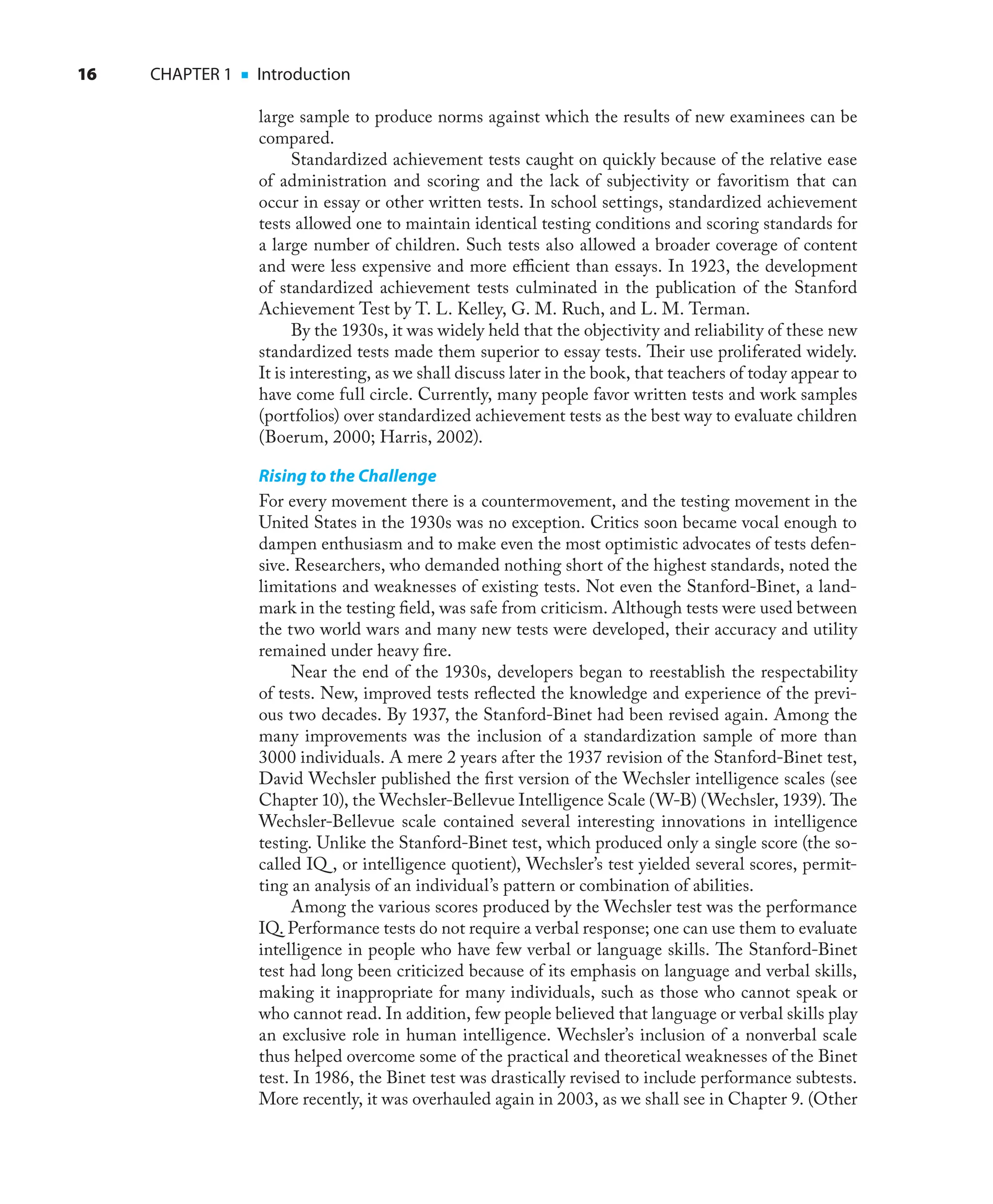 16 CHAPTER 1 ■ Introduction
large sample to produce norms against which the results of new examinees can be
compared.
Standardized achievement tests caught on quickly because of the relative ease
of administration and scoring and the lack of subjectivity or favoritism that can
occur in essay or other written tests. In school settings, standardized achievement
tests allowed one to maintain identical testing conditions and scoring standards for
a large number of children. Such tests also allowed a broader coverage of content
and were less expensive and more eﬃcient than essays. In 1923, the development
of standardized achievement tests culminated in the publication of the Stanford
Achievement Test by T. L. Kelley, G. M. Ruch, and L. M. Terman.
By the 1930s, it was widely held that the objectivity and reliability of these new
standardized tests made them superior to essay tests. Their use proliferated widely.
It is interesting, as we shall discuss later in the book, that teachers of today appear to
have come full circle. Currently, many people favor written tests and work samples
(portfolios) over standardized achievement tests as the best way to evaluate children
(Boerum, 2000; Harris, 2002).
Rising to the Challenge
For every movement there is a countermovement, and the testing movement in the
United States in the 1930s was no exception. Critics soon became vocal enough to
dampen enthusiasm and to make even the most optimistic advocates of tests defen-
sive. Researchers, who demanded nothing short of the highest standards, noted the
limitations and weaknesses of existing tests. Not even the Stanford-Binet, a land-
mark in the testing ﬁeld, was safe from criticism. Although tests were used between
the two world wars and many new tests were developed, their accuracy and utility
remained under heavy ﬁre.
Near the end of the 1930s, developers began to reestablish the respectability
of tests. New, improved tests reﬂected the knowledge and experience of the previ-
ous two decades. By 1937, the Stanford-Binet had been revised again. Among the
many improvements was the inclusion of a standardization sample of more than
3000 individuals. A mere 2 years after the 1937 revision of the Stanford-Binet test,
David Wechsler published the ﬁrst version of the Wechsler intelligence scales (see
Chapter 10), the Wechsler-Bellevue Intelligence Scale (W-B) (Wechsler, 1939). The
Wechsler-Bellevue scale contained several interesting innovations in intelligence
testing. Unlike the Stanford-Binet test, which produced only a single score (the so-
called IQ , or intelligence quotient), Wechsler’s test yielded several scores, permit-
ting an analysis of an individual’s pattern or combination of abilities.
Among the various scores produced by the Wechsler test was the performance
IQ. Performance tests do not require a verbal response; one can use them to evaluate
intelligence in people who have few verbal or language skills. The Stanford-Binet
test had long been criticized because of its emphasis on language and verbal skills,
making it inappropriate for many individuals, such as those who cannot speak or
who cannot read. In addition, few people believed that language or verbal skills play
an exclusive role in human intelligence. Wechsler’s inclusion of a nonverbal scale
thus helped overcome some of the practical and theoretical weaknesses of the Binet
test. In 1986, the Binet test was drastically revised to include performance subtests.
More recently, it was overhauled again in 2003, as we shall see in Chapter 9. (Other
 