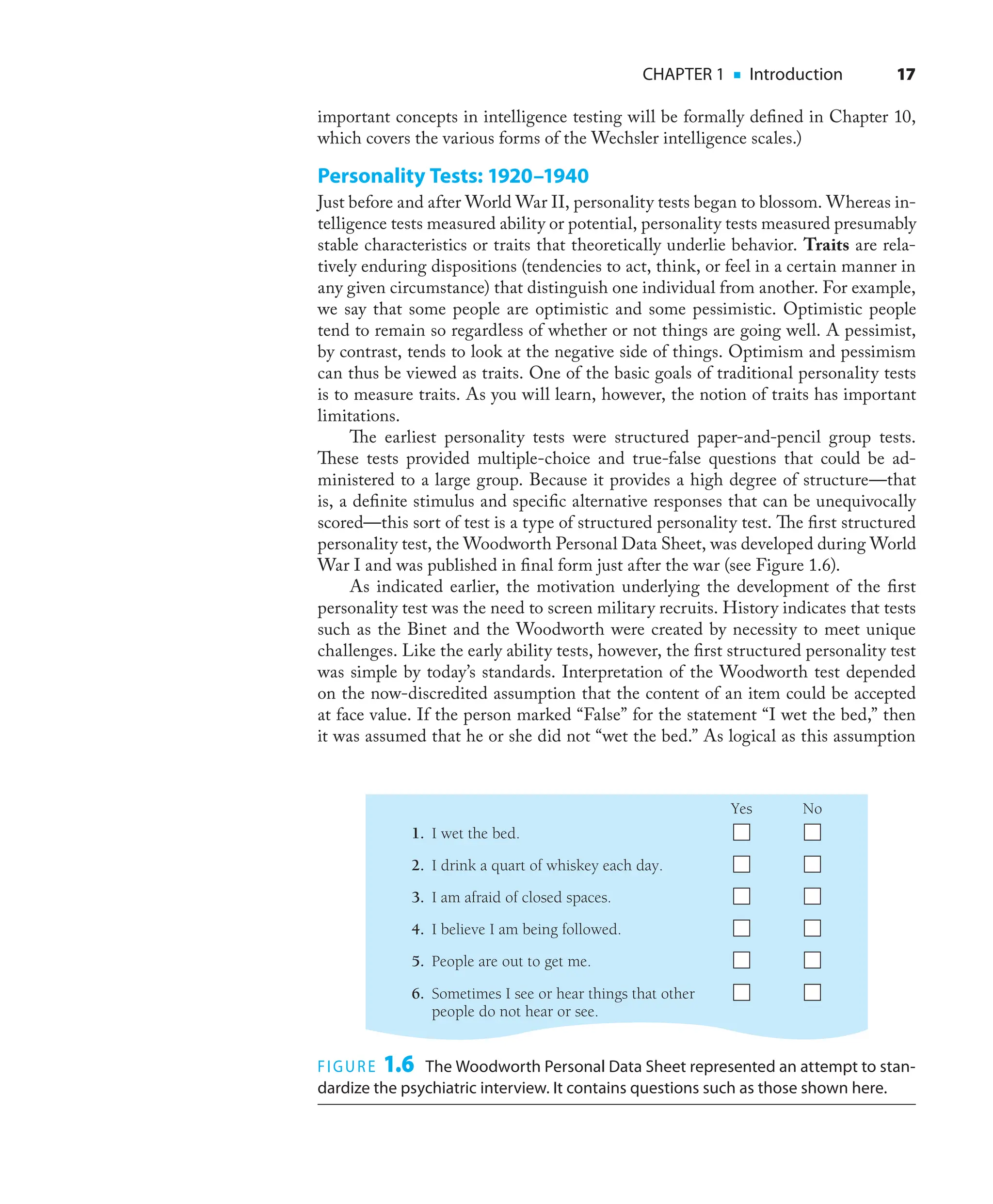 CHAPTER 1 ■ Introduction 17
important concepts in intelligence testing will be formally deﬁned in Chapter 10,
which covers the various forms of the Wechsler intelligence scales.)
Personality Tests: 1920–1940
Just before and after World War II, personality tests began to blossom. Whereas in-
telligence tests measured ability or potential, personality tests measured presumably
stable characteristics or traits that theoretically underlie behavior. Traits are rela-
tively enduring dispositions (tendencies to act, think, or feel in a certain manner in
any given circumstance) that distinguish one individual from another. For example,
we say that some people are optimistic and some pessimistic. Optimistic people
tend to remain so regardless of whether or not things are going well. A pessimist,
by contrast, tends to look at the negative side of things. Optimism and pessimism
can thus be viewed as traits. One of the basic goals of traditional personality tests
is to measure traits. As you will learn, however, the notion of traits has important
limitations.
The earliest personality tests were structured paper-and-pencil group tests.
These tests provided multiple-choice and true-false questions that could be ad-
ministered to a large group. Because it provides a high degree of structure—that
is, a deﬁnite stimulus and speciﬁc alternative responses that can be unequivocally
scored—this sort of test is a type of structured personality test. The ﬁrst structured
personality test, the Woodworth Personal Data Sheet, was developed during World
War I and was published in ﬁnal form just after the war (see Figure 1.6).
As indicated earlier, the motivation underlying the development of the ﬁrst
personality test was the need to screen military recruits. History indicates that tests
such as the Binet and the Woodworth were created by necessity to meet unique
challenges. Like the early ability tests, however, the ﬁrst structured personality test
was simple by today’s standards. Interpretation of the Woodworth test depended
on the now-discredited assumption that the content of an item could be accepted
at face value. If the person marked “False” for the statement “I wet the bed,” then
it was assumed that he or she did not “wet the bed.” As logical as this assumption
FIGURE 1.6 The Woodworth Personal Data Sheet represented an attempt to stan-
dardize the psychiatric interview. It contains questions such as those shown here.
1. I wet the bed.
2. I drink a quart of whiskey each day.
Yes No
3. I am afraid of closed spaces.
4. I believe I am being followed.
5. People are out to get me.
6. Sometimes I see or hear things that other
people do not hear or see.
 