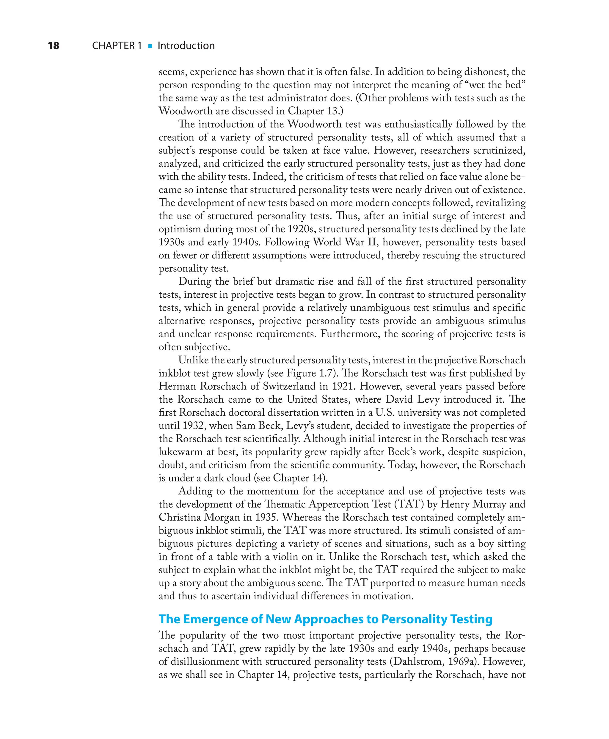 18 CHAPTER 1 ■ Introduction
seems, experience has shown that it is often false. In addition to being dishonest, the
person responding to the question may not interpret the meaning of “wet the bed”
the same way as the test administrator does. (Other problems with tests such as the
Woodworth are discussed in Chapter 13.)
The introduction of the Woodworth test was enthusiastically followed by the
creation of a variety of structured personality tests, all of which assumed that a
subject’s response could be taken at face value. However, researchers scrutinized,
analyzed, and criticized the early structured personality tests, just as they had done
with the ability tests. Indeed, the criticism of tests that relied on face value alone be-
came so intense that structured personality tests were nearly driven out of existence.
The development of new tests based on more modern concepts followed, revitalizing
the use of structured personality tests. Thus, after an initial surge of interest and
optimism during most of the 1920s, structured personality tests declined by the late
1930s and early 1940s. Following World War II, however, personality tests based
on fewer or diﬀerent assumptions were introduced, thereby rescuing the structured
personality test.
During the brief but dramatic rise and fall of the ﬁrst structured personality
tests, interest in projective tests began to grow. In contrast to structured personality
tests, which in general provide a relatively unambiguous test stimulus and speciﬁc
alternative responses, projective personality tests provide an ambiguous stimulus
and unclear response requirements. Furthermore, the scoring of projective tests is
often subjective.
Unlike the early structured personality tests, interest in the projective Rorschach
inkblot test grew slowly (see Figure 1.7). The Rorschach test was ﬁrst published by
Herman Rorschach of Switzerland in 1921. However, several years passed before
the Rorschach came to the United States, where David Levy introduced it. The
ﬁrst Rorschach doctoral dissertation written in a U.S. university was not completed
until 1932, when Sam Beck, Levy’s student, decided to investigate the properties of
the Rorschach test scientiﬁcally. Although initial interest in the Rorschach test was
lukewarm at best, its popularity grew rapidly after Beck’s work, despite suspicion,
doubt, and criticism from the scientiﬁc community. Today, however, the Rorschach
is under a dark cloud (see Chapter 14).
Adding to the momentum for the acceptance and use of projective tests was
the development of the Thematic Apperception Test (TAT) by Henry Murray and
Christina Morgan in 1935. Whereas the Rorschach test contained completely am-
biguous inkblot stimuli, the TAT was more structured. Its stimuli consisted of am-
biguous pictures depicting a variety of scenes and situations, such as a boy sitting
in front of a table with a violin on it. Unlike the Rorschach test, which asked the
subject to explain what the inkblot might be, the TAT required the subject to make
up a story about the ambiguous scene. The TAT purported to measure human needs
and thus to ascertain individual diﬀerences in motivation.
The Emergence of New Approaches to Personality Testing
The popularity of the two most important projective personality tests, the Ror-
schach and TAT, grew rapidly by the late 1930s and early 1940s, perhaps because
of disillusionment with structured personality tests (Dahlstrom, 1969a). However,
as we shall see in Chapter 14, projective tests, particularly the Rorschach, have not
 