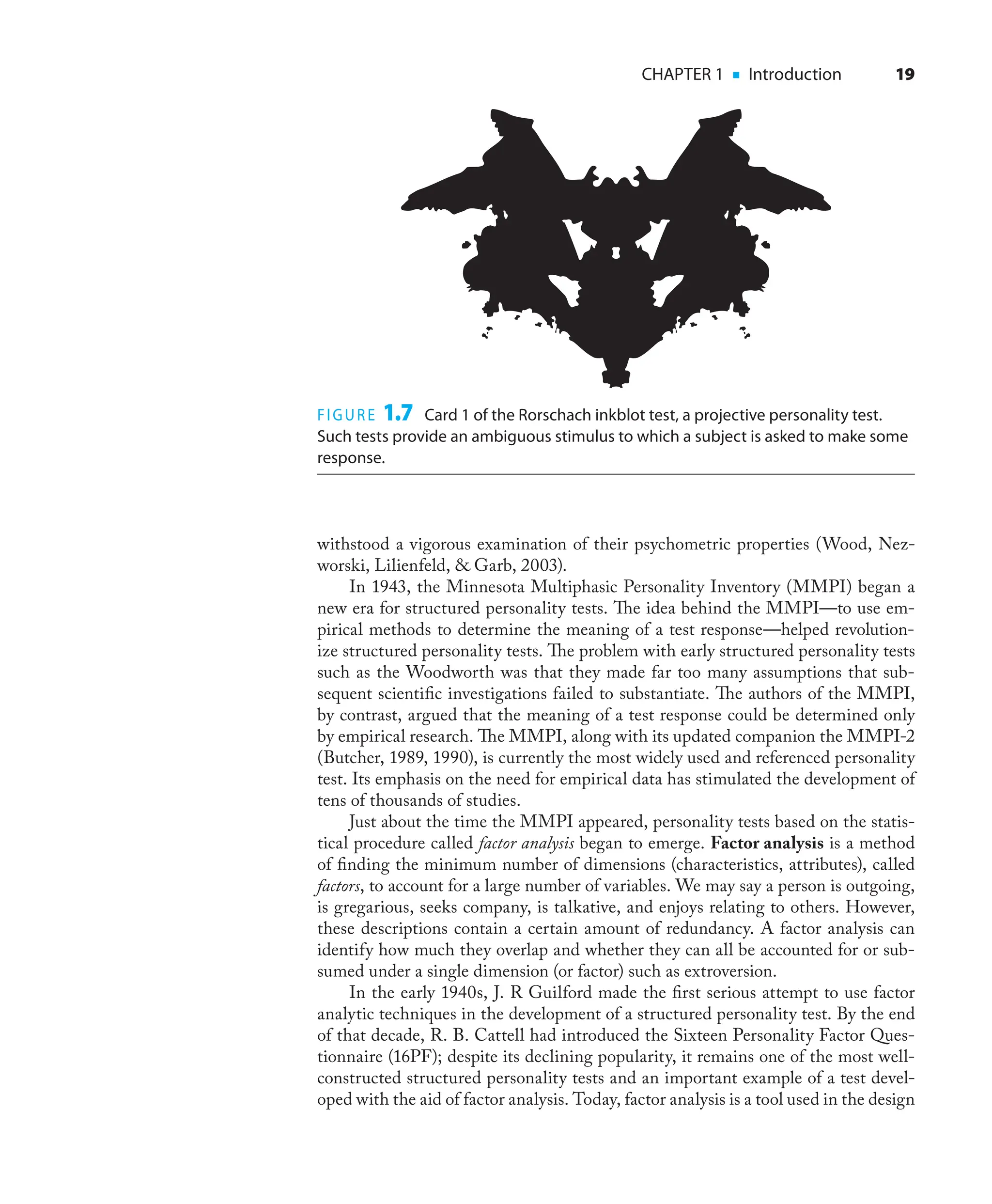 CHAPTER 1 ■ Introduction 19
withstood a vigorous examination of their psychometric properties (Wood, Nez-
worski, Lilienfeld, & Garb, 2003).
In 1943, the Minnesota Multiphasic Personality Inventory (MMPI) began a
new era for structured personality tests. The idea behind the MMPI—to use em-
pirical methods to determine the meaning of a test response—helped revolution-
ize structured personality tests. The problem with early structured personality tests
such as the Woodworth was that they made far too many assumptions that sub-
sequent scientiﬁc investigations failed to substantiate. The authors of the MMPI,
by contrast, argued that the meaning of a test response could be determined only
by empirical research. The MMPI, along with its updated companion the MMPI-2
(Butcher, 1989, 1990), is currently the most widely used and referenced personality
test. Its emphasis on the need for empirical data has stimulated the development of
tens of thousands of studies.
Just about the time the MMPI appeared, personality tests based on the statis-
tical procedure called factor analysis began to emerge. Factor analysis is a method
of ﬁnding the minimum number of dimensions (characteristics, attributes), called
factors, to account for a large number of variables. We may say a person is outgoing,
is gregarious, seeks company, is talkative, and enjoys relating to others. However,
these descriptions contain a certain amount of redundancy. A factor analysis can
identify how much they overlap and whether they can all be accounted for or sub-
sumed under a single dimension (or factor) such as extroversion.
In the early 1940s, J. R Guilford made the ﬁrst serious attempt to use factor
analytic techniques in the development of a structured personality test. By the end
of that decade, R. B. Cattell had introduced the Sixteen Personality Factor Ques-
tionnaire (16PF); despite its declining popularity, it remains one of the most well-
constructed structured personality tests and an important example of a test devel-
oped with the aid of factor analysis. Today, factor analysis is a tool used in the design
FIGURE 1.7 Card 1 of the Rorschach inkblot test, a projective personality test.
Such tests provide an ambiguous stimulus to which a subject is asked to make some
response.
 