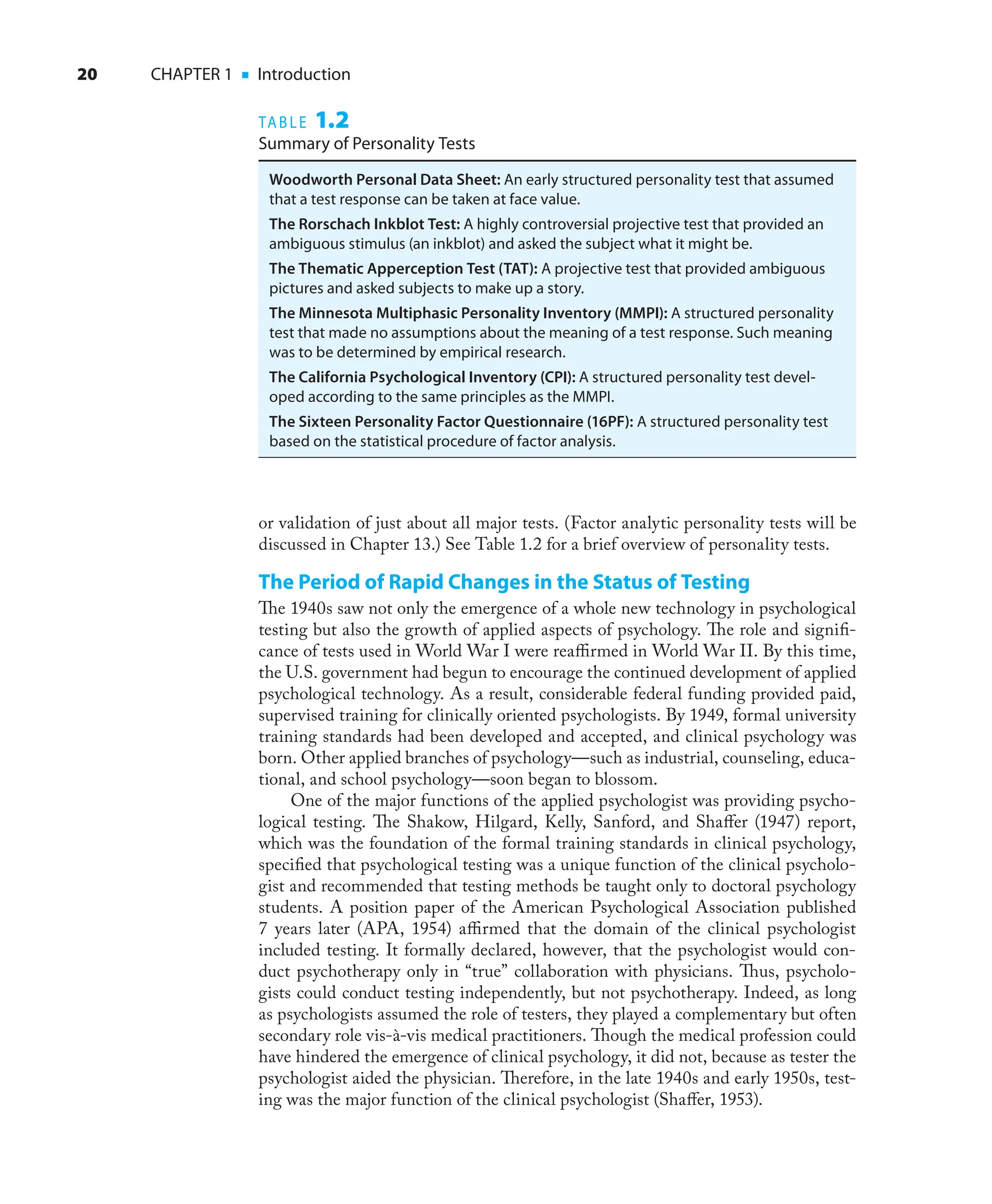 20 CHAPTER 1 ■ Introduction
or validation of just about all major tests. (Factor analytic personality tests will be
discussed in Chapter 13.) See Table 1.2 for a brief overview of personality tests.
The Period of Rapid Changes in the Status of Testing
The 1940s saw not only the emergence of a whole new technology in psychological
testing but also the growth of applied aspects of psychology. The role and signiﬁ-
cance of tests used in World War I were reaﬃrmed in World War II. By this time,
the U.S. government had begun to encourage the continued development of applied
psychological technology. As a result, considerable federal funding provided paid,
supervised training for clinically oriented psychologists. By 1949, formal university
training standards had been developed and accepted, and clinical psychology was
born. Other applied branches of psychology—such as industrial, counseling, educa-
tional, and school psychology—soon began to blossom.
One of the major functions of the applied psychologist was providing psycho-
logical testing. The Shakow, Hilgard, Kelly, Sanford, and Shaﬀer (1947) report,
which was the foundation of the formal training standards in clinical psychology,
speciﬁed that psychological testing was a unique function of the clinical psycholo-
gist and recommended that testing methods be taught only to doctoral psychology
students. A position paper of the American Psychological Association published
7 years later (APA, 1954) aﬃrmed that the domain of the clinical psychologist
included testing. It formally declared, however, that the psychologist would con-
duct psychotherapy only in “true” collaboration with physicians. Thus, psycholo-
gists could conduct testing independently, but not psychotherapy. Indeed, as long
as psychologists assumed the role of testers, they played a complementary but often
secondary role vis-à-vis medical practitioners. Though the medical profession could
have hindered the emergence of clinical psychology, it did not, because as tester the
psychologist aided the physician. Therefore, in the late 1940s and early 1950s, test-
ing was the major function of the clinical psychologist (Shaﬀer, 1953).
TABLE 1.2
Summary of Personality Tests
Woodworth Personal Data Sheet: An early structured personality test that assumed
that a test response can be taken at face value.
The Rorschach Inkblot Test: A highly controversial projective test that provided an
ambiguous stimulus (an inkblot) and asked the subject what it might be.
The Thematic Apperception Test (TAT): A projective test that provided ambiguous
pictures and asked subjects to make up a story.
The Minnesota Multiphasic Personality Inventory (MMPI): A structured personality
test that made no assumptions about the meaning of a test response. Such meaning
was to be determined by empirical research.
The California Psychological Inventory (CPI): A structured personality test devel-
oped according to the same principles as the MMPI.
The Sixteen Personality Factor Questionnaire (16PF): A structured personality test
based on the statistical procedure of factor analysis.
 