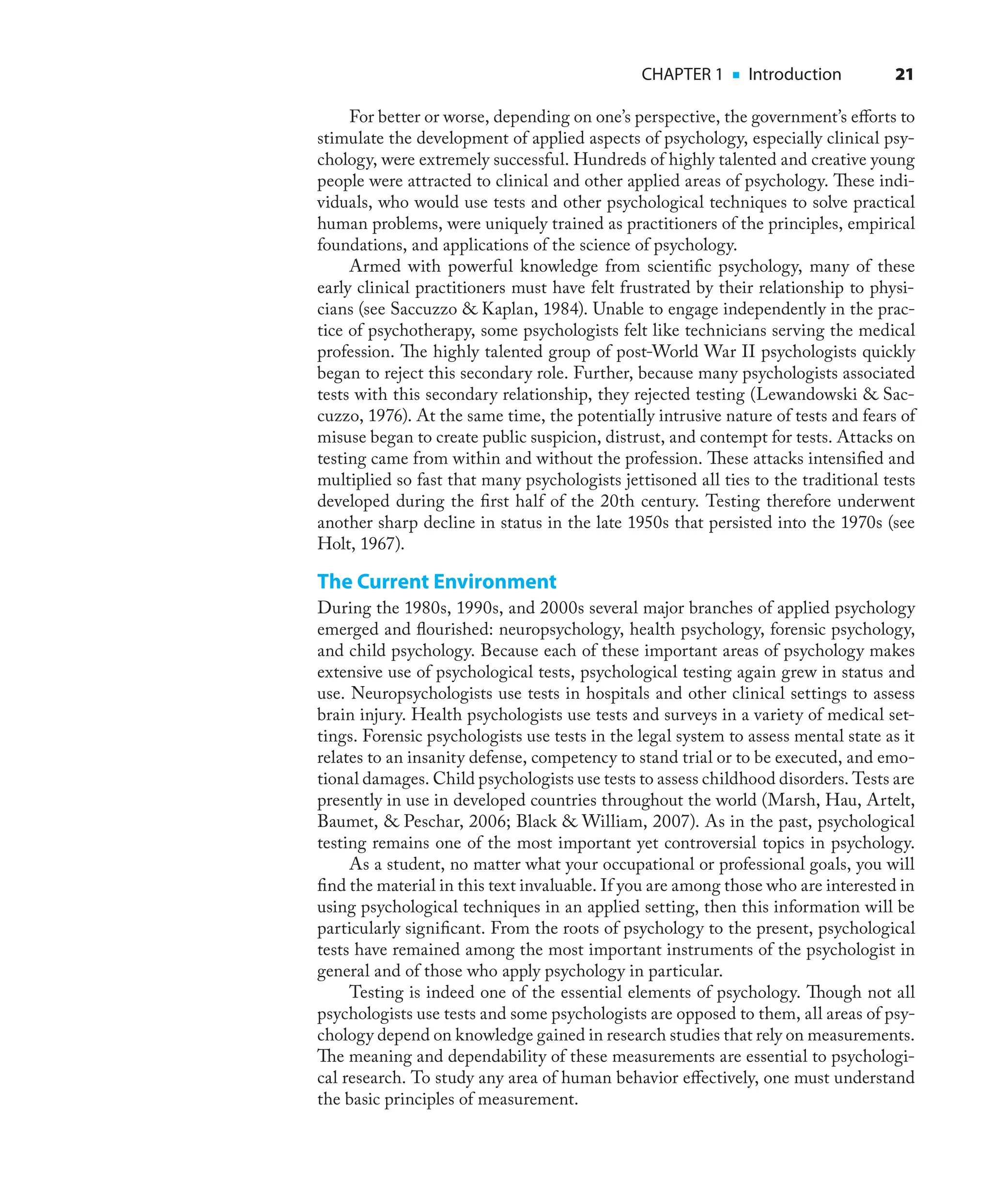 CHAPTER 1 ■ Introduction 21
For better or worse, depending on one’s perspective, the government’s eﬀorts to
stimulate the development of applied aspects of psychology, especially clinical psy-
chology, were extremely successful. Hundreds of highly talented and creative young
people were attracted to clinical and other applied areas of psychology. These indi-
viduals, who would use tests and other psychological techniques to solve practical
human problems, were uniquely trained as practitioners of the principles, empirical
foundations, and applications of the science of psychology.
Armed with powerful knowledge from scientiﬁc psychology, many of these
early clinical practitioners must have felt frustrated by their relationship to physi-
cians (see Saccuzzo & Kaplan, 1984). Unable to engage independently in the prac-
tice of psychotherapy, some psychologists felt like technicians serving the medical
profession. The highly talented group of post-World War II psychologists quickly
began to reject this secondary role. Further, because many psychologists associated
tests with this secondary relationship, they rejected testing (Lewandowski & Sac-
cuzzo, 1976). At the same time, the potentially intrusive nature of tests and fears of
misuse began to create public suspicion, distrust, and contempt for tests. Attacks on
testing came from within and without the profession. These attacks intensiﬁed and
multiplied so fast that many psychologists jettisoned all ties to the traditional tests
developed during the ﬁrst half of the 20th century. Testing therefore underwent
another sharp decline in status in the late 1950s that persisted into the 1970s (see
Holt, 1967).
The Current Environment
During the 1980s, 1990s, and 2000s several major branches of applied psychology
emerged and ﬂourished: neuropsychology, health psychology, forensic psychology,
and child psychology. Because each of these important areas of psychology makes
extensive use of psychological tests, psychological testing again grew in status and
use. Neuropsychologists use tests in hospitals and other clinical settings to assess
brain injury. Health psychologists use tests and surveys in a variety of medical set-
tings. Forensic psychologists use tests in the legal system to assess mental state as it
relates to an insanity defense, competency to stand trial or to be executed, and emo-
tional damages. Child psychologists use tests to assess childhood disorders. Tests are
presently in use in developed countries throughout the world (Marsh, Hau, Artelt,
Baumet, & Peschar, 2006; Black & William, 2007). As in the past, psychological
testing remains one of the most important yet controversial topics in psychology.
As a student, no matter what your occupational or professional goals, you will
ﬁnd the material in this text invaluable. If you are among those who are interested in
using psychological techniques in an applied setting, then this information will be
particularly signiﬁcant. From the roots of psychology to the present, psychological
tests have remained among the most important instruments of the psychologist in
general and of those who apply psychology in particular.
Testing is indeed one of the essential elements of psychology. Though not all
psychologists use tests and some psychologists are opposed to them, all areas of psy-
chology depend on knowledge gained in research studies that rely on measurements.
The meaning and dependability of these measurements are essential to psychologi-
cal research. To study any area of human behavior eﬀectively, one must understand
the basic principles of measurement.
 