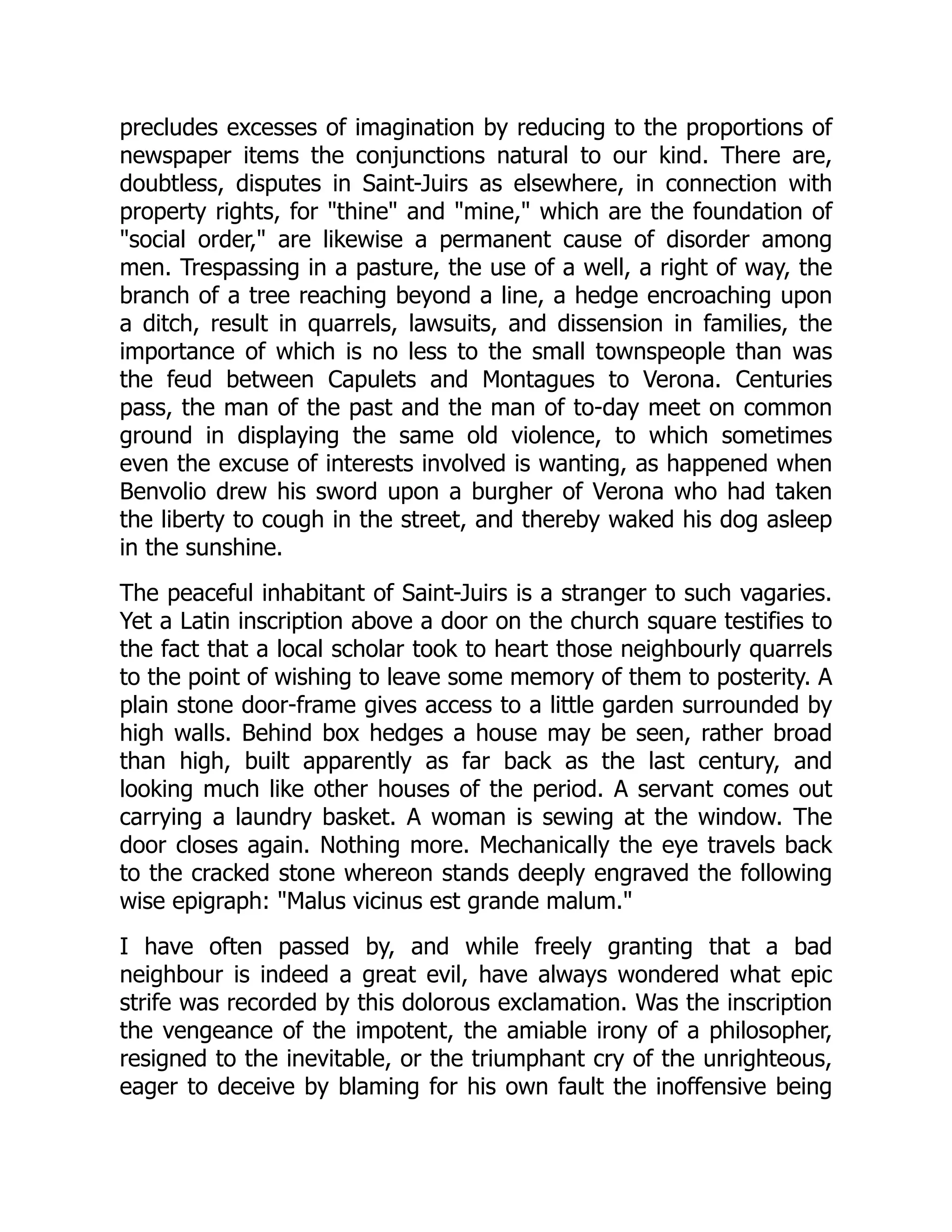precludes excesses of imagination by reducing to the proportions of
newspaper items the conjunctions natural to our kind. There are,
doubtless, disputes in Saint-Juirs as elsewhere, in connection with
property rights, for "thine" and "mine," which are the foundation of
"social order," are likewise a permanent cause of disorder among
men. Trespassing in a pasture, the use of a well, a right of way, the
branch of a tree reaching beyond a line, a hedge encroaching upon
a ditch, result in quarrels, lawsuits, and dissension in families, the
importance of which is no less to the small townspeople than was
the feud between Capulets and Montagues to Verona. Centuries
pass, the man of the past and the man of to-day meet on common
ground in displaying the same old violence, to which sometimes
even the excuse of interests involved is wanting, as happened when
Benvolio drew his sword upon a burgher of Verona who had taken
the liberty to cough in the street, and thereby waked his dog asleep
in the sunshine.
The peaceful inhabitant of Saint-Juirs is a stranger to such vagaries.
Yet a Latin inscription above a door on the church square testifies to
the fact that a local scholar took to heart those neighbourly quarrels
to the point of wishing to leave some memory of them to posterity. A
plain stone door-frame gives access to a little garden surrounded by
high walls. Behind box hedges a house may be seen, rather broad
than high, built apparently as far back as the last century, and
looking much like other houses of the period. A servant comes out
carrying a laundry basket. A woman is sewing at the window. The
door closes again. Nothing more. Mechanically the eye travels back
to the cracked stone whereon stands deeply engraved the following
wise epigraph: "Malus vicinus est grande malum."
I have often passed by, and while freely granting that a bad
neighbour is indeed a great evil, have always wondered what epic
strife was recorded by this dolorous exclamation. Was the inscription
the vengeance of the impotent, the amiable irony of a philosopher,
resigned to the inevitable, or the triumphant cry of the unrighteous,
eager to deceive by blaming for his own fault the inoffensive being
 