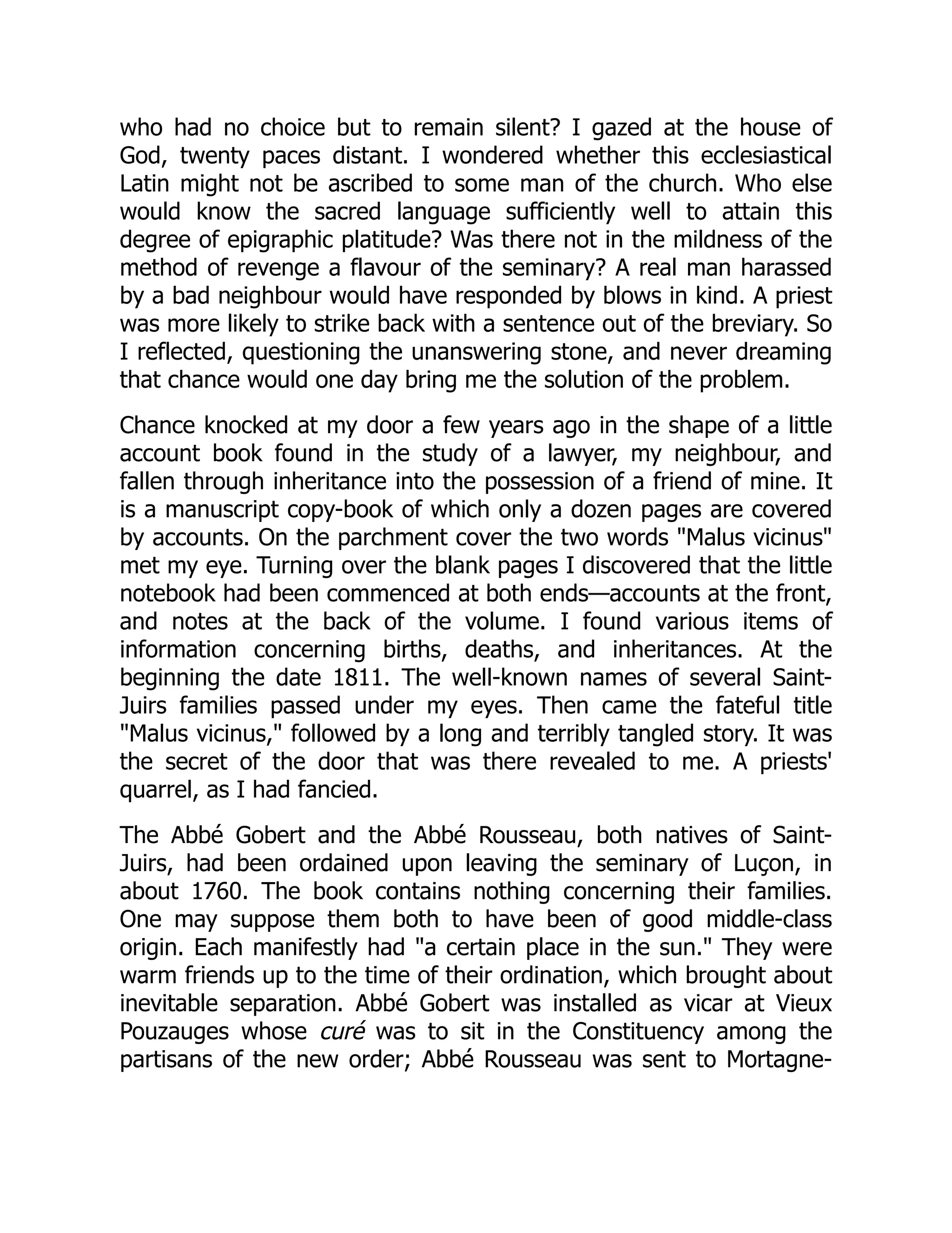 who had no choice but to remain silent? I gazed at the house of
God, twenty paces distant. I wondered whether this ecclesiastical
Latin might not be ascribed to some man of the church. Who else
would know the sacred language sufficiently well to attain this
degree of epigraphic platitude? Was there not in the mildness of the
method of revenge a flavour of the seminary? A real man harassed
by a bad neighbour would have responded by blows in kind. A priest
was more likely to strike back with a sentence out of the breviary. So
I reflected, questioning the unanswering stone, and never dreaming
that chance would one day bring me the solution of the problem.
Chance knocked at my door a few years ago in the shape of a little
account book found in the study of a lawyer, my neighbour, and
fallen through inheritance into the possession of a friend of mine. It
is a manuscript copy-book of which only a dozen pages are covered
by accounts. On the parchment cover the two words "Malus vicinus"
met my eye. Turning over the blank pages I discovered that the little
notebook had been commenced at both ends—accounts at the front,
and notes at the back of the volume. I found various items of
information concerning births, deaths, and inheritances. At the
beginning the date 1811. The well-known names of several Saint-
Juirs families passed under my eyes. Then came the fateful title
"Malus vicinus," followed by a long and terribly tangled story. It was
the secret of the door that was there revealed to me. A priests'
quarrel, as I had fancied.
The Abbé Gobert and the Abbé Rousseau, both natives of Saint-
Juirs, had been ordained upon leaving the seminary of Luçon, in
about 1760. The book contains nothing concerning their families.
One may suppose them both to have been of good middle-class
origin. Each manifestly had "a certain place in the sun." They were
warm friends up to the time of their ordination, which brought about
inevitable separation. Abbé Gobert was installed as vicar at Vieux
Pouzauges whose curé was to sit in the Constituency among the
partisans of the new order; Abbé Rousseau was sent to Mortagne-
 