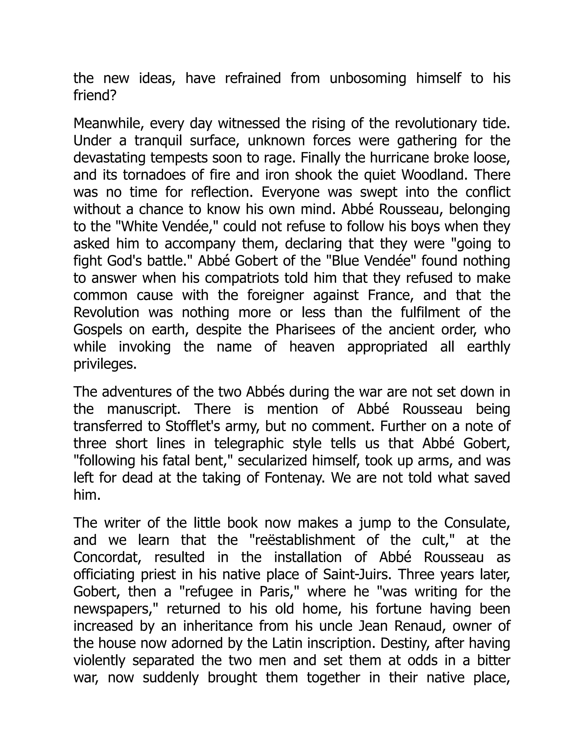 the new ideas, have refrained from unbosoming himself to his
friend?
Meanwhile, every day witnessed the rising of the revolutionary tide.
Under a tranquil surface, unknown forces were gathering for the
devastating tempests soon to rage. Finally the hurricane broke loose,
and its tornadoes of fire and iron shook the quiet Woodland. There
was no time for reflection. Everyone was swept into the conflict
without a chance to know his own mind. Abbé Rousseau, belonging
to the "White Vendée," could not refuse to follow his boys when they
asked him to accompany them, declaring that they were "going to
fight God's battle." Abbé Gobert of the "Blue Vendée" found nothing
to answer when his compatriots told him that they refused to make
common cause with the foreigner against France, and that the
Revolution was nothing more or less than the fulfilment of the
Gospels on earth, despite the Pharisees of the ancient order, who
while invoking the name of heaven appropriated all earthly
privileges.
The adventures of the two Abbés during the war are not set down in
the manuscript. There is mention of Abbé Rousseau being
transferred to Stofflet's army, but no comment. Further on a note of
three short lines in telegraphic style tells us that Abbé Gobert,
"following his fatal bent," secularized himself, took up arms, and was
left for dead at the taking of Fontenay. We are not told what saved
him.
The writer of the little book now makes a jump to the Consulate,
and we learn that the "reëstablishment of the cult," at the
Concordat, resulted in the installation of Abbé Rousseau as
officiating priest in his native place of Saint-Juirs. Three years later,
Gobert, then a "refugee in Paris," where he "was writing for the
newspapers," returned to his old home, his fortune having been
increased by an inheritance from his uncle Jean Renaud, owner of
the house now adorned by the Latin inscription. Destiny, after having
violently separated the two men and set them at odds in a bitter
war, now suddenly brought them together in their native place,
 