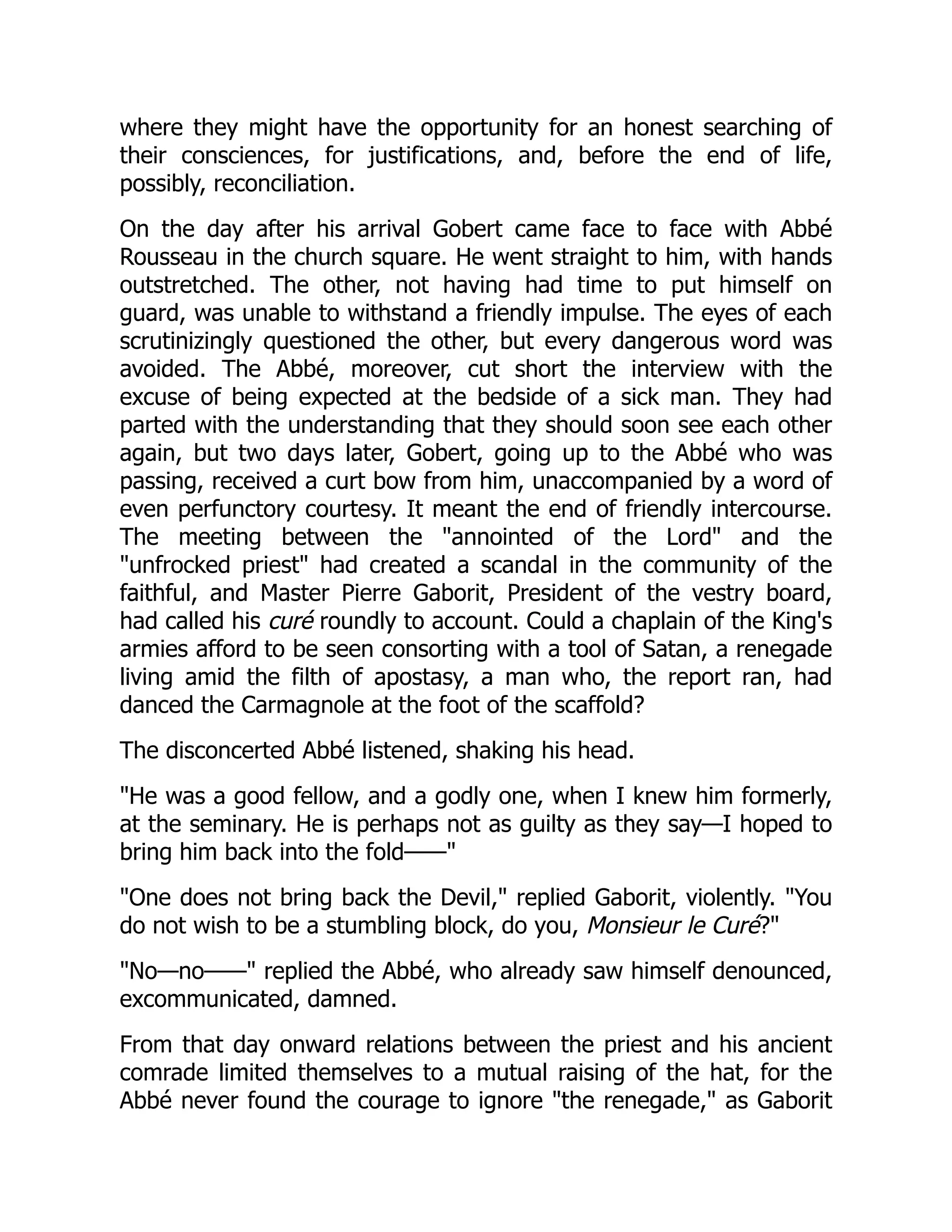 where they might have the opportunity for an honest searching of
their consciences, for justifications, and, before the end of life,
possibly, reconciliation.
On the day after his arrival Gobert came face to face with Abbé
Rousseau in the church square. He went straight to him, with hands
outstretched. The other, not having had time to put himself on
guard, was unable to withstand a friendly impulse. The eyes of each
scrutinizingly questioned the other, but every dangerous word was
avoided. The Abbé, moreover, cut short the interview with the
excuse of being expected at the bedside of a sick man. They had
parted with the understanding that they should soon see each other
again, but two days later, Gobert, going up to the Abbé who was
passing, received a curt bow from him, unaccompanied by a word of
even perfunctory courtesy. It meant the end of friendly intercourse.
The meeting between the "annointed of the Lord" and the
"unfrocked priest" had created a scandal in the community of the
faithful, and Master Pierre Gaborit, President of the vestry board,
had called his curé roundly to account. Could a chaplain of the King's
armies afford to be seen consorting with a tool of Satan, a renegade
living amid the filth of apostasy, a man who, the report ran, had
danced the Carmagnole at the foot of the scaffold?
The disconcerted Abbé listened, shaking his head.
"He was a good fellow, and a godly one, when I knew him formerly,
at the seminary. He is perhaps not as guilty as they say—I hoped to
bring him back into the fold——"
"One does not bring back the Devil," replied Gaborit, violently. "You
do not wish to be a stumbling block, do you, Monsieur le Curé?"
"No—no——" replied the Abbé, who already saw himself denounced,
excommunicated, damned.
From that day onward relations between the priest and his ancient
comrade limited themselves to a mutual raising of the hat, for the
Abbé never found the courage to ignore "the renegade," as Gaborit
 
