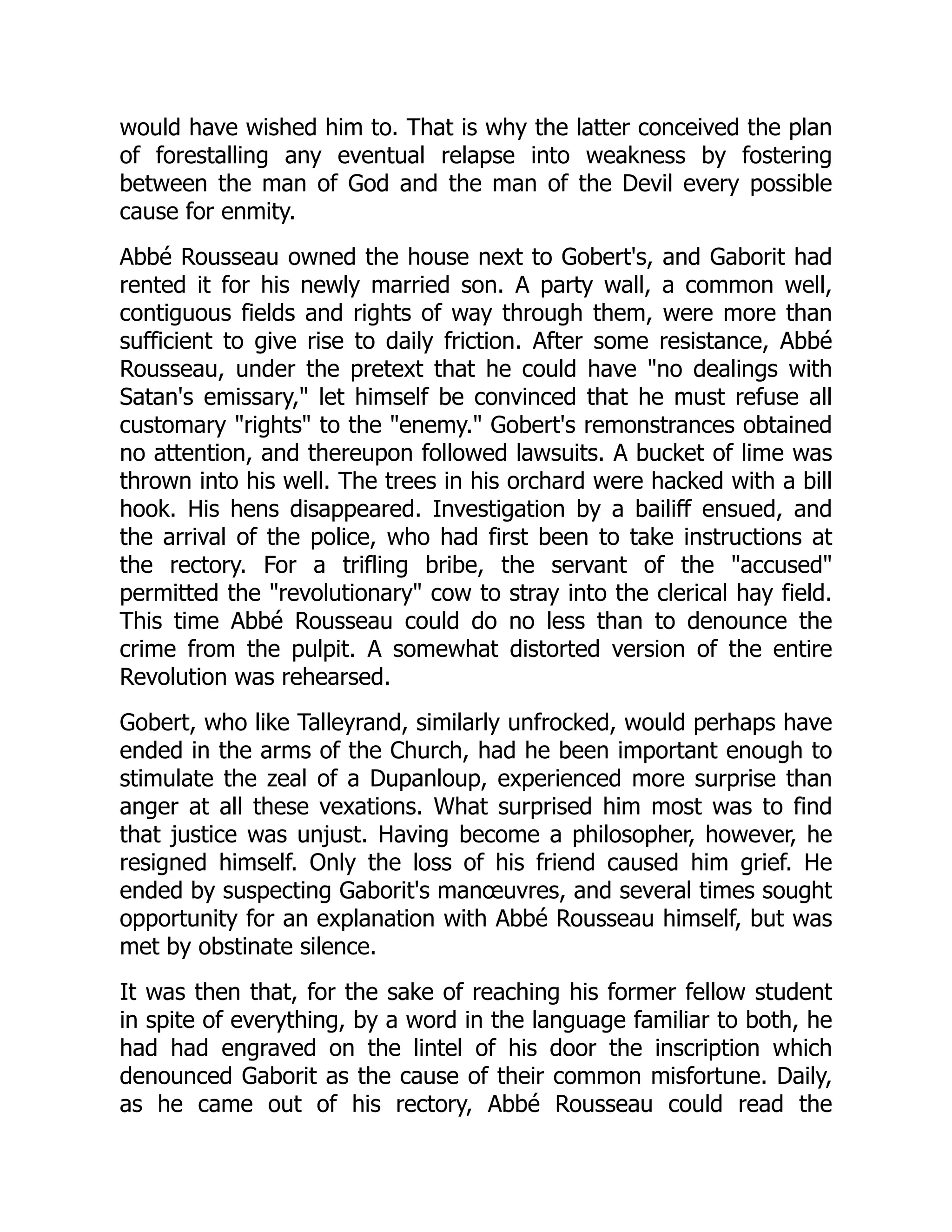 would have wished him to. That is why the latter conceived the plan
of forestalling any eventual relapse into weakness by fostering
between the man of God and the man of the Devil every possible
cause for enmity.
Abbé Rousseau owned the house next to Gobert's, and Gaborit had
rented it for his newly married son. A party wall, a common well,
contiguous fields and rights of way through them, were more than
sufficient to give rise to daily friction. After some resistance, Abbé
Rousseau, under the pretext that he could have "no dealings with
Satan's emissary," let himself be convinced that he must refuse all
customary "rights" to the "enemy." Gobert's remonstrances obtained
no attention, and thereupon followed lawsuits. A bucket of lime was
thrown into his well. The trees in his orchard were hacked with a bill
hook. His hens disappeared. Investigation by a bailiff ensued, and
the arrival of the police, who had first been to take instructions at
the rectory. For a trifling bribe, the servant of the "accused"
permitted the "revolutionary" cow to stray into the clerical hay field.
This time Abbé Rousseau could do no less than to denounce the
crime from the pulpit. A somewhat distorted version of the entire
Revolution was rehearsed.
Gobert, who like Talleyrand, similarly unfrocked, would perhaps have
ended in the arms of the Church, had he been important enough to
stimulate the zeal of a Dupanloup, experienced more surprise than
anger at all these vexations. What surprised him most was to find
that justice was unjust. Having become a philosopher, however, he
resigned himself. Only the loss of his friend caused him grief. He
ended by suspecting Gaborit's manœuvres, and several times sought
opportunity for an explanation with Abbé Rousseau himself, but was
met by obstinate silence.
It was then that, for the sake of reaching his former fellow student
in spite of everything, by a word in the language familiar to both, he
had had engraved on the lintel of his door the inscription which
denounced Gaborit as the cause of their common misfortune. Daily,
as he came out of his rectory, Abbé Rousseau could read the
 