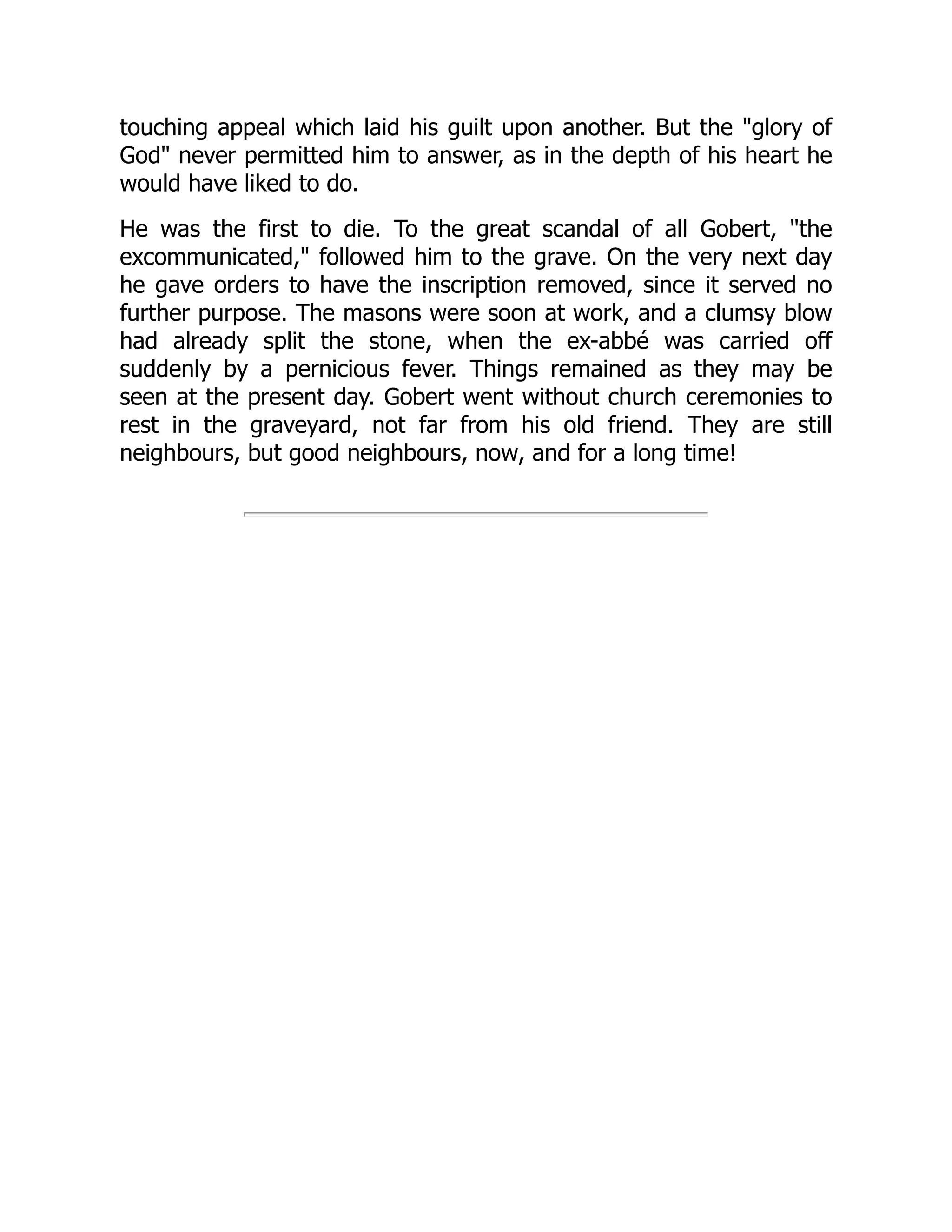 touching appeal which laid his guilt upon another. But the "glory of
God" never permitted him to answer, as in the depth of his heart he
would have liked to do.
He was the first to die. To the great scandal of all Gobert, "the
excommunicated," followed him to the grave. On the very next day
he gave orders to have the inscription removed, since it served no
further purpose. The masons were soon at work, and a clumsy blow
had already split the stone, when the ex-abbé was carried off
suddenly by a pernicious fever. Things remained as they may be
seen at the present day. Gobert went without church ceremonies to
rest in the graveyard, not far from his old friend. They are still
neighbours, but good neighbours, now, and for a long time!
 