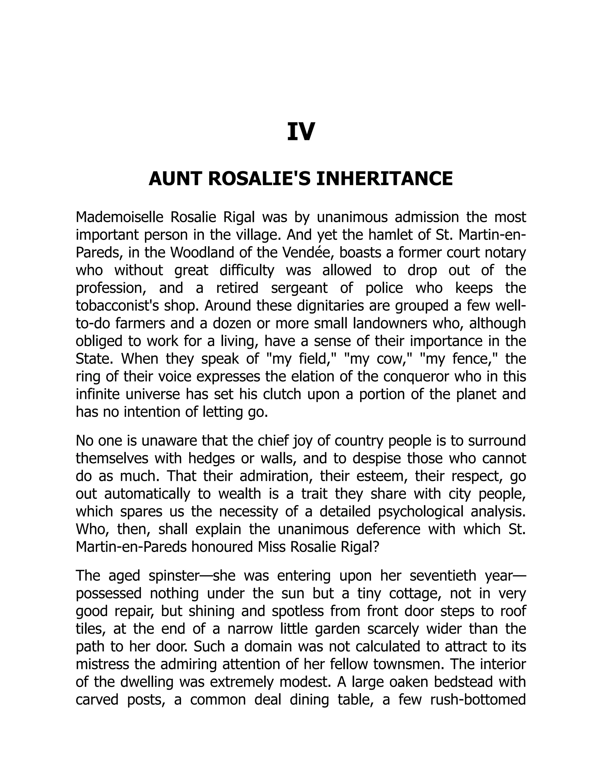 IV
AUNT ROSALIE'S INHERITANCE
Mademoiselle Rosalie Rigal was by unanimous admission the most
important person in the village. And yet the hamlet of St. Martin-en-
Pareds, in the Woodland of the Vendée, boasts a former court notary
who without great difficulty was allowed to drop out of the
profession, and a retired sergeant of police who keeps the
tobacconist's shop. Around these dignitaries are grouped a few well-
to-do farmers and a dozen or more small landowners who, although
obliged to work for a living, have a sense of their importance in the
State. When they speak of "my field," "my cow," "my fence," the
ring of their voice expresses the elation of the conqueror who in this
infinite universe has set his clutch upon a portion of the planet and
has no intention of letting go.
No one is unaware that the chief joy of country people is to surround
themselves with hedges or walls, and to despise those who cannot
do as much. That their admiration, their esteem, their respect, go
out automatically to wealth is a trait they share with city people,
which spares us the necessity of a detailed psychological analysis.
Who, then, shall explain the unanimous deference with which St.
Martin-en-Pareds honoured Miss Rosalie Rigal?
The aged spinster—she was entering upon her seventieth year—
possessed nothing under the sun but a tiny cottage, not in very
good repair, but shining and spotless from front door steps to roof
tiles, at the end of a narrow little garden scarcely wider than the
path to her door. Such a domain was not calculated to attract to its
mistress the admiring attention of her fellow townsmen. The interior
of the dwelling was extremely modest. A large oaken bedstead with
carved posts, a common deal dining table, a few rush-bottomed
 